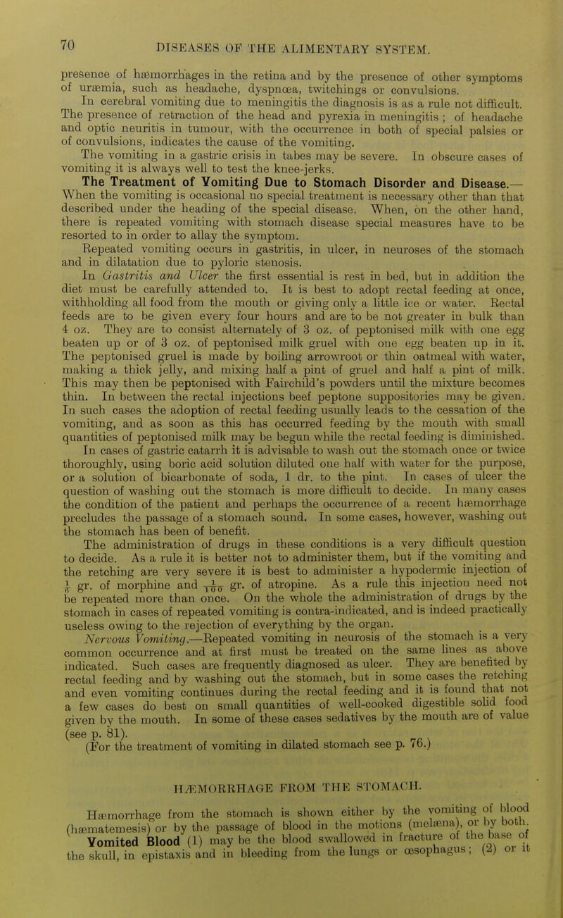presence of hasmorrh'ages in the retina and by the presence of other symptoms of uraemia, such as headache, dyspnoea, twitchings or convulsions. In cerebral vomiting due to meningitis the diagnosis is as a rule not difficult. The presence of retraction of the head and pyrexia in meningitis ; of headache and optic neuritis in tumour, with the occurrence in both of special palsies or of convulsions, indicates the cause of the vomiting. The vomiting in a gastric crisis in tabes may be severe. In obscure cases of vomiting it is always well to test the knee-jerks. The Treatment of Vomiting Due to Stomach Disorder and Disease.— When the vomiting is occasional no special treatment is necessary other than that described under the heading of the special disease. When, on the other hand, there is repeated vomiting with stomach disease special measures have to be resorted to in order to allay the symptom. Repeated vomiting occurs in gastritis, in ulcer, in neuroses of the stomach and in dilatation due to pyloric stenosis. In Gastritis and Ulcer the first essential is rest in bed, but in addition the diet must be carefully attended to. It is best to adopt rectal feeding at once, withholding all food from the mouth or giving only a little ice or water. Eectal feeds are to be given every four hours and are to be not greater in bulk than 4 oz. They are to consist alternately of 3 oz. of peptonised milk with one egg beaten up or of 3 oz. of peptonised milk gruel with one egg beaten up in it. The peptonised gruel is made by boiling arrowroot or thin oatmeal with water, making a thick jelly, and mixing half a pint of gruel and half a pint of milk. This may then be peptonised with Fairchild's powders until the mixture becomes thin. In between the rectal injections beef peptone suppositories may be given. In such cases the adoption of rectal feeding usually leads to the cessation of the vomiting, and as soon as this has occurred feeding by the mouth with small quantities of peptonised milk may be begun while the rectal feeding is diminished. In cases of gastric catarrh it is advisable to wash out the stomach once or twice thoroughly, using boric acid solution diluted one half with water for the purpose, or a solution of bicarbonate of soda, 1 dr. to the pint. In cases of ulcer the question of washing out the stomach is more difficult to decide. In many cases the condition of the patient and perhaps the occurrence of a recent hiemorrhage precludes the passage of a stomach sound. In some cases, however, washing out the stomach has been of benefit. The administration of drugs in these conditions is a very difficult question to decide. As a rule it is better not to administer them, but if the vomiting and the retching are very severe it is best to administer a hypodermic injection of 1 gr. of morphine and gr. of atropine. As a rule this injection need not be repeated more than once. On the whole the administration of drugs by the stomach in cases of repeated vomiting is contra-indicated, and is indeed practically useless owing to the rejection of everything by the organ. Nervous Vomiting.—Repeated vomiting in neurosis of the stomach is a very common occurrence and at first must be treated on the same lines as above indicated. Such cases are frequently diagnosed as ulcer. They are benefited by rectal feeding and by washing out the stomach, but in some cases the retchmg and even vomiting continues during the rectal feeding and it is found that not a few cases do best on small quantities of well-cooked digestible sohd food given by the mouth. In some of these cases sedatives by the mouth are of value (see p. 81). (For the treatment of vomiting in dilated stomach see p. 76.) HAEMORRHAGE FROM THE STOMACH. Htemorrhage from the stomach is shown either by the vomiting of blood (hffimatemesis) or by the passage of blood in the motions (melffina) or by both^ Vomited Blood (1) may be the blood swallowed in fracture of the base of the skull, in epistaxis and in bleeding from the lungs or oesophagus; (2) or it