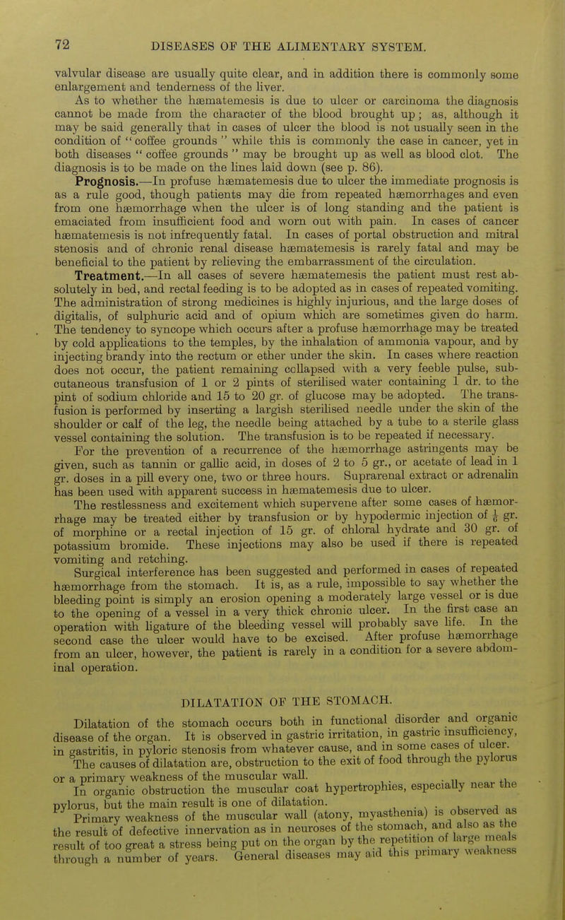 valvular disease are usually quite clear, and in addition there is commonly some enlargement and tenderness of the liver. As to whether the hfematemesis is due to ulcer or carcinoma the diagnosis cannot be made from the character of the blood brought up ; as, although it may be said generally that in cases of ulcer the blood is not usually seen in the condition of coffee grounds while this is commonly the case in cancer, yet in both diseases coffee grounds may be brought up as well as blood clot. The diagnosis is to be made on the lines laid down (see p. 86). Prognosis.—In profuse haematemesis due to ulcer the immediate prognosis is as a rule good, though patients may die from repeated haemorrhages and even from one haemorrhage when the ulcer is of long standing and the patient is emaciated from insufficient food and worn out with pain. In cases of cancer haematemesis is not infrequently fatal. In cases of portal obstruction and mitral stenosis and of chronic renal disease haematemesis is rarely fatal and may be beneficial to the patient by reheving the embarrassment of the circulation. Treatment.—In all cases of severe haematemesis the patient must rest ab- solutely in bed, and rectal feeding is to be adopted as in cases of repeated vomiting. The administration of strong medicines is highly injurious, and the large doses of digitalis, of sulphuric acid and of opium which are sometimes given do harm. The tendency to syncope which occurs after a profuse haemorrhage may be treated by cold applications to the temples, by the inhalation of ammonia vapour, and by injecting brandy into the rectum or ether under the skin. In cases where reaction does not occur, the patient remaining collapsed with a very feeble pulse, sub- cutaneous transfusion of 1 or 2 pints of sterilised water containing 1 dr. to the pint of sodium chloride and 15 to 20 gr. of glucose may be adopted. The trans- fusion is performed by inserting a largish sterihsed needle under the skin of the shoulder or calf of the leg, the needle being attached by a tube to a sterile glass vessel containing the solution. The transfusion is to be repeated if necessary. For the prevention of a recurrence of the haemorrhage astringents may be given, such as tannin or gaUic acid, in doses of 2 to 5 gr., or acetate of lead in 1 gr. doses in a pill every one, two or three hours. Suprarenal extract or adrenaUn has been used with apparent success in haematemesis due to ulcer. The restlessness and excitement which supervene after some cases of haemor- rhage may be treated either by transfusion or by hypodermic injection of ^ gr. of morphine or a rectal injection of 15 gr. of chloral hydi-ate and 30 gr. of potassium bromide. These injections may also be used if there is repeated vomiting and retching. Surgical interference has been suggested and performed in cases of repeated haemorrhage from the stomach. It is, as a rule, impossible to say whether the bleeding point is simply an erosion opening a moderately large vessel or is due to the opening of a vessel in a very thick chronic ulcer. In the first case an operation with Ugature of the bleeding vessel will probably save life. In the second case the ulcer would have to be excised. After profuse haemorrhage from an ulcer, however, the patient is rarely in a condition for a severe abdom- inal operation. DILATATION OF THE STOMACH. Dilatation of the stomach occurs both in functional disorder and organic disease of the organ. It is observed in gastric irritation, m gastric msufeciency, in gastritis, in pyloric stenosis from whatever cause, and m some cases ot ulcer. The causes of dilatation are, obstruction to the exit of food through the pylorus or a primary weakness of the muscular wall. In organic obstruction the muscular coat hypertrophies, especiaUy near the Dvlorus, but the main result is one of dilatation. , . ^ • u j Primary weakness of the muscular wall (atony, myasthenia) is observed as the result of defective innervation as in neuroses of the stomach, and also as the result of too great a stress being put on the organ by the repetition of large meals through a number of years. General diseases may aid this prnnary weakness