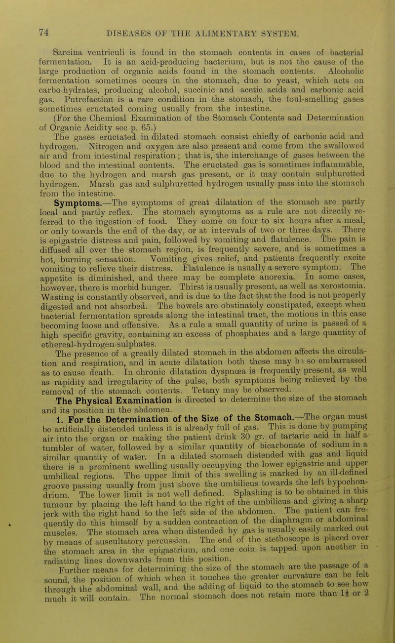 Sarcina ventriculi is found in the stomach contents in cases of bacterial fermentation. It is an acid-producing bacterium, but is not the cause of the large production of organic acids found in the stomach contents. Alcoholic fermentation sometimes occurs in the stomach, due to yeast, which acts on carbo-hydrates, producing alcohol, succinic and acetic acids and carbonic acid gas. Putrefaction is a rare condition in the stomach, the foul-smelling gases sometimes eructated coming usually from the intestine. (For the Chemical Examination of the Stomach Contents and Determination of Organic Acidity see p. 65.) The gases eructated in dilated stomach consist chiefly of carbonic acid and hydrogen. Nitrogen and oxygen are also present and come from the swallowed air and from intestinal respiration; that is, the interchange of gases between the blood and the intestinal contents. The eructated gas is sometimes inflammable, due to the hydrogen and marsh gas present, or it may contain sulphuretted hydrogen. Marsh gas and sulphuretted hydrogen usually pass into the stomach from the intestine. Symptoms.—The symptoms of great dilatation of the stomach are partly local and partly reflex. The stomach symptoms as a rule are not directly re- ferred to the ingestion of food. They come on four to six hours after a meal, or only towards the end of the day, or at intervals of two or three days. There is epigastric distress and pain, followed by vomiting and flatulence. The pain is diffused all over the stomach region, is frequently severe, and is sometimes a hot, burning sensation. Vomiting gives relief, and patients frequently excite vomiting to reheve their distress. Flatulence is usually a severe symptom. The appetite is diminished, and there may be complete anorexia. In some cases, however, there is morbid hunger. Thirst is usually present, as well as xerostomia. Wasting is constantly observed, and is due to the fact that the food is not properly digested and not absorbed. The bowels are obstinately constipated, except when bacterial fermentation spreads along the intestinal tract, the motions in this case becoming loose and offensive. As a rule a small quantity of urine is passed of a high specific gravity, containing an excess of phosphates and a large quantity of ethereal-hj^drogen-sulphates. The presence of a greatly dilated stomach in the abdomen affects the circula- tion and respiration, and in acute dilatation both these may so embarrassed as to cause death. In chronic dilatation dyspnoea is frequently present, as well as rapidity and irregularity of the pulse, both symptoms being relieved by the removal of the stomach contents. Tetany may be observed. The Physical Examination is directed to determine the size of the stomach and its position in the abdomen. 1. For the Determination of the Size of the Stomach.—The organ must be artificially distended unless it is already full of gas. This is done by pumping air into the organ or making the patient drink 30 gr. of tartaric acid m half a- tumbler of water, followed by a similar quantity of bicarbonate of sodium in a similar quantity of water. In a dilated stomach distended with gas and liquid there is a prominent swelling usually occupying the lower epigastric and upper umbilical regions. The upper limit of this swelUng is marked by an ili-defaned groove passing usually from just above the umbilicus towards the left hypochon- drium The lower limit is not well defined. Splashing is to be obtained in this tumour by placing the left hand to the right of the umbilicus and giving a sharp ierk with the right hand to the left side of the abdomen. The patient can fre- quently do this himself by a sudden contraction of the diaphragm or abdominal muscles. The stomach area when distended by gas is usually easily marked out by means of auscultatory percussion. The end of the stethoscope is placed over the stomach area in the epigastrium, and one coin is tapped upon another in radiating lines downwards from this position. Further means for determining the size of the stomach are the passage ot a sound the position of which when it touches the greater curvature can be felt through the abdominal wall, and the adding of liquid to the stomach to see how much it will contain. The normal stomach does not retain more than li or Z