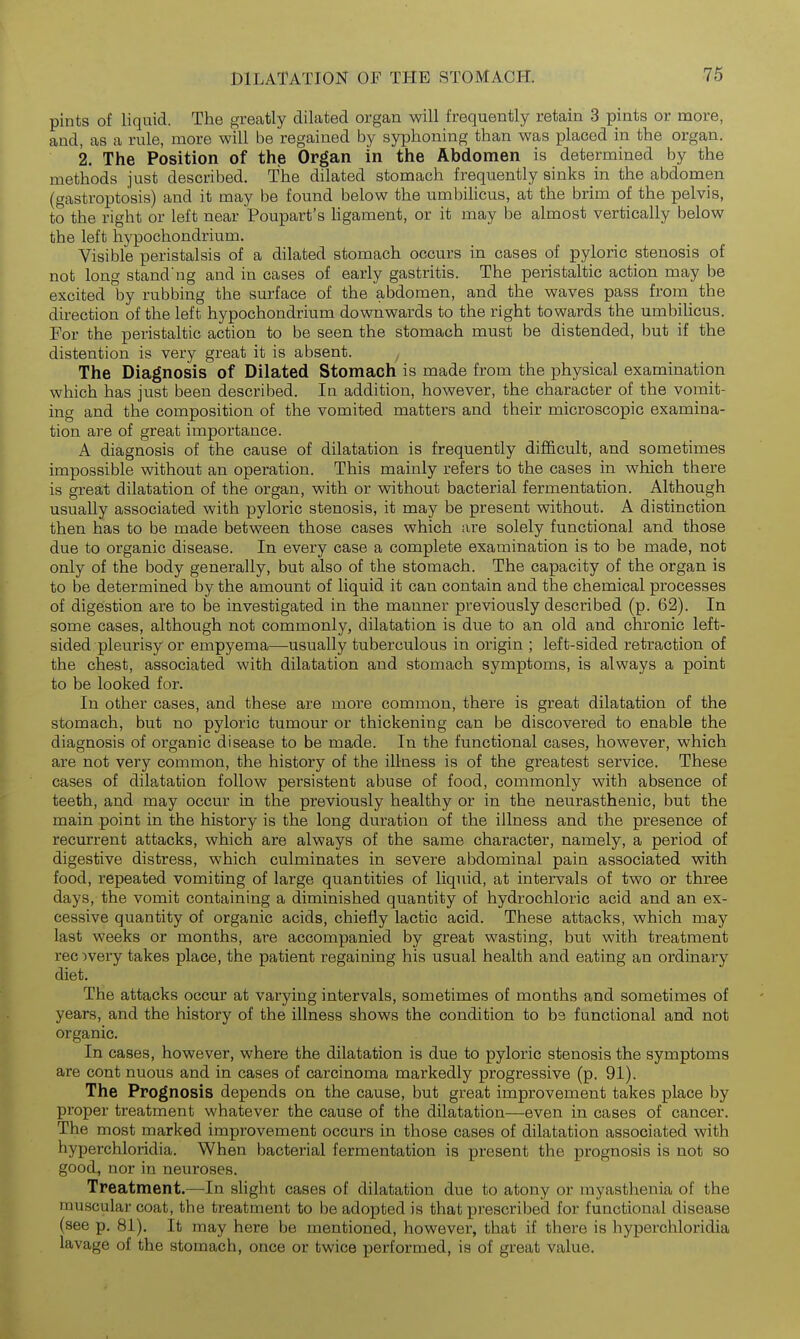 pints of liquid. The greatly dilated organ will frequently retain 3 pints or more, and, as a rule, more will be regained by syphoning than was placed in the organ. 2. The Position of the Organ in the Abdomen is determined by the methods just described. The dilated stomach frequently sinks in the abdomen (gastroptosis) and it may be found below the umbiUcus, at the brim of the pelvis, to the right or left near Poupart's Hgament, or it may be almost vertically below the left hypochondrium. Visible peristalsis of a dilated stomach occurs in cases of pyloric stenosis of not long stand'ng and in cases of early gastritis. The peristaltic action may be excited by rubbing the surface of the abdomen, and the waves pass from the direction of the left hypochondrium downwards to the right towards the umbilicus. For the peristaltic action to be seen the stomach must be distended, but if the distention is very great it is absent. ^ The Diagnosis of Dilated Stomach is made from the physical examination which has just been described. In addition, however, the character of the vomit- ing and the composition of the vomited matters and their microscopic examina- tion are of great importance. A diagnosis of the cause of dilatation is frequently dilB&cult, and sometimes impossible without an operation. This mainly refers to the cases in which there is great dilatation of the organ, with or without bacterial fermentation. Although usually associated with pyloric stenosis, it may be present without. A distinction then has to be made between those cases which are solely functional and those due to organic disease. In every case a complete examination is to be made, not only of the body generally, but also of the stomach. The capacity of the organ is to be determined by the amount of liquid it can contain and the chemical processes of digestion are to be investigated in the manner previously described (p. 62). In some cases, although not commonly, dilatation is due to an old and chronic left- sided pleurisy or empyema—usually tuberculous in origin ; left-sided retraction of the chest, associated with dilatation and stomach symptoms, is always a point to be looked for. In other cases, and these are more common, there is great dilatation of the stomach, but no pyloric tumour or thickening can be discovered to enable the diagnosis of organic disease to be made. In the functional cases, however, which are not very common, the history of the illness is of the greatest service. These cases of dilatation follow persistent abuse of food, commonly with absence of teeth, and may occur in the previously healthy or in the neurasthenic, but the main point in the history is the long duration of the illness and the presence of recurrent attacks, which are always of the same character, namely, a period of digestive distress, which culminates in severe abdominal pain associated with food, repeated vomiting of large quantities of liquid, at intervals of two or three days, the vomit containing a diminished quantity of hydrochloric acid and an ex- cessive quantity of organic acids, chiefly lactic acid. These attacks, which may last weeks or months, are accompanied by great wasting, but with treatment rec )very takes place, the patient regaining his usual health and eating an ordinary diet. The attacks occur at varying intervals, sometimes of months and sometimes of years, and the history of the illness shows the condition to be functional and not organic. In cases, however, where the dilatation is due to pyloric stenosis the symptoms are cont nuous and in cases of carcinoma markedly progressive (p. 91). The Prognosis depends on the cause, but great improvement takes place by proper treatment whatever the cause of the dilatation—even in cases of cancer. The most marked improvement occurs in those cases of dilatation associated with hyperchloridia. When bacterial fermentation is present the prognosis is not so good, nor in neuroses. Treatment.—In slight cases of dilatation due to atony or myasthenia of the muscular coat, the treatment to be adopted is that prescribed for functional disease (see p. 81). It may here be mentioned, however, that if there is hyperchloridia lavage of the stomach, once or twice performed, is of great value. I