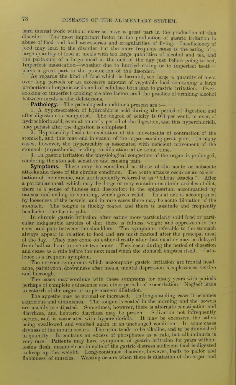 hard mental work without exercise have a great part in the production of this disorder. The most important factor in the production of gastric irritation is abuse of food and food accessories and irregularities of living. Insufficiency of food may lead to the disorder, but the more frequent cause is the eating of a large quantity of food at meals with too large quantities of alcohol and tea, and the partaking of a large meal at the end of the day just before going to' bed. Imperfect mastication—whether due to hurried eating or to imperfect teeth plays a great part in the production of the disorder. As regards the kind of food which is harmful, too large a quantity of meat over long periods or an excessive amount of vegetable food containing a large proportion of organic acids and of cellulose both lead to gastric irritation. Over- cooking or imperfect cooking are also factors, and the practice of drinking alcohol between meals is also deleterious. Pathology.—The pathological conditions present are :— 1. A hypersecretion of hydrochloric acid during the period of digestion and after digestion is completed. The degree of acidity is 0-3 per cent., or over, of hydrochloric acid, even at an early period of the digestion, and this hyperchloridia may persist after the digestion is completed. 2. Hyperacidity leads to excitation of the movements of contraction of the stomach, and this may end in spasm of the organ causing great pain. In many cases, however, the hyperacidity is associated with deficient movement of the stomach (myasthenia) leading to dilatation after some time. 3. In gastric irritation the physiological congestion of the organ is prolonged, rendering the stomach sensitive and causing pain. Symptoms.—These may be considered as those of the acute or subacute attacks and those of the chronic condition. The acute attacks occur as an exacer- bation of the chronic, and are frequently referred to as  bilious attacks . After a particular meal, which may be large or may contain unsuitable articles of diet, there is a sense of fulness and discomfort in the epigastrium accompanied by nausea and ending in vomiting, which gives relief. This attack is accompanied by looseness of the bowels, and in rare cases there may be acute dilatation of the stomach. The tongue is thickly coated and there is lassitude and frequently headache ; the face is pale. In chronic gastric irritation, after eatmg more particularly solid food or parti- cular indigestible articles of diet, there is fulness, weight and oppression in the chest and pain between the shoulders. The symptoms referable to the stomach always appear in relation to food and are most marked after the principal meal of the day. They may come on either directly after that meal or may be delayed from half an hour to one or two hours. They occur during the period of digestion and cease as a rule before the next meal when the stomach empties itself. Flatu- lence is a frequent symptom. The nervous symptoms which accompany gastric irritation are frontal head- ache, palpitation, drowsiness after meals, mental depression, sleeplessness, vertigo and hiccough. The cases may continue with these symptoms for many years with periods perhaps of complete quiescence and other periods of exacerbation. Neglect leads to catarrh of the organ or to permanent dilatation. The appetite may be normal or increased. In long-standing cases it becomes capricious and diminishes. The tongue is coated in the morning and the bowels are usually constipated. Sometimes, however, there is alternate constipation and diarrhoea, and lienteric diarrhoea may be present. Salivation not infrequently occurs, and is associated with hyperchloridia. It may be excessive, the sahva being swallowed and vomited again in an unchanged condition. In some cases dryness of the mouth occurs. The urine tends to be alkaline, and to be diminished in quantity. It contains an excess of phosphates as a rule, hut albuminuria is very rare. Patients may have symptoms of gastric irritation for years without losing flesh, inasmuch as in spite of the gastric distress sufficient food is digested to keep up the weight. Long-continued disorder, however, leads to pallor and flabbiness of muscles. Wasting occurs when there is dilatation of the organ and