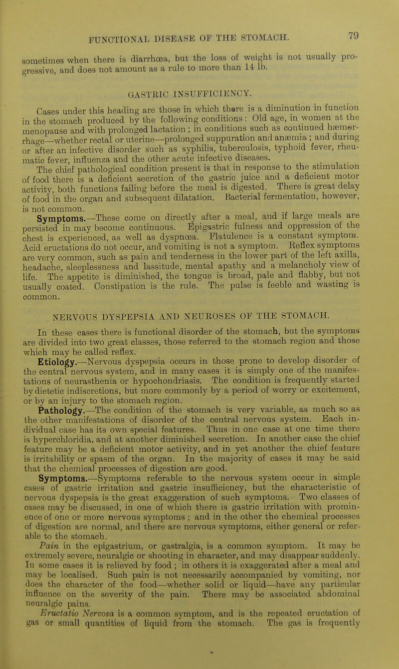 sometimes when there is diarrhoea, but the loss of weight is not usually pro- aressive. and does not amount as a rule to more than 14 lb. GASTRIC INSUFFICIENCY. Cases under this heading are those in which there is a diminution in function in the stomach produced by the following conditions : Old age, in women at the menopause and with prolonged lactation ; in conditions such as contmued h»m©r- rhac^e—whether rectal or uterine—prolonged suppuration and anaemia ; and durmg or after an infective disorder such as syphilis, tuberculosis, typhoid fever, rheu- matic fever, influenza and the other acute infective diseases. The chief pathological condition present is that in response to the stimulation of food there is a deficient secretion of the gastric juice and a deficient motor activity, both functions failing before the meal is digested. There is great delay of food in the organ and subsequent dilatation. Bacterial fermentation, however, is not common. Symptoms—These come on directly after a meal, and if large meals are persisted in may become continuous. Epigastric fulness and oppression of the chest is experienced, as well as dyspnoea. Flatulence is a constant symptom. Acid eructations do not occur, and vomiting is not a symptom. Eeflex symptoms are very common, such as pain and tenderness in the lower part of the left axilla, headache, sleeplessness and lassitude, mental apathy and a melancholy view of life. The appetite is diminished, the tongue is broad, pale and flabby, but not usually coated. Constipation is the rule. The pulse is feeble and wasting is common. NERVOUS DYSPEPSIA AND NEUROSES OF THE STOMACH. In these cases there is functional disorder of the stomach, but the symptoms are divided into two great classes, those referred to the stomach region and those which may be called reflex. Etiology.—Nervous dyspepsia occurs in those prone to develop disorder of the central nervous system, and in many cases it is simply one of the manifes- tations of neurasthenia or hypochondriasis. The condition is frequently started by dietetic indiscretions, but more commonly by a period of worry or excitement, or by an injury to the stomach region. Pathology.—The condition of the stomach is very variable, as much so as the other manifestations of disorder of the central nervous system. Each in- dividual case has its own special features. Thus in one case at one time there is hyperchloridia, and at another diminished secretion. In another case the chief feature may be a deficient motor activity, and in yet another the chief feature is irritability or spasm of the organ. In the majority of cases it may be said that the chemical processes of digestion are good. Symptoms.—Symptoms referable to the nervous system occur in simple cases of gastric irritation and gastric insuSiciency, but the characteristic of nervous dyspepsia is the great exaggeration of such symptoms. Two classes of cases may be discussed, in one of which there is gastric irritation with promin- ence of one or more nervous symptoms ; and in the other the chemical processes of digestion are normal, and there are nervous symptoms, either general or refer- able to the stomach. Pain in the epigastrium, or gastralgia, is a common symptom. It may be extremely severe, neuralgic or shooting in character, and may disappear suddenly. In some cases it is relieved by food; in others it is exaggerated after a meal and may be localised. Such pain is not necessarily accompanied by vomiting, nor does the character of the food—whether solid or liquid—have any particular influence on the severity of the pain. There may be associated abdominal neuralgic pains. Ertictatio Nervosa is a common symptom, and is the repeated eructation of gas or small quantities of liquid from the stomach. The gas is frequently
