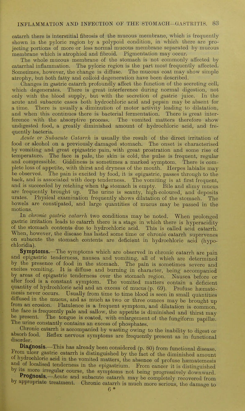 catarrh there is interstitial fibrosis of the mucous membrane, which is frequently shown in the pyloric region by a polypoid condition, in which there are pro- jecting portions of more or less normal mucous membrane separated by mucous membrane which is atrophied and fibroid. Pigmentation may occur. The whole mucous membrane of the stomach is not commonly affected by catarrhal inflammation. The pyloric region is the part most frequently affected. Sometimes, however, the change is diffuse. The mucous coat may show simple atrophy, but both fatty and colloid degeneration have been described. Changes in gastric catarrh profoundly affect the function of the secreting cell, which degenerates. There is great interference during normal digestion, not only with the blood supply, but with the secretion of gastric juice. In the acute and subacute cases both hydrochloric acid and pepsin may be absent for a time. There is usually a diminution of motor activity leading to dilatation, and when this continues there is bacterial fermentation. There is great inter- ference with the absorptive process. The vomited matters therefore show undigested food, a greatly diminished amount of hydrochloric acid, and fre- quently bacteria. Acute or Subacute Catarrh is usually the result of the direct irritation of food or alcohol on a previously damaged stomach. The onset is characterised by vomiting and great epigastric pain, with great prostration and some rise of temperature. The face is pale, the skin is cold, the pulse is frequent, regular and compressible. Giddiness is sometimes a marked symptom. There is com- plete loss of appetite, with thirst and dryness of the mouth. Herpes labialis may be observed. The pain is excited by food, it is epigastric, passes through to the back, and is associated with deep tenderness. The vomiting is at first frequent, and is succeeded by retching when tl^ stomach is empty. Bile and shmy mucus are frequently brought up. The urine is scanty, high-coloured, and deposits urates. Physical examination frequently shows dilatation of the stomach. The bowels are constipated, and large quantities of mucus may be passed in the motions. In chronic gastric catarrh two conditions may be noted. When prolonged gastric irritation leads to catarrh there is a stage in which there is hyperacidity of the stomach contents due to hydrochloric acid. This is called acid catarrh. When, however, the disease has lasted some time or chronic catarrh supervenes on subacute the stomach contents are deficient in hydrochloric acid (hypo- chloridia). Symptoms.—^The symptoms which are observed in chronic catarrh are pain and epigastric tenderness, nausea and vomiting, all of which are determined by the presence of food in the stomach. The pain is sometimes severe and excites vomiting. It is diffuse and burning in character, being accompanied by areas of epigastric tenderness over the stomach region. Nausea before or after food is a constant symptom. The vomited matters contain a deficient quantity of hydrochloric acid and an excess of mucus (p. 69). Profuse hamate- mesis never occurs. Usually from time to time blood is seen in small quantities diffused in the mucus, and as much as two or three ounces may be brought up from an erosion. Flatulence is a frequent symptom, and dilatation is common, the face is frequently pale and saUow, the appetite is diminished and thirst may be present. The tongue is coated, with enlargement of the fungiform papillse. The urine constantly contains an excess of phosphates. Chronic catarrh is accompanied by wasting owing to the inability to digest or disOTder ^^^^^ nervous symptoms are frequently present as in functional Diagnosis.—This has abeady been considered (p. 80) from functional disease J^rom ulcer gastric catarrh is distinguished by the fact of the diminished amount 01 nyc^ochlonc acid m the vomited matters, the absence of profuse hismatemesis ana ot locahsed tenderness in the epigastrium. From cancer it is distinguished oy Its more irregular course, the symptoms not being progressively downward. ITognosis.—Acute and subacute catarrh may be completely recovered from oy appropriate treatment. Chronic catarrh is much more serious, the damage to 6 *