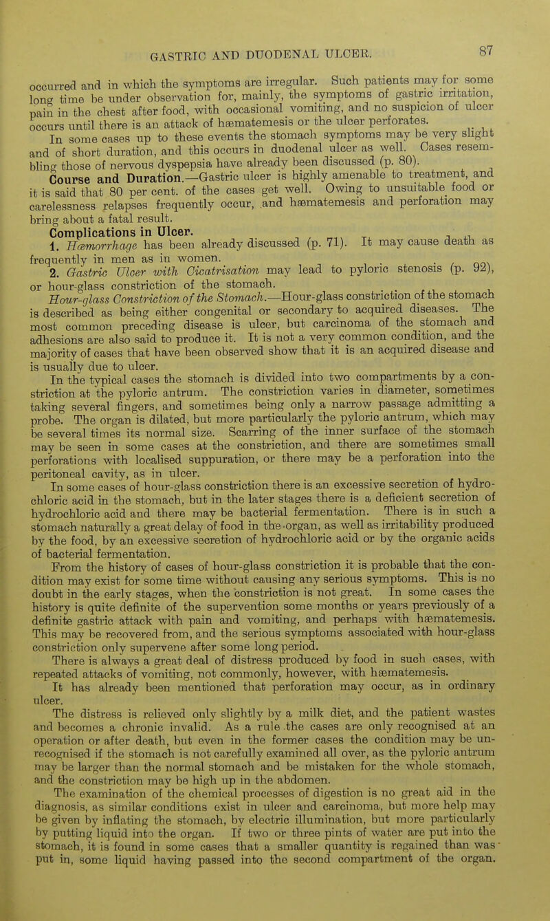 occurred and in which the symptoms care irregular. Such patients may for some long time be under observation for, mainly, the symptoms of gastric irritation, pain in the chest after food, with occasional vomiting, and no suspicion of ulcer occurs until there is an attack of hgematemesis or the ulcer perforates. In some cases up to these events the stomach symptoms may be very slight and of short duration, and this occurs in duodenal ulcer as well. Cases resem- bling those of nervous dyspepsia have already been discussed (p. 80). Course and Duration.—Gastric ulcer is highly amenable to treatment, and it is said that 80 per cent, of the cases get well. Owing to unsuitable food or carelessness relapses frequently occur, .and hsematemesis and perforation may bring about a fatal result. Complications in Ulcer. . j xi. 1. Hcemorrhage has been ah-eady discussed (p. 71). It may cause death as frequently in men as in women. • / no\ 2. Gastric Ulcer with Cicatrisation may lead to pyloric stenosis (p. 9^), or hour-glass constriction of the stomach. Hour-glass Constriction of the Stomach.—Hour-glass constriction of the stomach is described as being either congenital or secondary to acquired diseases. The most common preceding disease is ulcer, but carcinoma of the stomach and adhesions are also said to produce it. It is not a very common condition, and the majority of cases that have been observed show that it is an acquired disease and is usually due to ulcer. In the typical cases the stomach is divided into two compartments by a con- striction at the pyloric antrum. The constriction varies in diameter, sometimes taking several fingers, and sometimes being only a narrow passage admitting a probe. The organ is dilated, but more particularly the pyloric antrum, which may be several times its normal size. Scarring of the inner surface of the stomach may be seen in some cases at the constriction, and there are sometimes small perforations with localised suppuration, or there may be a perforation into the peritoneal cavity, as in ulcer. In some cases of hour-glass constriction there is an excessive secretion of hydro- chloric acid in the stomach, but in the later stages there is a deficient_ secretion of hydrochloric acid and there may be bacterial fermentation. There is ui such a stomach naturally a great delay of food in the-organ, as well as irritability produced by the food, by an excessive secretion of hydrochloric acid or by the organic acids of bacterial fermentation. From the history of cases of hour-glass constriction it is probable that the con- dition may exist for some time without causing any serious symptoms. This is no doubt in the early stages, when the constriction is not great. In 8ome_ cases the history is quite definite of the supervention some months or years previously of a definite gastric attack with pain and vomiting, and perhaps with hsematemesis. This may be recovered from, and the serious symptoms associated with hour-glass constriction only supervene after some long period. There is always a great deal of distress produced by food in such cases, with repeated attacks of vomiting, not commonly, however, with haematemesis. It has already been mentioned that perforation may occur, as in ordinary ulcer. The distress is relieved only slightly by a milk diet, and the patient wastes and becomes a chronic invalid. As a rule the cases are only recognised at an operation or after death, but even in the former cases the condition may be un- recognised if the stomach is not carefully examined all over, as the pyloric antrum may be larger than the normal stomach and be mistaken for the whole stomach, and the constriction may be high up in the abdomen. The examination of the chemical processes of digestion is no great aid in the diagnosis, as similar conditions exist in ulcer and carcinoma, hwi more help may be given by inflating the stomach, by electric illumination, but more particularly by putting liquid into the organ. If two or three pints of water are put into the stomach, it is found in some cases that a smaller quantity is regained than was • put in, some liquid having passed into the second compartment of the organ.