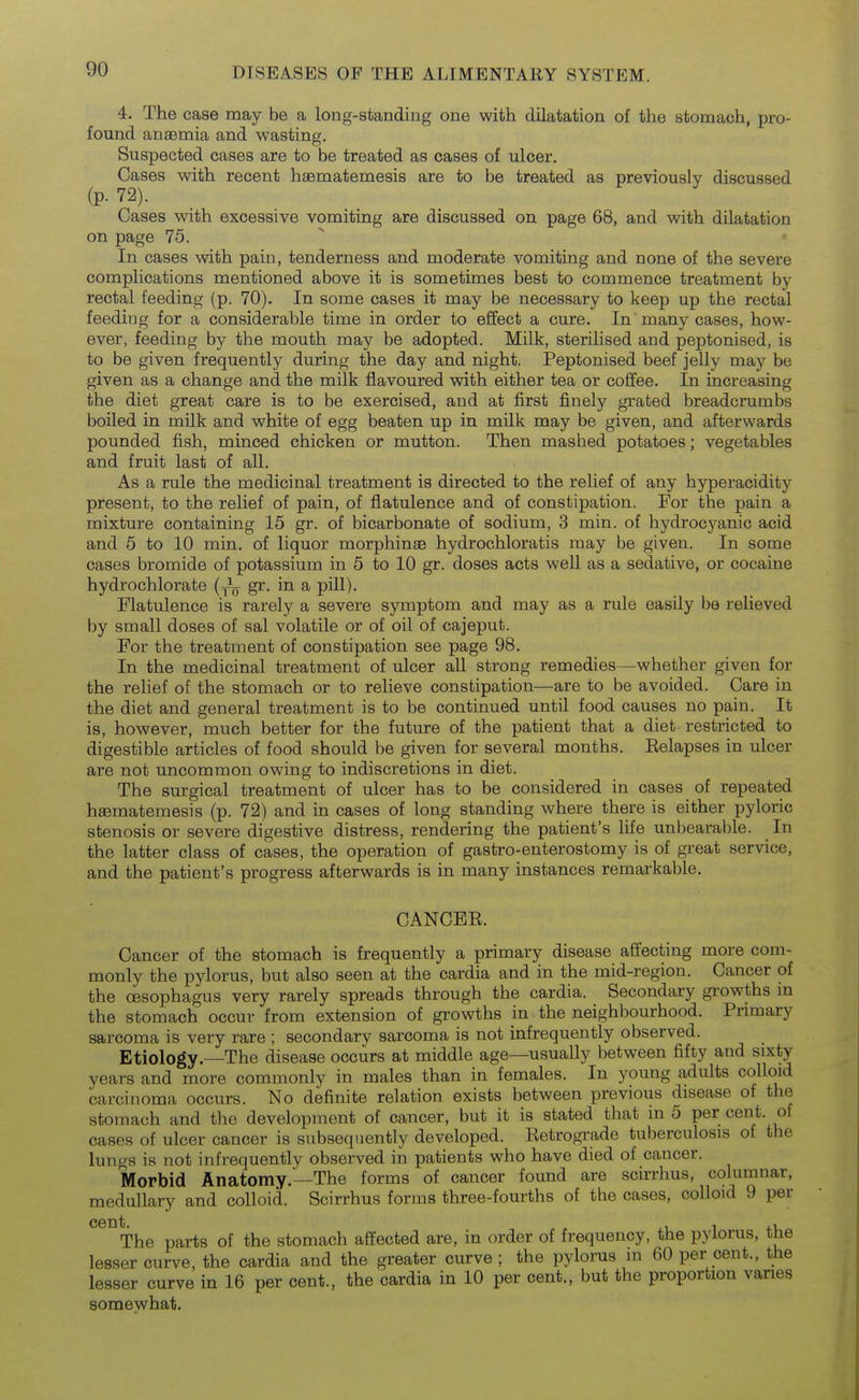 4. The case may be a long-standing one with dilatation of the stomach, pro- found anaemia and wasting. Suspected cases are to be treated as cases of ulcer. Cases with recent haematemesis are to be treated as previously discussed (p. 72). Cases with excessive vomiting are discussed on page 68, and with dilatation on page 75.  In cases with pain, tenderness and moderate vomiting and none of the severe complications mentioned above it is sometimes best to commence treatment by rectal feeding (p. 70). In some cases it may be necessary to keep up the rectal feeding for a considerable time in order to effect a cure. In many cases, how- ever, feeding by the mouth may be adopted. Milk, sterilised and peptonised, is to be given frequently during the day and night. Peptonised beef jelly may be given as a change and the milk flavoured with either tea or coffee. In increasing the diet great care is to be exercised, and at first finely grated breadcrumbs boiled in milk and white of egg beaten up in milk may be given, and afterwards pounded fish, minced chicken or mutton. Then mashed potatoes; vegetables and fruit last of all. As a rule the medicinal treatment is directed to the relief of any hyperacidity present, to the relief of pain, of flatulence and of constipation. For the pain a mixture containing 15 gr. of bicarbonate of sodium, 3 min. of hydrocyanic acid and 5 to 10 min. of liquor morphinse hydrochloratis may be given. In some cases bromide of potassium in 5 to 10 gr. doses acts well as a sedative, or cocaine hydrochlorate (J^ gr. in a pill). Flatulence is rarely a severe symptom and may as a rule easily be relieved by small doses of sal volatile or of oil of cajeput. For the treatment of constipation see page 98. In the medicinal treatment of ulcer all strong remedies—whether given for the relief of the stomach or to relieve constipation—are to be avoided. Care in the diet and general treatment is to be continued until food causes no pain. It is, however, much better for the future of the patient that a diet restricted to digestible articles of food should be given for several months. Eelapses in ulcer are not uncommon owing to indiscretions in diet. The surgical treatment of ulcer has to be considered in cases of repeated hasmatemesis (p. 72) and in cases of long standing where there is either pyloric stenosis or severe digestive distress, rendering the patient's life unbearable. In the latter class of cases, the operation of gastro-enterostomy is of great service, and the patient's progress afterwards is in many instances remarkable. CANCEE. Cancer of the stomach is frequently a primary disease affecting more com- monly the pylorus, but also seen at the cardia and in the mid-region. Cancer of the oesophagus very rarely spreads through the cardia. Secondary growths m the stomach occur from extension of growths m the neighbourhood. Primary sarcoma is very rare ; secondary sarcoma is not infrequently observed. Etiology.—The disease occurs at middle age—usually between fifty and sixty years and more commonly in males than in females. In young adults colloid carcinoma occurs. No definite relation exists between previous disease of the stomach and the development of cancer, but it is stated that in 5 per cent, of cases of ulcer cancer is subsequently developed. Eetrograde tuberculosis of the lungs is not infrequently observed in patients who have died of cancer. Morbid Anatomy.'—The forms of cancer found are scirrhus, columnar, medullary and colloid. Scirrhus forms three-fourths of the cases, colloid 9 per ^^^The parts of the stomach affected are, in order of frequency, the pylorus, the lesser curve, the cardia and the greater curve ; the pylorus in 60 per cent., the lesser curve in 16 per cent., the cardia in 10 per cent., but the proportion vanes somewhat.