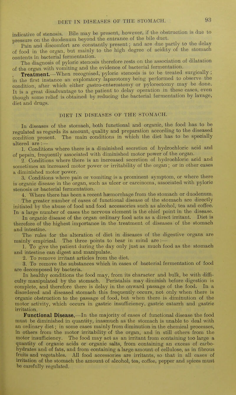 DIET IN DISEASES OF THE STOMACH. indicative of stenosis. Bile may be present, however, if the obstruction is due to pressure on the duodenum beyond the entrance of the bile duct. Pain and discomfort are constantly present; and are due partly to the delay of food in the organ, but mainly to the high degree of acidity of the stomach contents in bacterial fermentation. The diao-nosis of pyloric stenosis therefore rests on the association ot dilatation of the organ with vomiting and the evidence of bacterial fermentation. Treatment—When recognised, pyloric stenosis is to be treated surgically ; in the first instance an exploratory laparotomy being performed to observe the condition, after which either gastro-enterostomy or pylorectomy may be done. It is a great disadvantage to the patient to delay operation in these cases, even though some reUef is obtained by reducing the bacterial fermentation by lavage, diet and drugs. DIET IN DISEASES OF THE STOMACH. In diseases of the stomach, both functional and organic, the food has to be regulated as regards its amount, quality and preparation according to the diseased condition present. The main conditions in which the diet has to be specially altered are :— 1. Conditions where there is a diminished secretion of hydrochloric acid and of pepsin, frequently associated with diminished motor power of the organ. 2. Conditions where there is an increased secretion of hydrochloric acid and sometimes an increased motor power or irritability of the organ; or in other cases a diminished motor power. 3. Conditions where pain or vomiting is a prominent symptom, or where there is organic disease in the organ, such as ulcer or carcinoma, associated with pyloric stenosis or bacterial fermentation. 4. Where there has been a recent haemorrhage from the stomach or duodenum. The greater number of cases of functional disease of the stomach are directly initiated by the abuse of food and food accessories such as alcohol, tea and coffee. In a large number of cases the nervous element is the chief point in the disease. In organic disease of the organ ordinary food acts as a direct irritant. Diet is therefore of the highest importance in the .treatment of diseases of the stomach and intestine. The rules for the alteration of diet in diseases of the digestive organs are mainly empirical. The three points to bear in mind are:— 1. To give the patient during the day only just as much food as the stomach and intestine can digest and manipulate. 2. To remove irritant articles from the diet. 3. To remove the substances which in cases of bacterial fermentation of food are decomposed by bacteria. In healthy conditions the food may, from its character and bulk, be with diffi- culty manipulated by the stomach. Peristalsis may diminish before digestion is complete, and therefore there is delay in the onward passage of the food. In a disordered and diseased stomach this frequently occurs, not only when there is organic obstruction to the passage of food, but when there is diminution of the motor activity, which occurs in gastric insufficiency, gastric catarrh and gastric irritation. Functional Disease.—In the majority of cases of functional disease the food must be diminished in quantity, inasmuch as the stomach is unable to deal with an ordinary diet; in some cases mainly from diminution in the chemical processes, in others from the motor irritability of the organ, and in still others from the motor insufficiency. The food may act as an irritant from containing too large a quantity of organic acids or organic salts, from containing an excess of carbo- hydrates and of fats, and from containing a large amount of cellulose, as in fibrous fruits and vegetables. All food accessories are irritants, so that in aU cases of irritation of the stomach the amount of alcohol, tea, coffee, pepper and spices must be carefully regulated.