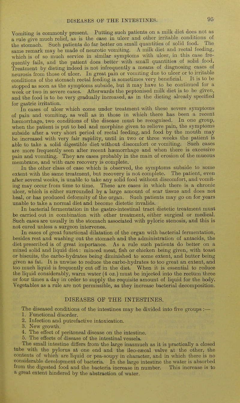 Vomitino is commonly present. Putting such patients on a milk diet does not as a rule give much rehef, as is the case in ulcer and other irritable conditions of the stomach. Such patients do far better on small quantities of solid food. The same remark may be made of neurotic vomiting. A milk diet and rectal feeding, which is of so much service in similar symptoms with ulcer, in this case fre- quently fails, and the patient does better with small quantities of solid food. Treatment by dieting indeed is not infrequently a means of diagnosing cases of neurosis from those of ulcer. In great pain or vomiting due to ulcer or to irritable conditions of the stomach rectal feeding is sometimes very beneficial. It is to be stopped as soon as the symptoms subside, but it may have to be continued for a week or two in severe cases. Afterwards the peptonised milk diet is to be given, and the food is to be very gradually increased, as in the dieting already specified for gastric irritation. In cases of ulcer which come under treatment with these severe symptoms of pain and vomiting, as well as in those in which there has been a recent hsemorrhage, two conditions of the disease must be recognised. In one group, when the patient is put to bed and morphine given to relieve pain, the symptoms subside after a very short period of rectal feeding, and food by the mouth may be increased with very fair rapidity, until in two or three weeks the patient is able to take a sohd digestible diet without discomfort or vomiting. Such cases are more frequently seen after recent haemorrhage and when there is excessive pain and vomiting. They are cases probably in the main of erosion of the mucous membrane, and with care recovery is complete. In the other class of case which is observed, the symptoms subside to some extent with the same treatment, but recovery is not complete. The patient, even after several weeks, is unable to take any solid food without discomfort, and vomit- ing may occur from time to time. These are cases in which there is a chronic ulcer, which is either surrounded by a large amount of scar tissue and does not heal, or has produced deformity of the organ. Such patients may go on for years unable to take a normal diet and become dietetic invahds. In bacterial fermentation in the gastro-intestinal tract dietetic treatment must be carried out in combination with other treatment, either surgical or medical. Such cases are usually in the stomach associated with pyloric stenosis, and this is not cured unless a surgeon intervenes. In cases of great functional dilatation of the organ with bacterial fermentation, besides rest and washing out the stomach and the administration of antacids, the diet prescribed is of great importance. As a rule such patients do better on a mixed solid and liquid diet: minced meat, fish or chicken being given, with toast or biscuits, the carbo-hydrates being diminished to some extent, and butter being given as fat. It is unwise to reduce the carbo-hydrates to too great an extent, and too much hquid is frequently cut off in the diet. When it is essential to reduce the liquid considerably, warm water (4 oz.) must be injected into the rectum three or four times a day in order to supply the requisite amount of hquid for the body. Vegetables as a rule are not permissible, as they increase bacterial decomposition. DISEASES OF THE INTESTINES. The diseased conditions of the intestines may be divided into five groups :— 1. Functional disorder. 2. Infection and putrefactive intoxication. 3. New growth. 4. The effect of peritoneal disease on the intestine. 5. The effects of disease of the intestinal vessels. The small intestine differs from the large inasmuch as it is practically a closed tube with the pylorus at one end and the ileo-csecal valve at the other, the contents of which are liquid or pea-soupy in character, and in which there is no considerable development of bacteria. In the large intestine the water is absorbed from the digested food and the bacteria increase in number. This increase is to a great extent hindered by the abstraction of water.