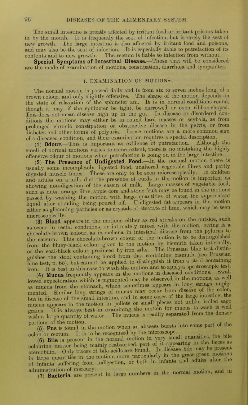 The small intestine is greatly affected by irritant food or irritant poisons taken in by the mouth. It is frequently the seat of infection, but is rarely the seat of new growth. The large intestine is also affected by irritant food and poisons, and may also be the seat of infection. It is especially hable to putrefaction of its contents and to new growth. The rectum is hable to infection from without. Special Symptoms of Intestinal Disease.—Those that wiU be considered are the mode of examination of motions, constipation, diarrhoea and tympanites. 1. EXAMINATION OF MOTIONS. The normal motion is passed daily and is from six to seven inches long, of a brown colour, and only sUghtly offensive. The shape of the motion depends on the state of relaxation of the sphincter ani. It is in normal conditions round, though it may, if the sphincter be tight, be narrowed or even ribbon shaped. This does not mean disease high up in the gut. In disease or disordered con- ditions the motions may either be in round hard masses or scybala, as from prolonged chronic constipation or obstructive disease in the pelvis, or from diabetes and other forms of polyuria. Loose motions are a more common sign of a diseased condition, and their examination requires a special description. (1) Odour.—This is important as evidence of putrefaction. Although the smell of normal motions varies to some extent, there is no mistaking the highly offensive odour of motions when putrefaction is going on in the large intestine. (2) The Presence of Undigested Food.—In the normal motion there is usually some incompletely digested food, unaltered vegetable fibres and partly digested muscle fibres. These are only to be seen microscopically. In children and adults on a milk diet the presence of curds in the motion is important as showing non-digestion of the casein of milk. Large masses of vegetable food, such as nuts, orange fibre, apple core and stone fruit may be found in the motions passed by washing the motion with large quantities of water, the supernatant Uquid after standing being poured off. Undigested fat appears in the motion either as gUstening particles or as crystals of stearate of lime, which may be seen microscopically. , (3) Blood appears in the motions either as red streaks on the outside, sucn as occur in rectal conditions, or intimately mixed with the motion, giving it a chocolate-brown colour, as in melaena in intestinal disease from the pylorus to the cfficum. This chocolate-brown colour of the motion is to be distinguished from the bluey-black colour given to the motion by bismuth taken mternaUy, or the coal-black colour produced by iron salts. The Prussian blue test distm- guishes the stool containing blood from that containing bismuth (see Prussian blue test, p. 65), but cannot be applied to distinguish it from a stool containing iron It is best in this case to wash the motion and to apply a spectroscopic test. (i) Mucus frequently appears in the motions in diseased conditions, bwa - lowed expectoration which is pigmented may be observed in the motions, as weU as mucus from the stomach, which sometimes appears m long strings, unpig- mented. Similar long strings of mucus may occur from disease colon but in disease of the small intestine, and in some cases of the large ^test^^e he mucus appears in the motion in peUets or small pieces not unhke boiled sago grains. It is always best in examining the motion for mucus to wash it well with a large quantity of water. The mucus is readily separated from the denser portions of the motion. , • . v.n,.f /^f fV.o (5) Pus is found in the motion when an abscess bursts into some part ot the colon or rectum. It is to be recognised by the microscope. (6) Bile is present in the normal motion m very small quantities, the bile coloring matter being mainly reabsorbed part «V^^P^'Tife mav be ™t stercobilin. Only traces of bile acids are found. In disease bile may be present n larg quantities in the motion, more particularly in the g^-^^^^gj^^^^^^^ of infants suffering from indigestion, or both m infants and adults after the ^'7;ttrJsent in large numbers in the normal motion, and in