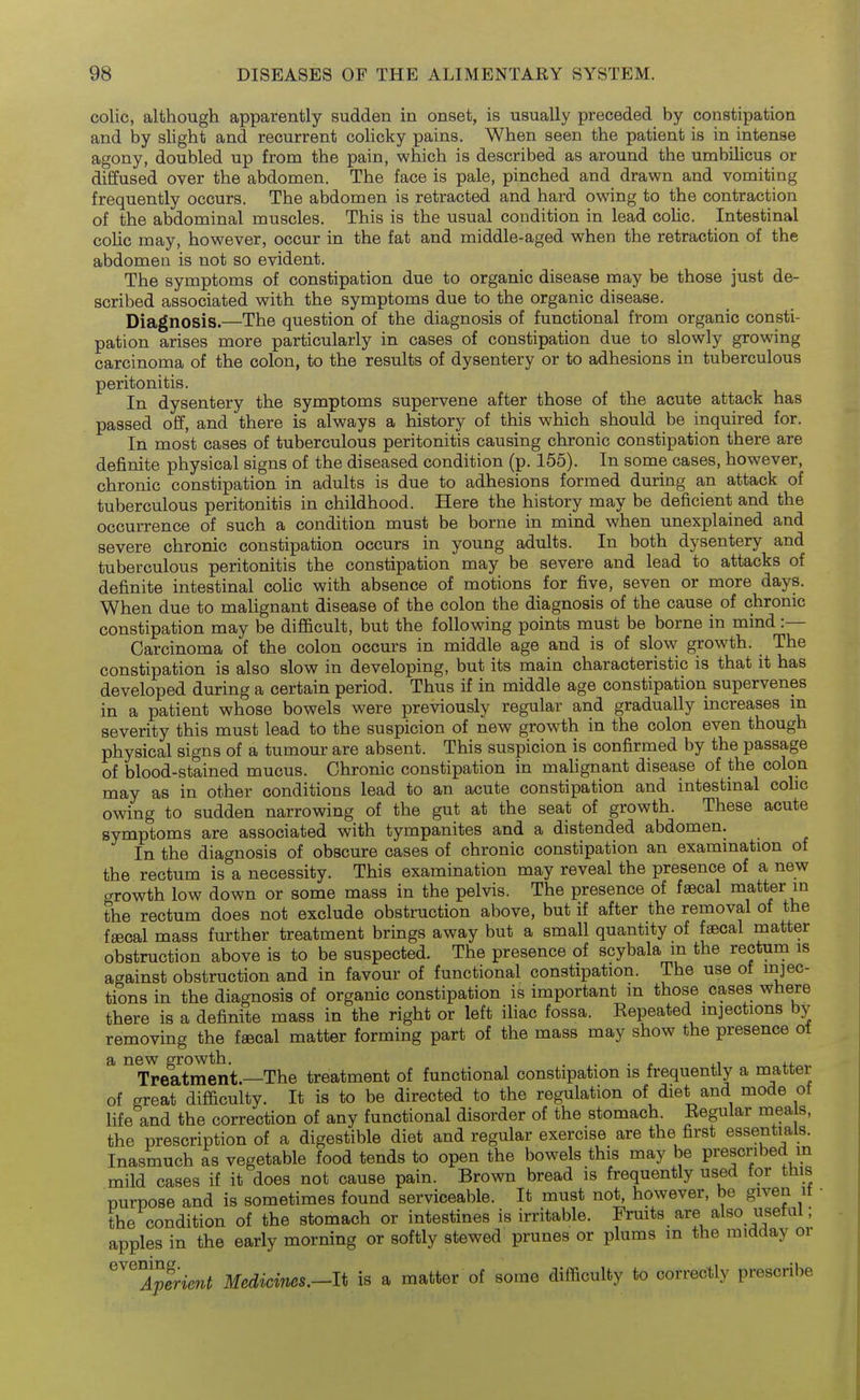 colic, although apparently sudden in onset, is usually preceded by constipation and by shght and recurrent colicky pains. When seen the patient is in intense agony, doubled up from the pain, which is described as around the umbilicus or diffused over the abdomen. The face is pale, pinched and drawn and vomiting frequently occurs. The abdomen is retracted and hard owing to the contraction of the abdominal muscles. This is the usual condition in lead colic. Intestinal colic may, however, occur in the fat and middle-aged when the retraction of the abdomen is not so evident. The symptoms of constipation due to organic disease may be those just de- scribed associated with the symptoms due to the organic disease. Diagnosis.—The question of the diagnosis of functional from organic consti- pation arises more particularly in cases of constipation due to slowly growing carcinoma of the colon, to the results of dysentery or to adhesions in tuberculous peritonitis. In dysentery the symptoms supervene after those of the acute attack has passed off, and there is always a history of this which should be inquired for. In most cases of tuberculous peritonitis causing chronic constipation there are definite physical signs of the diseased condition (p. 155). In some cases, however, chronic constipation in adults is due to adhesions formed during an attack of tuberculous peritonitis in childhood. Here the history may be deficient and the occurrence of such a condition must be borne in mind when unexplained and severe chronic constipation occurs in young adults. In both dysentery and tuberculous peritonitis the constipation may be severe and lead to attacks of definite intestinal colic with absence of motions for five, seven or more days. When due to mahgnant disease of the colon the diagnosis of the cause of chronic constipation may be difficult, but the following points must be borne in mind :— Carcinoma of the colon occurs in middle age and is of slow growth. The constipation is also slow in developing, but its main characteristic is that it has developed during a certain period. Thus if in middle age constipation supervenes in a patient whose bowels were previously regular and gradually increases in severity this must lead to the suspicion of new growth in the colon even though physical signs of a tumour are absent. This suspicion is confirmed by the passage of blood-stained mucus. Chronic constipation in malignant disease of the colon may as in other conditions lead to an acute constipation and intestinal colic owing to sudden narrowing of the gut at the seat of growth. These acute symptoms are associated with tympanites and a distended abdomen. In the diagnosis of obscure cases of chronic constipation an examination of the rectum is a necessity. This examination may reveal the presence of a new growth low down or some mass in the pelvis. The presence of faecal matter in the rectum does not exclude obstruction above, but if after the removal of the fsecal mass further treatment brings away but a small quantity of faecal matter obstruction above is to be suspected. The presence of scybala m the rectum is against obstruction and in favour of functional constipation. The use of injec- tions in the diagnosis of organic constipation is important m those cases where there is a definite mass in the right or left iliac fossa. Repeated injections by removing the faecal matter forming part of the mass may show the presence ot a new growth. ... ,i Treatment.—The treatment of functional constipation is frequently a matter of great difficulty. It is to be directed to the regulation of diet and mode ot hfe and the correction of any functional disorder of the stomach. Regular meals, the prescription of a digestible diet and regular exercise are the first essentials. Inasmuch as vegetable food tends to open the bowels this may be prescribed in mild cases if it does not cause pain. Brown bread is frequently used for this nurpose and is sometimes found serviceable. It must not, however, be given it • the condition of the stomach or intestines is irritable. Fruits are also usefal; apples in the early morning or softly stewed prunes or plums m the midday or ^^^Iperient Medicims.-li is a matter of some difficulty to correctly prescribe