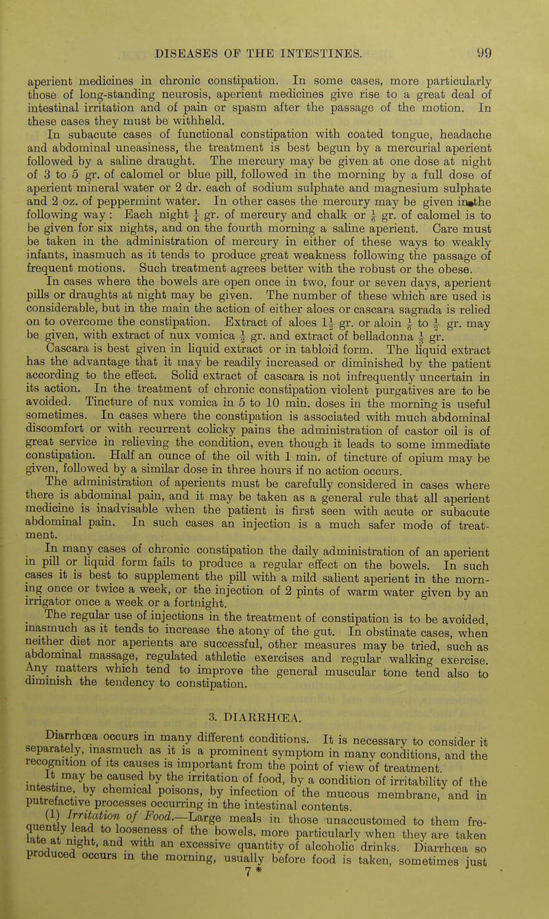 aperient medicines in chronic constipation. In some cases, more particularly those of long-standing neurosis, aperient medicines give rise to a great deal of intestinal irritation and of pain or spasm after the passage of the motion. In these cases they must be withheld. In subacute cases of functional constipation with coated tongue, headache and abdominal uneasiness, the treatment is best begun by a mercurial aperient followed by a saline draught. The mercury may be given at one dose at night of 3 to 5 gr. of calomel or blue pill, followed in the morning by a fuU dose of aperient mineral water or 2 dr. each of sodium sulphate and magnesium sulphate and 2 oz. of peppermint water. In other cases the mercury may be given in»the following way : Each night ^ gr. of mercury and chalk or ^ gr. of calomel is to be given for six nights, and on the fourth morning a sahne aperient. Care must be taken in the administration of mercury in either of these ways to weakly infants, inasmuch as it tends to produce great weakness following the passage of frequent motions. Such treatment agrees better with the robust or the obese. In cases where the bowels are open once in two, four or seven days, aperient pills or draughts at night may be given. The number of these which are used is considerable, but in the main the action of either aloes or cascara sagrada is rehed on to overcome the constipation. Extract of aloes 1^ gr. or aloin ^ to i gr. may be given, with extract of nux vomica ^ gr. and extract of belladonna ^ gr. Cascara is best given in Uquid extract or in tabloid form. The liquid extract has the advantage that it may be readily increased or diminished by the patient according to the effect. SoUd extract of cascara is not infrequently uncertain in its action. In the treatment of chronic constipation violent purgatives are to be avoided. Tincture of nux vomica in 5 to 10 min, doses in the morning is useful sometimes. In cases where the constipation is associated with much abdominal discomfort or with recurrent colicky pains the administration of castor oil is of great service in reUeving the condition, even though it leads to some immediate constipation. Half an ounce of the oil with 1 min. of tincture of opium may be given, followed by a similar dose in three hours if no action occurs. The administration of aperients must be carefully considered in cases where there is abdominal pain, and it may be taken as a general rule that all aperient medicine is inadvisable when the patient is first seen with acute or subacute abdominal pain. In such cases an injection is a much safer mode of treat- ment. In many cases of chronic constipation the daily administration of an aperient m pill_ or liquid form fails to produce a regular effect on the bowels. In such cases it is best to supplement the pill with a mild sahent aperient in the morn- ing once or twice a week, or the injection of 2 pints of warm water given by an irrigator once a week or a fortnight. ^ The regular use of injections in the treatment of constipation is to be avoided masmuch as it tends to increase the atony of the gut. In obstmate cases, when neither diet nor aperients are successful, other measures may be tried, such as abdominal massage, regulated athletic exercises and regular walking exercise. Any matters which tend to improve the general muscular tone tend also to diminish the tendency to constipation. 3. DIARRHCEA. Diarrhoea occurs m many different conditions. It is necessary to consider it separately, masmuch as it is a prominent symptom in many conditions, and the recognition of its causes is important from the point of view of treatment It may be caused by the irritation of food, by a condition of irritabihty of the intestme by chemical poisons, by infection of the mucous membrane, and in putrefactive processes occurring in the intestinal contents n.J ji ^r*^^*^/*^^ of Food.—Large meals in those unaccustomed to them fre- quent y lead to looseness of the bowels, more particularly when they are taken late at night, and with an excessive quantity of alcohoKc drinks. Diarrhoea so produced occurs in the morning, usually before food is taken, sometimes just