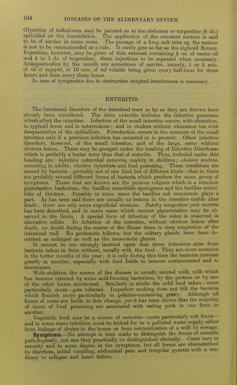 Glycerine of belladonna may be painted on to the abdomen or turpentine (i dr.) sprinkled on the fomentation. The application of the constant current is said to be of service in some cases. The passage of a long soft tube up the rectum is not to be recommended as a rule. It rarely gets as far as the sigmoid flexure. Injections, however, may be given of thin oatmeal containing i oz. of castor oil and i to 1 dr. of turpentine; these injections to be repeated when necessary. Antispasmodics by the mouth are sometimes of service, namely, 1 or 2 min. of oil of cajeput, or 10 min. of sal volatile being given every half-hour for three hours and then every three hours. In case of tympanites due to obstruction surgical interference is necessary. BNTEEITIS. The functional disorders of the intestinal tract so far as they are known have already been considered. The term enteritis includes the infective processes which affect the intestine. Infection of the small intestine occurs, with ulceration, in typhoid fever and in tuberculosis ; and in cholera without ulceration but with desquamation of the epithelium. Putrefaction occurs in the contents of the small intestine only if a previous infection has occurred or is present. Other infective disorders, however, of the small intestine, and of the large, occur without obvious lesion. These may be grouped under the heading of Infective Diarrhoeas which is probably a better term than that of enteritis. Thus, included under this heading are: infective catarrhal enteritis, mainly in children; cholera nostras, occurring in adults; cholera infantum and food poisoning. These conditions are caused by bacteria—probably not of one kind but of different kinds—that is, there are probably several different forms of bacteria which produce the same group of symptoms. Those that are known are the proteus vulgaris which is a common putrefactive bacterium, the bacillus enteritidis sporogenes and the bacillus enteri- tidis of Gartner. Possibly in some cases the bacillus coli communis plays a part. As has been said there are usually no lesions in the intestine visible after death; there are only some superficial erosions. Patchy congestion post mortem has been described, and in some cases which recover pigmentation may be ob- served in the ileum. A special form of infection of the colon is observed in ulcerative colitis. In infection of the intestine, without obvious lesion after death, no doubt during the course of the illness there is deep congestion of the intestinal wall. No peritonitis follows, but the solitary glands have been de- scribed as enlarged as well as the mesenteric glands. It cannot be too strongly insisted upon that these infections arise from bacteria taken in from without, usually with the food. They are more common in the hotter months of the year; it is only during this time the bacteria increase greatly in number, especially with food liable to become contaminated and to decompose. With children the source of the disease is usually tainted milk, milk which has become infected by some acid-forming bacterium, by the proteus or by one of the other forms mentioned. Similarly in adults the solid food taken—more particularly meat—gets infected. Imperfect cooking does not kill the bacteria which flourish more particularly in gelatine-containing gravy. Although all forms of meat are liable to this change, yet it has been shown that the majority of cases of food poisoning are associated with eating pork in one form or another. . Vegetable food may be a source of enteritis—more particularly soft fruits— and in some cases infection must be looked for in a polluted water supply either from leakage of drains in the house or from contamination of a well by sewage. Symptoms.—No attempt is here made to distinguish the forms of enteritis pathologically, nor can they practically be distinguished clinically. Cases vary m severity and to some degree in the symptoms, but all forms are characterised by diarrhoea, initial vomiting, abdominal pain and irregular pyrexia with a ten- dency to collapse and heart failure.