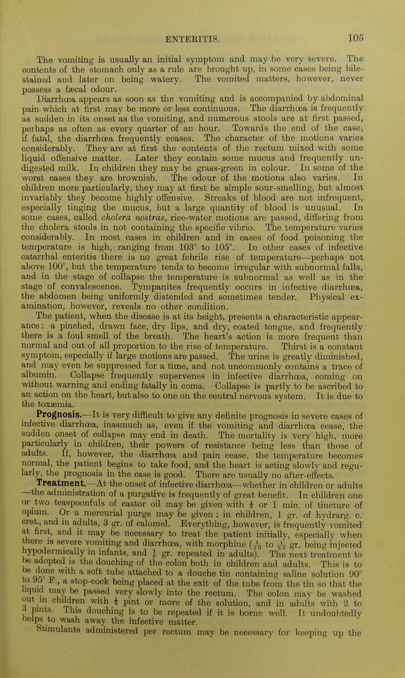The vomiting is usually an initial symptom and may be very severe. The contents of the stomach only as a rule are brought up, in some cases being bile- stained and later on being watery. The vomited matters, however, never possess a faecal odour. Diarrhoea appears as soon as the vomiting and is accompanied by abdominal pain which at first may be more or less continuous. The diarrhoea is frequently as sudden in its onset as the vomiting, and numerous stools are at first passed, perhaps as often as every quarter of an hour. Towards the end of the case, if fatal, the diarrhcEa frequently ceases. The character of the motions varies considerably. They are at first the contents of the rectum mixed with some liquid offensive matter. Later they contain some mucus and frequently un- digested milk. In children they may be grass-green in colour. ' In some of the worst cases they are brownish. The odour of the motions also varies. In children more particularly, they may at first be simple sour-smelling, but almost invariably they become highly offensive. Streaks of blood are not infrequent, especially tinging the mucus, but a large quantity of blood is unusual. In some cases, called cholera nostras, rice-water motions are passed, differing from the cholera stools in not containing the specific vibrio. The temperature varies considerably. In most cases in children and in cases of food poisoning the temperature is high, ranging from lOS to 105°. In other cases of infective catarrhal enteritis there is no great febrile rise of temperature—perhaps not above 100°, but the temperature tends to become irregular with subnormal falls, and in the stage of collapse the temperature is subnormal as well as in the stage of convalescence. Tympanites frequently occurs in infective diarrhoea, the abdomen being uniformly distended and sometimes tender. Physical ex- amination, however, reveals no other condition. The patient, when the disease is at its height, presents a characteristic appear- ance: ^a pinched, dravm face, dry lips, and dry, coated tongue, and frequently there is a foul smell of the breath. The heart's action is more frequent than normal and out of all proportion to the rise of temperature. Thirst is a constant symptom, especially if large motions are passed. The urine is greatly diminished, and may even be suppressed for a time, and not uncommonly contains a trace of albumin. Collapse frequently supervenes in infective diarrhoea, coming on without warning and ending fatally in coma. Collapse is partly to be ascribed to an action on the heart, but also to one on the central nervous system. It is due to the toxaemia. Prognosis.—It is very difficult to give any definite prognosis in severe cases of infective diarrhoea, inasmuch as, even if the vomiting and diarrhoea cease, the sudden onset of collapse may end in death. The mortality is very high, more particularly in children, their powers of resistance being less than those of adults. If, however, the diarrhoea and pain cease, the temperature becomes normal, the patient begins to take food, and the heart is acting slowly and regu- larly, the prognosis in the case is good. There are usually no after-effects. Treatment.—At the onset of infective diarrhoea—whether in children or adults —the administration of a purgative is frequently of great benefit. In children one or two teaspoonfuls of castor oil may be given with i or 1 min. of tincture of opium. Or a mercurial purge may be given ; in children, 1 gr. of hydrarg. c. cret., and in adults, 3 gr. of calomel. Everything, however, is frequently vomited at first, and it may be necessary to treat the patient initially, especially when there is severe vomiting and diarrhoea, with morphine (J^ to ^ gr. being injected hypodermically in infants, and ^ gr. repeated in adults). The next treatment to be adopted is the douching of the colon both in children and adults. This is to t qa;o°^ ^^^^ ^ attached to a douche tin containing saline solution 90° to 95 F., a stop-cock being placed at the exit of the tube from the tin so that the liquid may be passed very slowly into the rectum. The colon may be washed out m children with J pint or more of the solution, and in adults with 2 to pints. This douching is to be repeated if it is borne well. It undoubtedly nelps to wash away the infective matter. Stimulants administered per rectum may be necessary for keeping up the