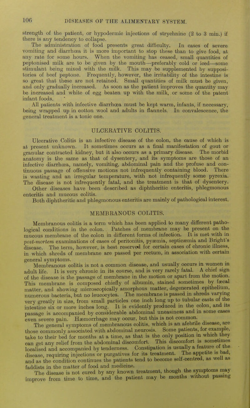 strength of the patient, or hypodermic injections of strychnine (2 to 3 rain.) if there is any tendency to collapse. The administration of food presents great difficulty. In cases of severe vomiting and diarrhoea it is more important to stop these than to give food, at any rate for some hours. When the vomiting has ceased, small quantities of peptonised milk are to be given by the mouth—preferably cold or iced—some stimulant being mixed with the milk. This may be supplemented by supposi- tories of beef peptone. Frequently, however, the irritability of the intestine is so great that these are not retained. Small quantities of milk must be given, and only gradually increased. As soon as the patient improves the quantity may be increased and white of egg beaten up with the milk, or some of the patent infant foods. All patients with infective diarrhoea must be kept warm, infants, if necessary, being wrapped up in cotton wool and adults in flannels. In convalescence, the general treatment is a tonic one. ULCEEATIVE COLITIS. Ulcerative Colitis is an infective disease of the colon, the cause of which is at present unknown. It sometimes occurs as a final manifestation of gout or granular contracted kidney, but it also occurs as a primary disease. The morbid anatomy is the same as that of dysentery, and its symptoms are those of an infective diarrhoea, namely, vomiting, abdominal pain and the profuse and con- tinuous passage of offensive motions not infrequently containing blood. There is wasting and an irregular temperature, with not infrequently some pyrexia. The disease is not infrequently fatal, and the treatment is that of dysentery. Other diseases have been described as diphtheritic enteritis, phlegmonous enteritis and mucous colitis. Both diphtheritic and phlegmonous enteritis are mainly of pathological interest. MEMBEANOUS COLITIS. Membranous colitis is a term which has been applied to many different patho- logical conditions in the colon. Patches of membrane may be present on the mucous membrane of the colon in different forms of infection. It is met with in post-mortem examinations of cases of peritonitis, pyaemia, septicaemia and Bright's disease. The term, however, is best reserved for certain cases of chronic illness, in which shreds of membrane are passed per rectum, in association with certain general symptoms. Membranous colitis is not a common disease, and usually occurs in women in adult life. It is very chronic in its course, and is very rarely fatal. A chief sign of the disease is the passage of membrane in the motion or apart from the motion. This membrane is composed chiefly of albumin, stained sometimes by faecal matter, and showing microscopically amorphous matter, degenerated epithelmm, numerous bacteria, but no leucocytes. The membrane is passed in shreds varying very greatly in size, from small particles one inch long up to tubular casts of the intestine six or more inches long. It is evidently produced in the colon, and its passage is accompanied by considerable abdominal uneasiness and in some cases even severe pain. Haemorrhage may occur, but this is not common. The general symptoms of membranous colitis, which is an afebrile disease, are those commonly associated with abdominal neurosis. Some patients, for example, take to their bed for months at a time, as that is the only position m which they can get any rehef from the abdominal discomfort. This discomfort is sometimes localised and accompanied by tenderness. Constipation is usually a feature of the disease requiring injections or purgatives for its treatment. The appetite is bad, and as the condition continues the patients tend to become self-centred, as weU as faddists in the matter of food and medicine. , , The disease is not cured by any known treatment, though the symptoms may improve from time to time, and the patient may be months without passing