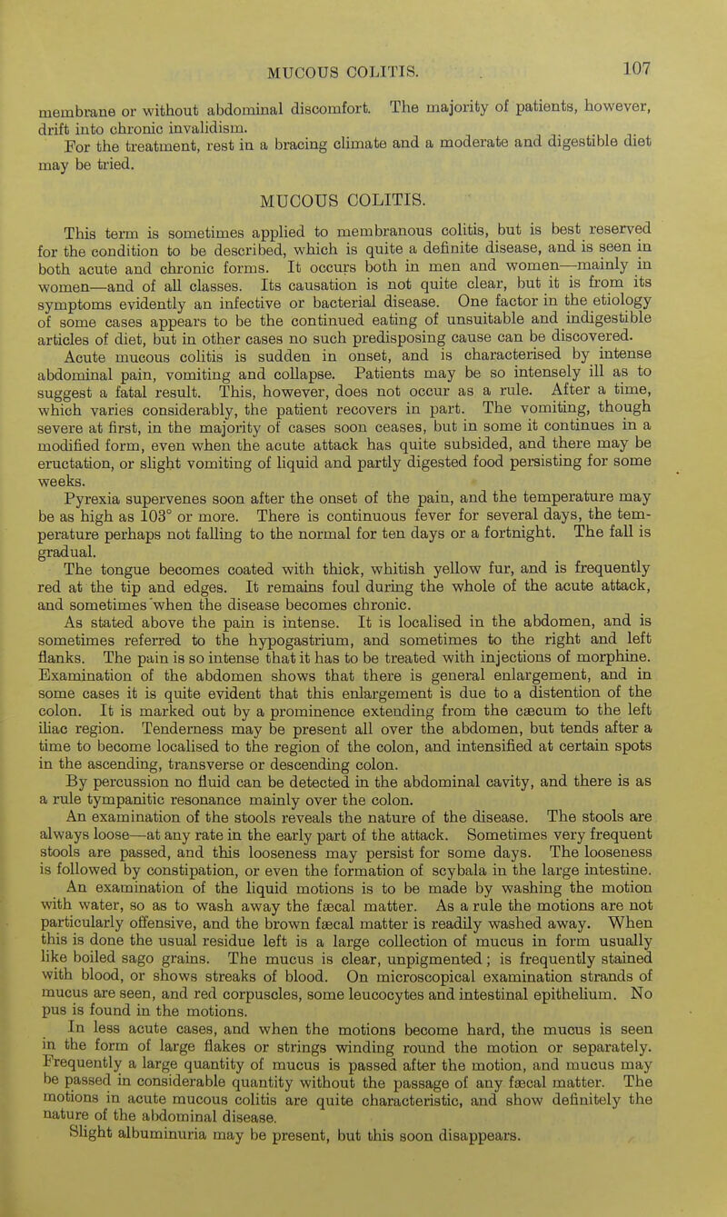MUCOUS COLITIS. membrane or without abdominal discomfort. The majority of patients, however, drift into chronic invaUdism. For the treatment, rest in a bracing cUmate and a moderate and digestible diet may be tried. MUCOUS COLITIS. This term is sometimes appHed to membranous colitis, but is best reserved for the condition to be described, which is quite a definite disease, and is seen in both acute and chronic forms. It occurs both in men and women—mainly in women—and of all classes. Its causation is not quite clear, but it is from its symptoms evidently an infective or bacterial disease. One factor in the etiology of some cases appears to be the continued eating of unsuitable and mdigestible articles of diet, but in other cases no such predisposing cause can be discovered. Acute mucous colitis is sudden in onset, and is characterised by intense abdominal pain, vomiting and collapse. Patients may be so intensely ill as to suggest a fatal result. This, however, does not occur as a rule. After a time, which varies considerably, the patient recovers in part. The vomiting, though severe at first, in the majority of cases soon ceases, but in some it continues in a modified form, even when the acute attack has quite subsided, and there may be eructation, or shght vomiting of liquid and partly digested food persisting for some weeks. Pyrexia supervenes soon after the onset of the pain, and the temperature may be as high as 103° or more. There is continuous fever for several days, the tem- perature perhaps not falling to the normal for ten days or a fortnight. The fall is gradual. The tongue becomes coated with thick, whitish yellow fur, and is frequently red at the tip and edges. It remains foul during the whole of the acute attack, and sometimes'when the disease becomes chronic. As stated above the pain is intense. It is localised in the abdomen, and is sometimes referred to the hypogastrium, and sometimes to the right and left flanks. The pain is so intense that it has to be treated with injections of morphine. Examination of the abdomen shows that there is general enlargement, and in some cases it is quite evident that this enlargement is due to a distention of the colon. It is marked out by a prominence extending from the caecum to the left ihac region. Tenderness may be present all over the abdomen, but tends after a time to become localised to the region of the colon, and intensified at certain spots in the ascending, transverse or descending colon. By percussion no fluid can be detected in the abdominal cavity, and there is as a rule tympanitic resonance mainly over the colon. An examination of the stools reveals the nature of the disease. The stools are always loose—at any rate in the early part of the attack. Sometimes very frequent stools are passed, and this looseness may persist for some days. The looseness is followed by constipation, or even the formation of scybala in the large intestine. An examination of the liquid motions is to be made by washing the motion with water, so as to wash away the faecal matter. As a rule the motions are not particularly ofiensive, and the brown faecal matter is readily washed away. When this is done the usual residue left is a large collection of mucus in form usually like boiled sago grains. The mucus is clear, unpigmented; is frequently stained with blood, or shows streaks of blood. On microscopical examination strands of mucus are seen, and red corpuscles, some leucocytes and intestinal epithelium. No pus is found in the motions. In less acute cases, and when the motions become hard, the mucus is seen in the form of large flakes or strings winding round the motion or separately. Frequently a large quantity of mucus is passed after the motion, and mucus may be passed in considerable quantity without the passage of any fsecal matter. The motions in acute mucous colitis are quite characteristic, and show definitely the nature of the abdominal disease. Slight albuminuria may be present, but this soon disappears.