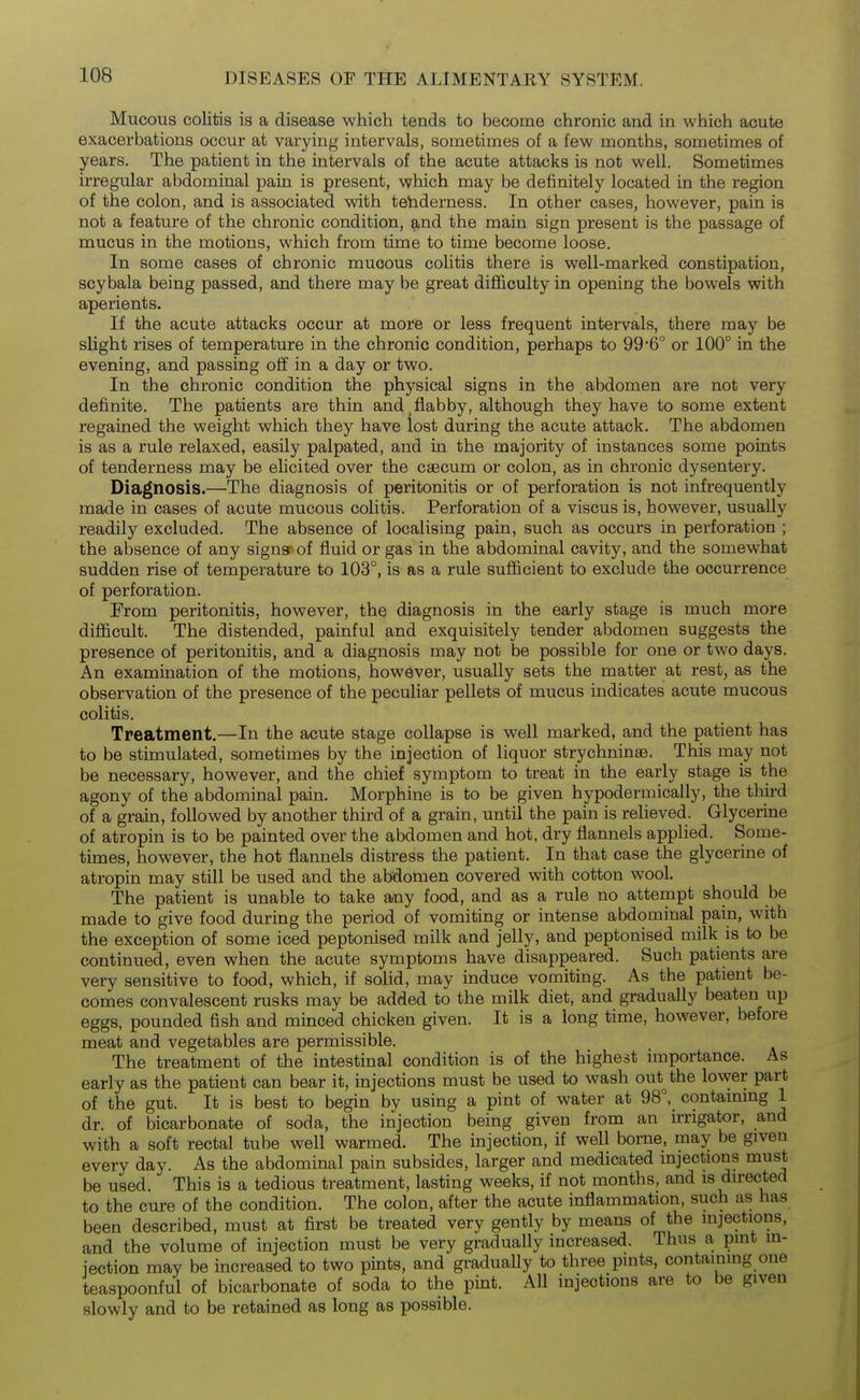 Mucous colitis is a disease which tends to become chronic and in which acute exacerbations occur at varying intervals, sometimes of a few months, sometimes of years. The patient in the intervals of the acute attacks is not well. Sometimes irregtdar abdominal pain is present, which may be definitely located in the region of the colon, and is associated with tebderness. In other cases, however, pain is not a feature of the chronic condition, and the main sign present is the passage of mucus in the motions, which from time to time become loose. In some cases of chronic mucous cohtis there is well-marked constipation, scybala being passed, and there may be great difficulty in opening the bowels with aperients. If the acute attacks occur at more or less frequent intervals, there may be slight rises of temperature in the chronic condition, perhaps to 99'6° or 100° in the evening, and passing off in a day or two. In the chronic condition the physical signs in the abdomen are not very definite. The patients are thin and _ flabby, although they have to some extent regained the weight which they have lost during the acute attack. The abdomen is as a rule relaxed, easily palpated, and in the majority of instances some points of tenderness may be elicited over the caecum or colon, as in chronic dysentery. Diagnosis.—The diagnosis of peritonitis or of perforation is not infrequently made in cases of acute mucous colitis. Perforation of a viscus is, however, usually readily excluded. The absence of localising pain, such as occurs in perforation ; the absence of any signs' of fluid or gas in the abdominal cavity, and the somewhat sudden rise of temperature to 103°, is as a rule sufficient to exclude the occurrence of perforation. From peritonitis, however, the diagnosis in the early stage is much more difficult. The distended, painful and exquisitely tender abdomen suggests the presence of peritonitis, and a diagnosis may not be possible for one or two days. An examination of the motions, however, usually sets the matter at rest^ as the observation of the presence of the peculiar pellets of mucus indicates acute mucous colitis. Treatment.—In the acute stage collapse is well marked, and the patient has to be stimulated, sometimes by the injection of liquor strychninse. This ma,y not be necessary, however, and the chief symptom to treat in the early stage is the agony of the abdominal pain. Morphine is to be given hypodermically, the third of a grain, followed by another third of a grain, until the pain is relieved. Glycerine of atropin is to be painted over the abdomen and hot, dry flannels applied. Some- times, however, the hot flannels distress the patient. In that case the glycerine of atropin may still be used and the abdomen covered with cotton wool. The patient is unable to take any food, and as a rule no attempt should be made to give food during the period of vomiting or intense abdominal pain, with the exception of some iced peptonised milk and jelly, and peptonised milk is to be continued, even when the acute symptoms have disappeared. Such patients are very sensitive to food, which, if solid, may induce vomiting. As the patient be- comes convalescent rusks may be added to the milk diet, and gradually beaten up eggs, pounded fish and minced chicken given. It is a long time, however, before meat and vegetables are permissible. The treatment of the intestinal condition is of the highest importance. As early as the patient can bear it, injections must be used to wash out^the lower part of the gut. It is best to begin by using a pint of water at 98°,_ contammg 1 dr. of bicarbonate of soda, the injection being given from an irrigator, and with a soft rectal tube well warmed. The injection, if well borne, may be given every day. As the abdominal pain subsides, larger and medicated injections must be used. This is a tedious treatment, lasting weeks, if not months, and is directed to the cure of the condition. The colon, after the acute inflammation, such as has been described, must at first be treated very gently by means of the injections, and the volume of injection must be very gradually increased. Thus a pint in- jection may be increased to two pints, and graduaUy to three pints, contammg one teaspoonful of bicarbonate of soda to the pint. All injections are to be given slowly and to be retained as long as possible.