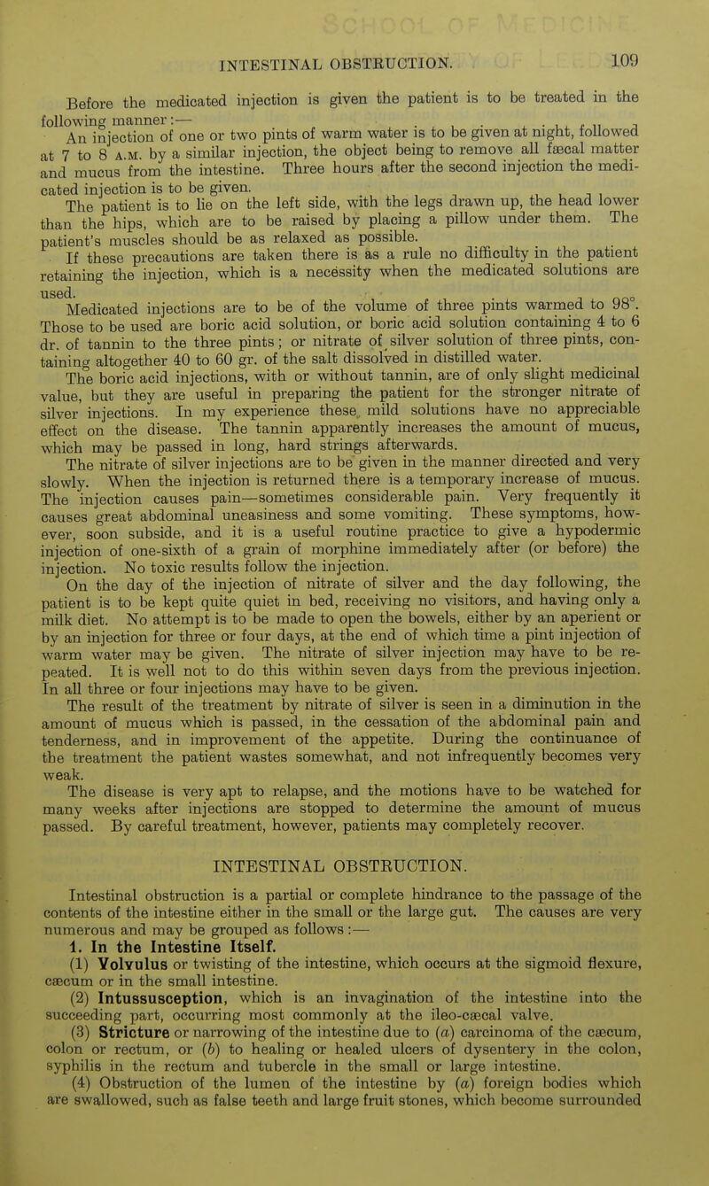 Before the medicated injection is given the patient is to be treated in the following manner:— . • . , • ^ • * n j An injection of one or two pmts of warm water is to be given at night, followed at 7 to 8 A.M. by a similar injection, the object being to remove all faecal matter and mucus from the intestine. Three hours after the second injection the medi- cated injection is to be given. , , t , The patient is to lie on the left side, with the legs drawn up, the head lower than the hips, which are to be raised by placing a pillow under them. The patient's muscles should be as relaxed as possible. If these precautions are taken there is as a rule no difficulty in the patient retaining the injection, which is a necessity when the medicated solutions are 1186(1. Medicated injections are to be of the volume of three pints warmed to 98°. Those to be used are boric acid solution, or boric acid solution containing 4 to 6 dr. of tannin to the three pints; or nitrate of silver solution of three pints, con- taining altogether 40 to 60 gr. of the salt dissolved in distilled water. The boric acid injections, with or without tannin, are of only shght medicinal value, but they are useful in preparing the patient for the stronger nitrate of silver injections. In my experience these, mild solutions have no appreciable eilect on the disease. The tannin apparently increases the amount of mucus, which may be passed in long, hard strings afterwards. The nitrate of silver injections are to be' given in the manner directed and very slowly. When the injection is returned there is a temporary increase of mucus. The injection causes pain—sometimes considerable pain. Very frequently it causes great abdominal uneasiness and some vomiting. These symptoms, how- ever, soon subside, and it is a useful routine practice to give a hypodermic injection of one-sixth of a grain of morphine immediately after (or before) the injection. No toxic results follow the injection. On the day of the injection of nitrate of silver and the day following, the patient is to be kept quite quiet in bed, receiving no visitors, and having only a milk diet. No attempt is to be made to open the bowels, either by an aperient or by an injection for three or four days, at the end of which time a pint injection of warm water may be given. The nitrate of silver injection may have to be re- peated. It is well not to do this within seven days from the previous injection. In all three or four injections may have to be given. The result of the treatment by nitrate of silver is seen in a diminution in the amount of mucus which is passed, in the cessation of the abdominal pain and tenderness, and in improvement of the appetite. During the continuance of the treatment the patient wastes somewhat, and not infrequently becomes very weak. The disease is very apt to relapse, and the motions have to be watched for many weeks after injections are stopped to determine the amount of mucus passed. By careful treatment, however, patients may completely recover. INTESTINAL OBSTRUCTION. Intestinal obstruction is a partial or complete hindrance to the passage of the contents of the intestine either in the small or the large gut. The causes are very numerous and may be grouped as follows:— 1. In the Intestine Itself. (1) Volvulus or twisting of the intestine, which occurs at the sigmoid flexure, caecum or in the small intestine. (2) Intussusception, which is an invagination of the intestine into the succeeding part, occurring most commonly at the ileo-csecal valve. (3) Stricture or narrowing of the intestine due to (a) carcinoma of the caecum, colon or rectum, or (b) to healing or healed ulcers of dysentery in the colon, syphilis in the rectum and tubercle in the small or large intestine. (4) Obstruction of the lumen of the intestine by (a) foreign bodies which are swallowed, such as false teeth and large fruit stones, which become surrounded