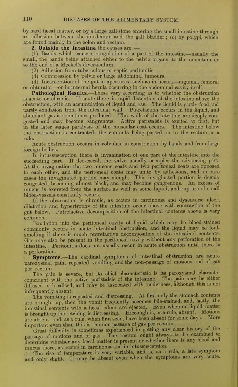 by hard faecal matter, or by a large gall-stone entering the small intestine through an adhesion between the duodenum and the gall bladder ; [b) by polypi, which are found mainly in the colon and rectum. 2. Outside the Intestine the causes are:— (1) Bands which cause strangulation of a part of the intestine—usually the small, the bands being attached either to the pelvic organs, to the omentum or to the end of a Meckel's diverticulum. (2) Adhesion from tuberculous or septic peritonitis. (3) Compression by pelvic or large abdominal tumours. (4) Incarceration of the gut in apertures, such as in hernia—inguinal, femoral or obturator—or in internal hernia occurring in the abdominal cavity itself. Pathological Results-—These vary according as to whether the obstruction is acute or chronic. If acute there is rapid distention of the intestine above the obstruction, with an accumulation of liquid and gas. The liquid is partly food and partly exudation from the intestinal wall. Putrefaction occurs in the liquid, and abundant gas is sometimes produced. The walls of the intestine are deeply con- gested and may become gangrenous. Active peristalsis is excited at first, but in the later stages paralysis of the muscular coat occurs. The intestine below the obstruction is contracted, the contents being passed on to the rectum as a rule. Acute obstruction occurs in volvulus, in constriction by bands and from large foreign bodies. In intussusception there is invagination of one part of the intestine into the succeeding part. If ileo-caecal, the valve usually occupies the advancing part. At the invagination the two mucous coats and two peritoneal coats are opposed to each other, and the peritoneal coats may unite by adhesions, and in rare cases the invaginated portion may slough. This invaginated portion is deeply congested, becoming almost black, and may become gangrenous. An excess of mucus is excreted from the surface as well as some liquid, and rupture of small blood-vessels constantly occurs. If the obstruction is chronic, as occurs in carcinoma and dysenteric ulcer, dilatation and hypertrophy of the intestine occur above with contraction of the gut below. Putrefactive decomposition of the intestinal contents above is very common. Exudation into the peritoneal cavity of hquid which may be blood-stained commonly occurs in acute intestinal obstruction, and the liquid may be foul- smeUing if there is much putrefactive decomposition of the intestinal contents. Gas may also be present in the peritoneal cavity without any perforation of the intestine. Peritonitis does not usually occur in acute obstruction until there is a perforation. Symptoms.—The cardinal symptoms of intestinal obstruction are acute paroxysmal pain, repeated vomiting and the non-passage of motions and of gas per rectum. The pain is severe, but its chief characteristic is its paroxysmal character coincident with the active peristalsis of the intestine. The pain may be either diffused or locaHsed, and may be associated with tenderness, although this is not infrequently absent. The vomiting is repeated and distressing. At first only the stomach contents are brought up, then the vomit frequently becomes bile-stained, and, lastly, the intestinal contents with a fffical odour are ejected. Even when no liquid matter is brought up the retching is distressing. Hiccough is, as a rule, absent. Motions are absent, and, as a rule, when first seen, have been absent for some days. More ■important even than this is the non-passage of gas per rectum. Great difficulty is sometimes experienced in getting any clear history of the passage of motions and of gas. The rectum ought always to be examined to determine whether any faecal matter is present or whether there is any blood and mucus there, as occurs in carcinoma and in intussusception. ' The rise of temperature is very variable, and is, as a rule, a late symptom and only sUght. It may be absent even when the symptoms are very acute.