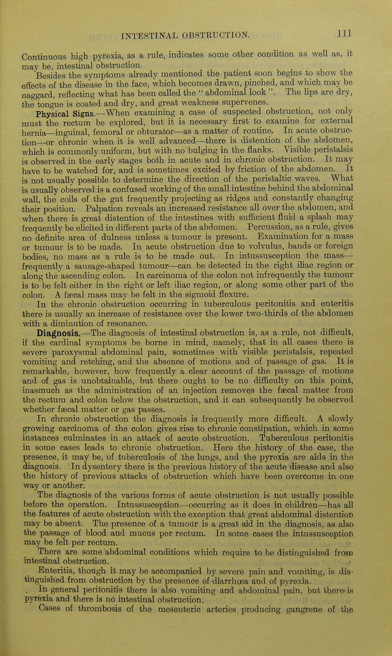 Continuous high pyrexia, as a rule, indicates some other condition as well as, it may be, intestinal obstruction. Besides the symptoms abeady mentioned the patient soon begins to show the effects of the disease in the face, which becomes drawn, pinched, and which may be naggard, reflecting what has been called the  abdominal look . The lips are dry, the tongue is coated and dry, and great weakness supervenes. Physical Signs.—When examining a case of suspected obstruction, not only must the rectum be explored, but it is necessary first to examine for external hernia—inguinal, femoral or obturator—as a matter of routine. In acute obstruc- tion or chronic when it is well advanced—there is distention of the abdomen, which is commonly uniform, but with no'bulging in the flanks. Visible peristalsis is observed in the early stages both in acute and in chronic obstruction. It may have to be watched for, and is sometimes excited by friction of the abdomen. It is not usually possible to determine the direction of the peristaltic waves. What is usually observed is a confused working of the small intestine behind the abdominal wall, the coils of the gut frequently projecting as ridges and constantly changing their position. Palpation reveals an increased resistance all over the abdomen, and when there is great distention of the intestines with sufiicient fluid a splash may frequently be elicited in different parts of the abdomen. Percussion, as a rule, gives no definite area of dulness unless a tumour is present. Examination for a mass or tumour is to be made. In acute obstruction due to volvulus, bands or foreign bodies, no mass as a rule is to be made out. In intussusception the mass— frequently a sausage-shaped tumour—can be detected in the right iliac region or along the ascending colon. In carcinoma of the colon not infrequently the tumour is to be felt either in the right or left iliac region, or along some other part of the colon. A faecal mass may be felt in the sigmoid flexure. In the chronic obstruction occurring in tuberculous peritonitis and enteritis there is usually an increase of resistance over the lower two-thirds of the abdomen with a diininution of resonance. Diagnosis.—The diagnosis of intestinal obstruction is, as a rule, not difficult, if the cardinal symptoms be borne in mind, namely, that in all cases there is severe paroxysmal abdominal pain, sometimes with visible peristalsis, repeated vomiting and retching, and the absence of motions and of passage of gas. It is remarkable, however, how frequently a clear account of the passage of motions and of gas is unobtainable, but there ought to be no difficulty on this point, inasmuch as the administration of an injection removes the faecal matter from the rectum and colon below the obstruction, and it can subsequently be observed whether faecal matter or gas passes. In chronic obstruction the diagnosis is frequently more difficult. A slowly growing carcinoma of the colon gives rise to chronic constipation, which in some instances culminates in an attack of acute obstruction. Tuberculous peritonitis in some cases leads to chronic obstruction. Here the history of the case, the presence, it may be, of tuberculosis of the lungs, and the pyrexia are aids in the diagnosis. In dysentery there is the previous history of the acute disease and also the history of previous attacks of obstruction which have been overcome in one way or another. The diagnosis of the various forms of acute obstruction is not usually possible before the operation. Intussusception—occurring as it does in children—has all the features of acute obstruction with the exception that great abdominal distention may be absent. The presence of a tumour is a great aid in the diagnosis, as also the passage of blood and mucus per rectum. In some oases the intussusception may be felt per rectum. There are some abdominal conditions which require to be distinguished froim intestinal obstruction. ' Enteritis, though it may be ac6ompafiied by severe pain and vomiting, is dis- tinguished from obstruction by the presence of diarrhoea and of pyrexia. . In general peritonitis there is abo vomiting arid abdominal pain, but there'is pyrexia and there is no intestinal obstruction; ; Cases of thrombosis of the mesenteric arteries producing gangrene of the