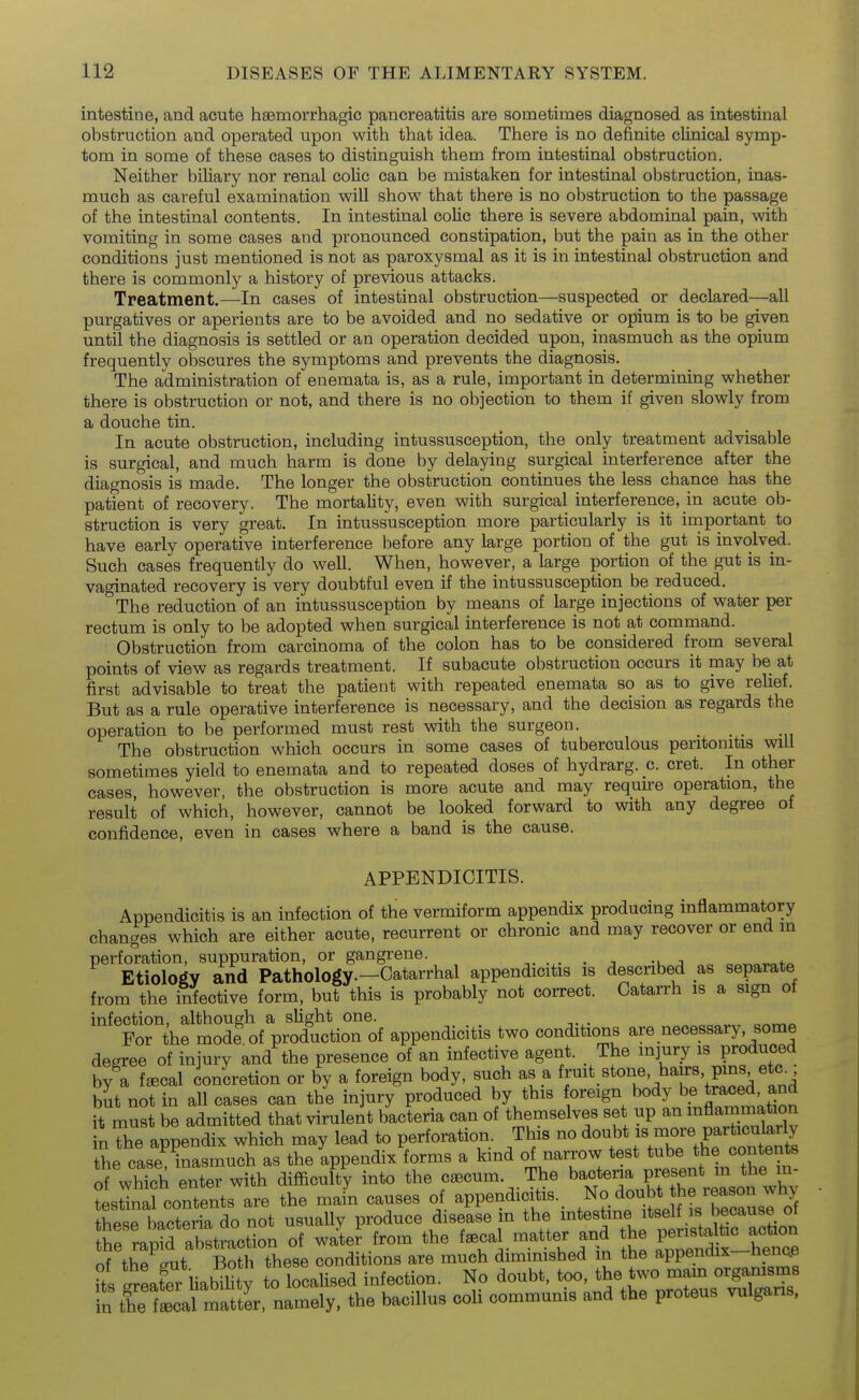 intestine, and acute haemorrhagic pancreatitis are sometimes diagnosed as intestinal obstruction and operated upon with that idea. There is no definite clinical symp- tom in some of these cases to distinguish them from intestinal obstruction. Neither biliary nor renal colic can be mistaken for intestinal obstruction, inas- much as careful examination will show that there is no obstruction to the passage of the intestinal contents. In intestinal colic there is severe abdominal pain, with vomiting in some cases and pronounced constipation, but the pain as in the other conditions just mentioned is not as paroxysmal as it is in intestinal obstruction and there is commonly a history of previous attacks. Treatment.—In cases of intestinal obstruction—suspected or declared—all purgatives or aperients are to be avoided and no sedative or opium is to be given until the diagnosis is settled or an operation decided upon, inasmuch as the opium frequently obscures the symptoms and prevents the diagnosis. The administration of enemata is, as a rule, important in determining whether there is obstruction or not, and there is no objection to them if given slowly from a douche tin. In acute obstruction, including intussusception, the only treatment advisable is surgical, and much harm is done by delaying surgical interference after the diagnosis is made. The longer the obstruction continues the less chance has the patient of recovery. The mortality, even with surgical interference, in acute ob- struction is very great. In intussusception more particularly is it important to have early operative interference before any large portion of the gut is involved. Such cases frequently do well. When, however, a large portion of the gut is in- vaginated recovery is very doubtful even if the intussusception be reduced. The reduction of an intussusception by means of large injections of water per rectum is only to be adopted when surgical interference is not at command. Obstruction from carcinoma of the colon has to be considered from several points of view as regards treatment. If subacute obstruction occurs it may be at first advisable to treat the patient with repeated enemata so as to give relief. But as a rule operative interference is necessary, and the decision as regards the operation to be performed must rest with the surgeon. _ The obstruction which occurs in some cases of tuberculous peritonitis will sometimes yield to enemata and to repeated doses of hydrarg. c. cret. In other cases, however, the obstruction is more acute and may require operation, the result of which, however, cannot be looked forward to with any degree ot confidence, even in cases where a band is the cause. APPENDICITIS. Appendicitis is an infection of the vermiform appendix producing inflammatory changes which are either acute, recurrent or chronic and may recover or end in perforation, suppuration, or gangrene. -u a „o aor^ovafo Etiology and Pathology.-Catarrhal appendicitis is described as separate from the infective form, but this is probably not correct. Catairh is a sign of infection, although a slight one. ^. . _ For the mod? of production of appendicitis two conditions are necessary, some degree of injury and the presence of an infective agent. _ The injury is produced by a fffical concretion or by a foreign body, such as a f^^^^^f' P^^^^; fj but not in all cases can the injury produced by this foreign body be traced and it must be admitted that virulent bacteria can of themselves set up an inflammation in The appendix which may lead to perforation. This no io^bt is more partic^^^^^^^^^^ the case inasmuch as the appendix forms a kind of narrow test tube t^^e «o^te^t« of which enter with difficulty into the caecum. The bactexia present m the m- : slln^te^ts are the mafn causes of appendicitis.. ^^^^^^^^^^^^^^^^ tbpse bacteria do not usually produce disease m the intestine itseli is because oi WaS abstrac^^^^ of waU from the f^cal matter and the peristaltic action of the Lut Both these conditions are much diminished in the appendix-henc.e Tts SLfer liability to Realised infection. No doubt, too, the two mam organisms in the fLcaf^^^^^^^^ namely, the bacillus coli communis and the proteus vulgaus,