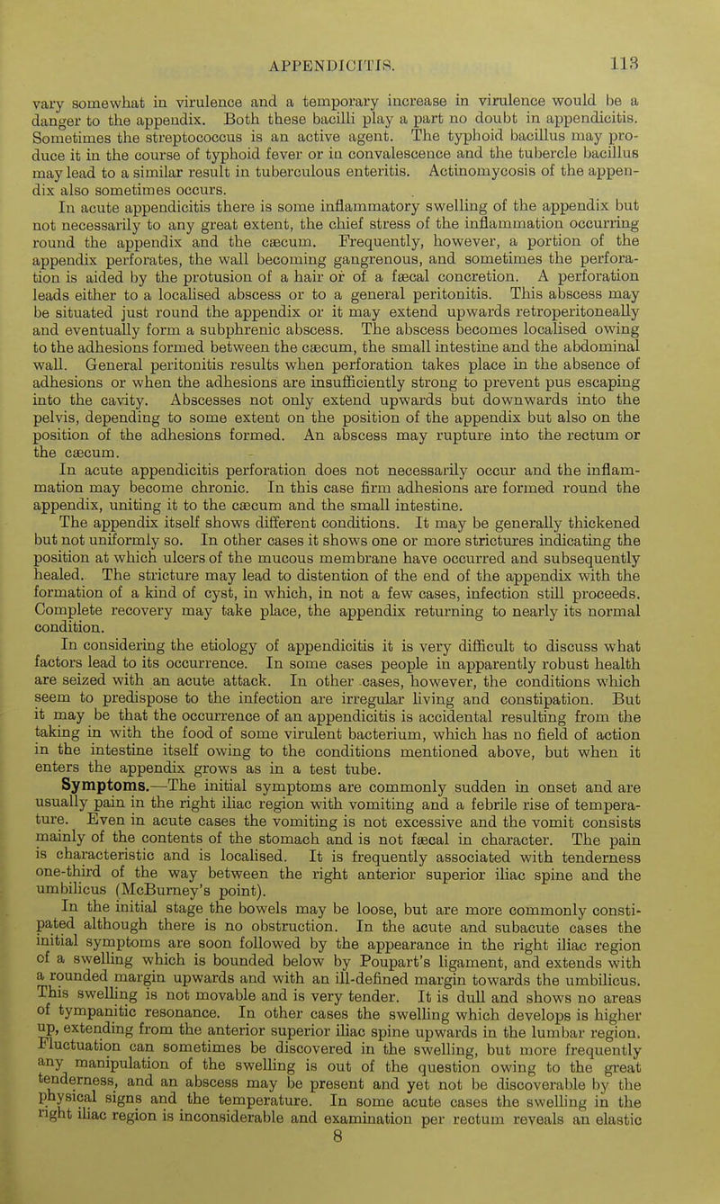 vary somewhat in virulence and a temporary increase in virulence would be a danger to the appendix. Both these bacilli play a part no doubt in appendicitis. Sometimes the streptococcus is an active agent. The typhoid bacillus may pro- duce it in the course of typhoid fever or in convalescence and the tubercle bacillus may lead to a similar result in tuberculous enteritis. Actinomycosis of the appen- dix also sometimes occurs. In acute appendicitis there is some inflammatory swelling of the appendix but not necessarily to any great extent, the chief stress of the inflammation occurring round the appendix and the cascum. Frequently, however, a portion of the appendix perforates, the wall becoming gangrenous, and sometimes the perfora- tion is aided by the protusion of a hair or of a faecal concretion. A perforation leads either to a locahsed abscess or to a general peritonitis. This abscess may be situated just round the appendix or it may extend upwards retroperitoneally and eventually form a subphrenic abscess. The abscess becomes localised owing to the adhesions formed between the caecum, the small intestine and the abdominal wall. General peritonitis results when perforation takes place in the absence of adhesions or when the adhesions are insufficiently strong to prevent pus escaping into the cavity. Abscesses not only extend upwards but downwards into the pelvis, depending to some extent on the position of the appendix but also on the position of the adhesions formed. An abscess may rupture into the rectum or the caecum. In acute appendicitis perforation does not necessarily occur and the inflam- mation may become chronic. In this case firm adhesions are formed round the appendix, uniting it to the caecum and the small intestine. The appendix itself shows different conditions. It may be generally thickened but not uniformly so. In other cases it shows one or more strictures indicating the position at which ulcers of the mucous membrane have occurred and subsequently healed. The stricture may lead to distention of the end of the appendix with the formation of a kind of cyst, in which, in not a few cases, infection still proceeds. Complete recovery may take place, the appendix returning to nearly its normal condition. In considering the etiology of appendicitis it is very difficult to discuss what factors lead to its occurrence. In some cases people in apparently robust health are seized with an acute attack. In other .cases, however, the conditions which seem to predispose to the infection are irregular hving and constipation. But it may be that the occurrence of an appendicitis is accidental resulting from the taking in with the food of some virulent bacterium, which has no field of action in the intestine itself owing to the conditions mentioned above, but when it enters the appendix grows as in a test tube. Symptoms.—The initial symptoms are commonly sudden in onset and are usually pain in the right ihac region with vomiting and a febrile rise of tempera- ture. Even in acute cases the vomiting is not excessive and the vomit consists mainly of the contents of the stomach and is not faecal in character. The pain is characteristic and is locahsed. It is frequently associated with tenderness one-third of the way between the right anterior superior iliac spine and the umbihcus (McBurney's point). In the initial stage the bowels may be loose, but are more commonly consti- pated although there is no obstruction. In the acute and subacute cases the initial syrnptoms are soon followed by the appearance in the right iliac region of a swelling which is bounded below by Poupart's ligament, and extends with a rounded margin upwards and with an ill-defined margin towards the umbihcus. This swelling is not movable and is very tender. It is dull and shows no areas of tympanitic resonance. In other cases the swelhng which develops is higher up, extending from the anterior superior ihac spine upwards hx the lumbar region. Fluctuation can sometimes be discovered in the swelling, but more frequently any manipulation of the swelling is out of the question owing to the great tenderness, and an abscess may be present and yet not be discoverable by the physical signs and the temperature. In some acute cases the swelhng in the nght ihac region is inconsiderable and examination per rectum reveals an elastic 8