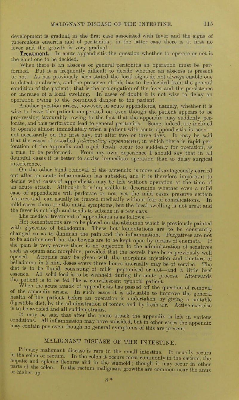development is gradual, in the first case associated with fever and the signs of tuberculous enteritis and of peritonitis; in the latter case there is at first no fever and the growth is very gradual. Treatment.—In acute appendicitis the question whether to operate or not is the chief one to be decided. When there is an abscess or general peritonitis an operation must be per- formed. But it is frequently difficult to decide whether an abscess is present or not. As has previously been stated the local signs do not always enable one to detect an abscess, and the presence of this has to be decided from the general condition of the patient; that is the prolongation of the fever and the persistence or increase of a local swelling. In cases of doubt it is not wise to delay an operation owing to the continued danger to the patient. Another question arises, however, in acute appendicitis, namely, whether it is wise to leave the patient unoperated on, even though the patient appears to be progressing favom:ably, owing to the fact that the appendix may suddenly per- forate, and this perforation lead to general peritonitis. Some, indeed, are inclined to operate almost immediately when a patient with acute appendicitis is seen— not necessarily on the first day, but after two or three days. It may be said that the cases of so-called fulminating appendicitis, in which there is rapid per- foration of the appendix and rapid death, occur too suddenly for operation, as a rule, to be performed. From my own experience I should say that in aU doubtful cases it is better to advise immediate operation than to delay surgical interference. On the other hand removal of the appendix is more advantageously carried out after an acute inflammation has subsided, and it is therefore important to decide what cases of appendicitis may be left without operation at the time of an acute attack. Although it is impossible to determine whether even a mild case of appendicitis will perforate or not, yet the mild cases preserve certain features and can usually be treated medically without fear of complications. In mild cases there are the initial symptoms, but the local swelling is not great and the fever is not high and tends to subside in a few days. The medical treatment of appendicitis is as follows:— Hot fomentations are to be placed on the abdomen which is previously painted with glycerine of belladonna. These hot • fomentations are to be constantly changed so as to diminish the pain and the inflammation. Purgatives are not to be administered but the bowels are to be kept open by means of enemata. If the pain is very severe there is no objection to the administration of sedatives such as opium and morphine, provided that the bowels have been previously well opened. Atropine may be given with the morphine injection and tincture of belladonna in 5 min. doses every three hours internally may be of service. The diet is to be liquid, consisting of milk—peptonised or not—and a little beef essence. All solid food is to be withheld during the acute process. Afterwards the patient is to be fed like a convalescent typhoid patient. When the acute attack of appendicitis has passed off the question of removal of the appendix arises. In such cases it is advisable to improve the general health of the patient before an operation is undertaken by giving a suitable digestible diet, by the administration of tonics and by fresh air. Active exercise is to be avoided and all sudden strains. It may be said that after'the acute attack the appendix is left in various conditions. All inflammation may have subsided, but in other cases the appendix may contain pus even though no general symptoms of this are present. MALIGNANT DISEASE OE THE INTESTINE. Primary malignant disease is rare in the small intestine. It usually occurs m the colon or rectum. In the colon it occurs most commonly in the cjecum, the nnS f ^1 P,^'' ; though it may occur in other parts ot the colon. In the rectum malignant growths are common near the anus or mgner up. 8* I