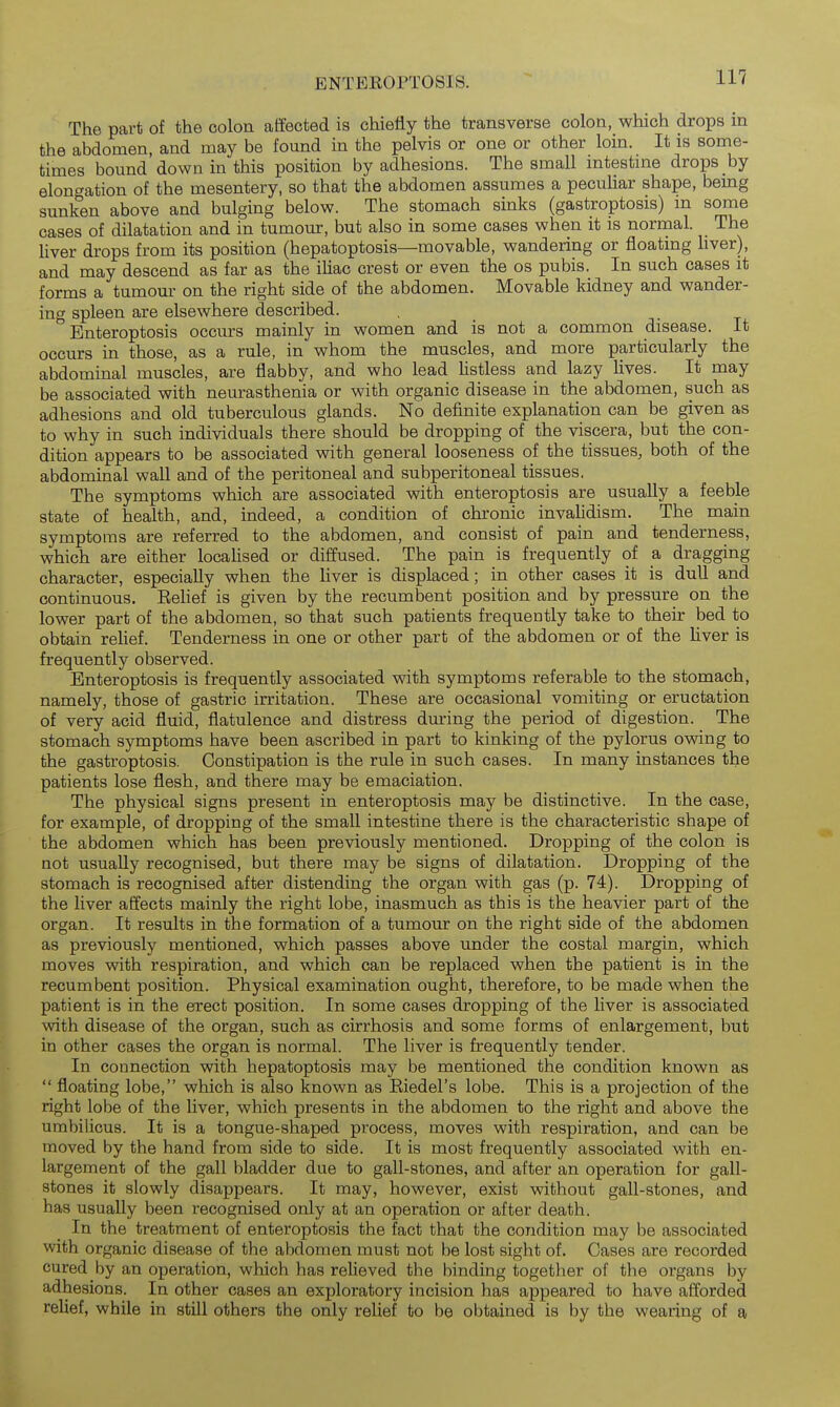 ENTEROPTOSIS. The part of the colon aifected is chiefly the transverse colon, which drops in the abdomen, and may be found in the pelvis or one or other loin. It is some- times bound down in this position by adhesions. The small intestme drops by elongation of the mesentery, so that the abdomen assumes a peculiar shape, bemg sunken above and bulging below. The stomach sinks (gastroptosis) m some cases of dilatation and in tumour, but also in some cases when it is normal. The liver drops from its position (hepatoptosis—movable, wandering or floating hver), and may descend as far as the ihac crest or even the os pubis. In such cases it forms a tumom- on the right side of the abdomen. Movable kidney and wander- ing spleen are elsewhere described. Enteroptosis occurs mainly in women and is not a common disease. It occurs in those, as a rule, in whom the muscles, and more particularly the abdominal muscles, are flabby, and who lead Ustless and lazy lives. It may be associated with neurasthenia or with organic disease in the abdomen, such as adhesions and old tuberculous glands. No definite explanation can be given as to why in such individuals there should be dropping of the viscera, but the con- dition appears to be associated with general looseness of the tissues, both of the abdominal wall and of the peritoneal and subperitoneal tissues. The symptoms which are associated with enteroptosis are usually a feeble state of health, and, indeed, a condition of chronic invalidism. The main symptoms are referred to the abdomen, and consist of pain and tenderness, which are either localised or diffused. The pain is frequently of a dragging character, especially when the liver is displaced; in other cases it is dull and continuous. Belief is given by the recumbent position and by pressure on the lower part of the abdomen, so that such patients frequently take to their bed to obtain relief. Tenderness in one or other part of the abdomen or of the Hver is frequently observed. Enteroptosis is frequently associated with symptoms referable to the stomach, namely, those of gastric irritation. These are occasional vomiting or eructation of very acid fluid, flatulence and distress during the period of digestion. The stomach symptoms have been ascribed in part to kinking of the pylorus owing to the gastroptosis. Constipation is the rule in such cases. In many instances the patients lose flesh, and there may be emaciation. The physical signs present in enteroptosis may be distinctive. In the case, for example, of dropping of the small intestine there is the characteristic shape of the abdomen which has been previously mentioned. Dropping of the colon is not usually recognised, but there may be signs of dilatation. Dropping of the stomach is recognised after distending the organ with gas (p. 74). Dropping of the liver affects mainly the right lobe, inasmuch as this is the heavier part of the organ. It results in the formation of a tumour on the right side of the abdomen as previously mentioned, which passes above under the costal margin, which moves with respiration, and which can be replaced when the patient is in the recumbent position. Physical examination ought, therefore, to be made when the patient is in the erect position. In some cases dropping of the liver is associated with disease of the organ, such as cirrhosis and some forms of enlargement, but in other cases the organ is normal. The liver is frequently tender. In connection with hepatoptosis may be mentioned the condition known as  floating lobe, which is also known as Eiedel's lobe. This is a projection of the right lobe of the Uver, which presents in the abdomen to the right and above the umbilicus. It is a tongue-shaped process, moves with respiration, and can be moved by the hand from side to side. It is most frequently associated with en- largement of the gall bladder due to gall-stones, and after an operation for gall- stones it slowly disappears. It may, however, exist without gall-stones, and has usually been recognised only at an operation or after death. In the treatment of enteroptosis the fact that the condition may be associated with organic disease of the abdomen must not be lost sight of. Oases are recorded cured by an operation, which has relieved the binding together of the organs by adhesions. In other cases an exploratory incision has appeared to have afforded relief, while in still others the only relief to be obtained is by the wearing of a