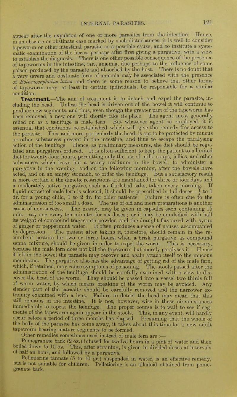 appear after the expulsion of one or more parasites from the intestine. Hence, in an obscure or obstinate case marked by such disturbances, it is well to consider tapeworm or other intestinal parasite as a possible cause, and to institute a syste- matic examination of the faeces, perhaps after first giving a purgative, with a view to establish the diagnosis. There is one other possible consequence of the presence of tapeworms in the intestine, viz., anaemia, due perhaps to the influence of some poison produced by the parasite and absorbed by the host. There is no doubt that a very severe and obstinate form of ansemia may be associated with the presence of Bothriocephalus lakes, and there is some reason to believe that other forms of tapeworm may, at least in certain individuals, be responsible for a similar condition. Treatment,—The aim of treatment is to detach and expel the parasite, in- cluding the head. Unless the head is driven out of the bowel it will continue to produce new segments, and thus, even though the greater part of the tapeworm has been removed, a new one will shortly take its place. The agent most generally relied on as a taenifuge is male fern. But whatever agent be employed, it is essential that conditions be established which will give the remedy free access to the parasite. This, and more particularly the head, is apt to be protected by mucus or other substances present in the intestine, and thus to escape the paralysing action of the taenifuge. Hence, as preliminary measures, the diet should be regu- lated and purgatives ordered. It is often sufiBcient to keep the patient to a limited diet for twenty-four hours, permitting only the use of milk, soups, jellies, and other substances which leave but a scanty residuum in the bowel; to administer a purgative in the evening; and on the following morning, after the bowels have acted, and on an empty stomach, to order the taanifuge. But a satisfactory result is more certain if the dietetic restrictions are maintained for three or four days and a moderately active purgative, such as Carlsbad salts, taken every morning. If liquid extract of male fern is selected, it should be prescribed in full doses—| to 1 dr. for a young child, 1 to 2 dr. for older patients. Failure is often due to the administration of too small a dose. The use of old and inert preparations is another cause of non-success. The extract may be given in capsules each containing 15 min.—say one every ten njinutes for six doses ; or it may be emulsified with half its weight of compound tragacanth powder, and the draught flavoured with syrup of ginger or peppermint water. It often produces a sense of nausea accompanied by depression. The patient after taking it, therefore, should remain in the re- cumbent posture for two or three hours, when a brisk purgative, as compound senna mixture, should be given in order to expel the worm. This is necessary, because the male fern does not kill the tapeworm but merely paralyses it. Hence if left in the bowel the parasite may recover and again attach itself to the mucous membrane. The purgative also has the advantage of getting rid of the male fern, which, if retained, may cause symptoms of poisoning. The stools passed after the administration of the tasnifuge should be carefully examined with a view to dis- cover the head of the worm. They should be passed into a vessel two-thirds full of warm water, by which means breaking of the worm may be avoided. Any slender part of the parasite should be carefully removed and the narrower ex- tremity examined with a lens. Failure to detect the head may mean that this still remains in the intestine. It is not, however, wise in these circumstances immediately to repeat the taenifuge. The proper course is to wai! to see if seg- ments of the tapeworm again appear in the stools. This, in any event, will hardly occur before a period of three months has elapsed. Presuming that the whole of the body of the parasite has come away, it takes about this time for a new adult tapeworm bearing mature segments to be formed. Other remedies sometimes used instead of male fern are:— Pomegranate bark (2 oz.) infused for twelve hours in a pint of water and then boiled down to 15 oz. This, after straining, is given in divided doses at intervals of half an hour, and followed by a purgative. Pelletierine tannate (5 to 10 gr.) suspended in water, is an effective remedy, but is not suitable for children. PeUetierine is an alkaloid obtained from pome- granate bark.