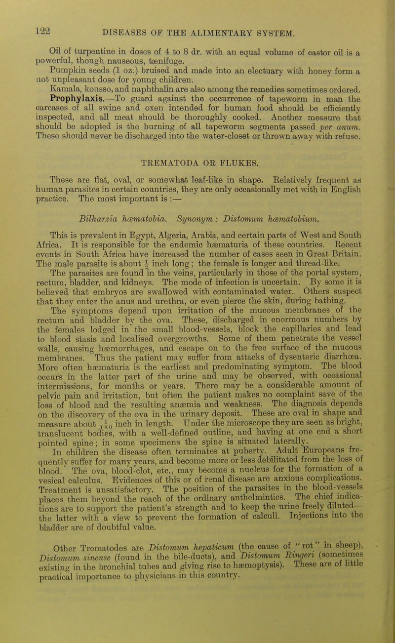 Oil of turpentine in doses of 4 to 8 dr. with an equal volume of castor oil is a powerful, though nauseous, taenifuge. Pumpkin seeds (1 oz.) bruised and made into an electuary with honey form a not unpleasant dose for young children. Kamala, kousso, and naphthalin are also among the remedies sometimes ordered. Prophylaxis.—To guard against the occurrence of tapeworm in man the carcases of all swine and oxen intended for human food should be efficiently inspected, and all meat should be thoroughly cooked. Another measure that should be adopted is the burning of all tapeworm segments passed per anum. These should never be discharged into the water-closet or thrown away with refuse. TREMATODA OR FLUKES. These are flat, oval, or somewhat leaf-like in shape. Eelatively frequent as human parasites in certain countries, they are only occasionally met with in English practice. The most important is :— Bilharzia h(Bmatobia. Synonym : Distomum hcematobium. This is prevalent in Egypt, Algeria, Arabia, and certain parts of West and South Africa. It is responsible for the endemic haematuria of these countries. Eecent events in South Africa have increased the number of cases seen in Great Britain. The male parasite is about ^ inch long; the female is longer and thread-like. The parasites are found in the veins, particularly in those of the portal system, rectum, bladder, and kidneys. The mode of infection is uncertain. By some it is believed that embryos are swallowed with contaminated water. Others suspect that they enter the anus and urethra, or even pierce the skin, during bathing. The symptoms depend upon irritation of the mucous membranes of the rectum and bladder by the ova. These, discharged in enormous numbers by the females lodged in the small blood-vessels, block the capillaries and lead to blood stasis and localised overgrowths. Some of them penetrate the vessel walls, causing haemorrhages, and escape on to the free surface of the mucous membranes. Thus the patient may suffer from attacks of dysenteric diarrhoea. More often hsematuria is the earliest and predominating symptom. The blood occurs in the latter part of the urine and may be observed, with occasional intermissions, for months or years. There may be a considerable amount of pelvic pain and irritation, but often the patient makes no complaint save of the loss of blood and the resulting anaemia and weakness. The diagnosis depends on the discovery of the ova in the urinary deposit. These are oval in shape and measure about inch in length. Under the microscope they are seen as bright, translucent bodies, with a well-defined outHne, and having at one end a short pointed spine; in some specimens the spine is situated laterally. In children the disease often terminates at puberty. Adult Europeans fre- quently suffer for many years, and become more or less debilitated from the loss of blood. The ova, blood-clot, etc., may become a nucleus for the formation of a vesical calculus. Evidences of this or of renal disease are anxious complications. Treatment is unsatisfactory. The position of the parasites in the blood-vessels places them beyond the reach of the ordinary anthelmintics. The chief mdica- tions are to support the patient's strength and to keep the urine freely diluted— the latter with a view to prevent the formation of calculi. Injections into the bladder are of doubtful value. Other Trematodes are Distomum hepaticum (the cause of rot in sheep), Distomum sinense (found in the bile-ducts), and Distomum Ringen (sometimes existing in the bronchial tubes and giving rise to haemoptysis). These are of httle practical importance to physicians in this country.