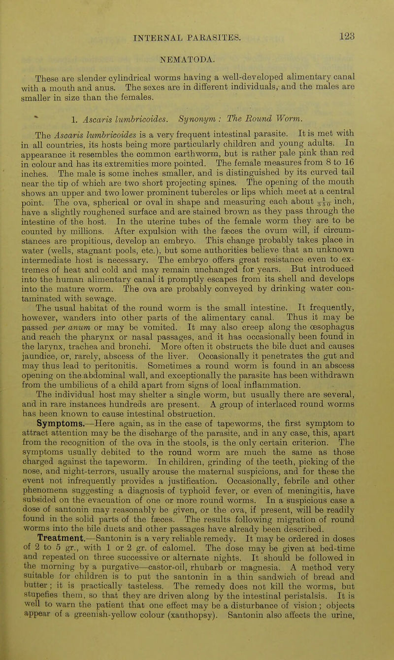 NEMATODA. These are slender cylindrical worms having a well-developed alimentary canal with a mouth and anus. The sexes are in different individuals,- and the males are smaller in size than the females. *■ 1. Ascaris lumbriGoides. Synonym : The Bound Worm. The Ascaris himbricoides is a very frequent intestinal parasite. It is met with in all countries, its hosts being more particularly children and young adults. In appearance it resembles the common earthworm, but is rather pale pink than red in colour and has its extremities more pointed. The female measures from 8 to 16 inches. The male is some inches smaller, and is distinguished by its curved tail near the tip of which are two short projecting spines. The opening of the mouth shows an upper and two lower prominent tubercles or lips which meet at a central point. The ova, spherical or oval in shape and measuring each about inch, have a slightly roughened surface and are stained brown as they pass through the intestine of the host. In the uterine tubes of the female worm they are to be counted by millions. After expulsion with the faeces the ovum will, if circum- stances are propitious, develop an embryo. This change probably takes place in water (wells, stagnant pools, etc.), but some authorities believe that an unknown intermediate host is necessary. The embryo offers great resistance even to ex- tremes of heat and cold and may remain unchanged for years. But introduced into the human alimentary canal it promptly escapes from its shell and develops into the mature worm. The ova are probably conveyed by drinking water con- taminated with sewage. The usual habitat of the round worm is the small intestine. It frequently, however, wanders into other parts of the alimentary canal. Thus it may be passed per anum or may be vomited. It may also creep along the oesophagus and reach the pharynx or nasal passages, and it has occasionally been found in the larynx, trachea and bronchi. More often it obstructs the bile duct and causes jaundice, or, rarely, abscess of the liver. Occasionally it penetrates the gut and may thus lead to peritonitis. Sometimes a round worm is found in an abscess opening on the.abdominal wall, and exceptionally the parasite has been withdrawn from the umbilicus of a child apart from signs of local inflammation. The individual host may shelter a single worm, but usually there are several, and in rare instances hundreds are present. A group of interlaced round worms has been known to cause intestinal obstruction. Symptoms.—Here again, as in the case of tapeworms, the first symptom to attract attention may be the discharge of the parasite, and in any case, this, apart from the recognition of the ova in the stools, is the only certain criterion. The symptoms usually debited to the round worm are much the same as those charged against the tapeworm. In children, grinding of the teeth, picking of the nose, and night-terrors, usually arouse the maternal suspicions, and for these the event not infrequently provides a justification. Occasionally, febrile and other phenomena suggesting a diagnosis of typhoid fever, or even of meningitis, have subsided on the evacuation of one or more round worms. In a suspicious case a dose of santonin may reasonably be given, or the ova, if present, will be readily found in the solid parts of the faeces. The results following migration of round worms into the bile ducts and other passages have already been described. Treatment.—Santonin is a very reliable remedy. It may be ordered in doses of 2 to 5 gr., with 1 or 2 gr. of calomel. The dose may be given at bed-time and repeated on three successive or alternate nights. It should be followed in the morning by a purgative—castor-oil, rhubarb or magnesia. A method very suitable for children is to put the santonin in a thin sandwich of bread and butter; it is practically tasteless. The remedy does not kill the worms, but stupefies them, so that they are driven along by the intestinal peristalsis. It is well to warn the patient that one effect may be a disturbance of vision; objects appear of a greenish-yellow colour (xanthopsy). Santonin also affects the urine,