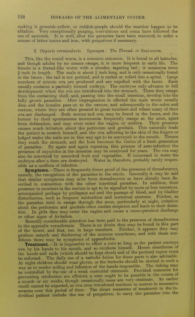 making it greenish-yellow, or reddish-purple should the reaction happen to be alkaline. Very exceptionally purging, convulsions and coma have followed the use of santonin. It is well, after the parasites have been removed, to order a course of bitter tonics and iron, with purgatives if necessary. 2. Oxyuris vermicularis. Synonym : The Thread- or Seat-worm. This, like the round worm, is a common entozoon. It is found in all latitudes, and though adults by no means escape, it is more frequent in early life. The female is a thread-like worm with a slender, tapering tail; it measures some I inch in length. The male is about | inch long, and is only occasionally found in the faeces ; the tail is not pointed, and is curled or rolled into a spiral. Large numbers of minute ova are produced and are expelled with the faeces. Each usually contains a partially formed embryo. The embryos only advance to full development when the ova are introduced into the stomach. There they escape from the containing shell, and, passing into the small intestine, develop into the fully grown parasites. After impregnation is effected the male worm usually dies, and the females pass on to the cEecum, and subsequently to the colon and rectum, where they are often present in great numbers and where many of their ova are discharged. Both worms and ova may be found in the faeces, and the former by their spontaneous movements frequently escape at the anus, apart from defaecation, and may even enter the vagina or urethra. Their presence causes much irritation about the perineum and genitals. This naturally leads the patient to scratch himself, and the ova adhering to the skin of the fingers or lodged under the nails are in this way apt to be conveyed to the mouth. Thence they reach the stomach, and the host becomes the victim of a fresh generation of parasites. By again and again repeating this process of auto-infection the presence of oxyurides in the intestine may be continued for years. The ova may also be conveyed by uncooked fruit and vegetables. If immersed in water the embryos after a time are destroyed. Water is, therefore, probably rarely respon- sible as a medium of infection. Symptoms.—^There is frequently direct proof of the presence of threadworms, namely, the recognition of the parasites in the stools. Generally it may be said that similar symptoms may arise from threadworms as have already been de- scribed in connection with the other intestinal parasites. In addition, their presence in numbers in the rectum is apt to be signalled by more or less tenesmus, accompanied perhaps by prolapsus ani and the passage of blood, and by bladder disturbances, such as frequent micturition and nocturnal enuresis. Further, as the parasites tend to escape through the anus, particularly at night, irritation about the perinteum and genitals often excites suspicion and leads to their detec- tion. In girls they may enter the vagina and cause a muco-purulent discharge or other signs of irritation. Eecently considerable attention has been paid to the presence of threadworms in the appendix vermiformis. There is no doubt they may be found in this part of the bowel, and that, too, in large numbers. Further, it appears they may produce catarrh and thickening of the mucous membrane, and with these con- ditions there may be symptoms of appendicitis. Treatment—It is impossible to effect a cure so long as the patient conveys ova by his hands to his mouth, and so reinfects himself. Hence cleanhness o the hands and nails (which should be kept short) and of the perineal region must be enforced. The daily use of a carboUc lotion for these parts is also advisable. At night children should wear gloves, or the buttocks should be clothed m such a way as to render soiUng and infection of the hands impossible. The itching may be controlled by the use of a weak mercurial ointment. Provided measures for preventing reinfection are efficient, a cure ought to be possible in the course ot a month or six weeks, though occasionally cases are very obstinate. An earlier result cannot be expected, as ova once introduced continue to mature in successive swarms over this period of time. The direct measures of treatment in the in- dividual patient include the use of purgatives, to carry the parasites into the
