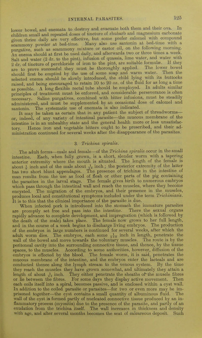 lower bowel, and enemata to destroy and evacuate both them and their ova. In children small and repeated doses of tincture of rhubarb and magnesium carbonate given thrice daily are very efiective, but some prefer calomel with compound scammony powder at bed-time. Many also use santonin at bed-time with a pur'^ative such as scammony mixture or castor oil, on the following morning. An enema should at first be used daily, and afterwards two or three times a week. Salt and water (2 dr. to the pint), infusion of quassia, hme water, and water with 2 dr of tincture of perchloride of iron to the pint, are suitable formulae. If they are to prove successful they must be thoroughly applied. The lower bowel should first be emptied by the use of some soap and warm water. Then the selected enema should be slowly introduced, the child lying with its buttocks raised, and being encoui'aged to retain 10 to 20 oz. of the fluid for as long a time as possible. A long flexible rectal tube should be employed. In adults similar principles of treatment must be enforced, and considerable perseverance is often necessary. Saline purgatives, combined with bitter infusions, must be steadily administered, and must be supplemented by an occasional dose of calomel and santonin. The systematic use of enemata is also indicated. It may be taken as certain that in any patient the subject of threadworms— .or, indeed, of any variety of intestmal parasite—the mucous membrane of the intestine is in an unhealthy state and the general health more or less unsatisfac- tory. Hence iron and vegetable bitters ought to be prescribed, and their ad- ministration continued for several weeks after the disappearance of the parasites. 3. Trichina spiralis. The adult forms—male and female—of the Trichina spiralis occur in the sinall intestine. Each, when fully grown, is a short, slender worm with a tapering anterior extremity where the mouth is situated. The length of the female is about I- inch and of the male about inch; the posterior extremity of the latter has two short blunt appendages. The presence of trichinae in the intestine of man results from the use as food of flesh or other parts of the pig containing the parasites in the larval stage. The female gives birth to numerous embryos which pass through the intestinal wall and reach the muscles, where they become encysted. The migration of the embryos, and their presence in the muscles, produces local and constitutional symptoms included under the term Trichiniasis. It is to this that the clinical importance of the parasite is due. When infected pork is introduced into the stomach the immature parasites are promptly set free and pass into the intestine. There the sexual organs rapidly advance to complete development, and impregnation (which is followed by the death of the male) takes place. The female now grows to her full length, and in the course of a week begins to discharge living embryos. The production of the embryos in large numbers is continued for several weeks, after which the adult worm dies. The embryos, each some ^^^^ length, penetrate the wall of the bowel and move towards the voluntary muscles. The route is by the peritoneal cavity into the surrounding connective tissue, and thence, by the tissue spaces, to the muscles. According to some authorities, however, diflusion of the embryos is effected by the blood. The female worm, it is said, penetrates the mucous membrane of the intestine, and the embryos enter the lacteals and are conducted thence along the lymph stream to the venous system. By the time they reach the muscles they have grown somewhat, and ultimately they attain a length of about -^^ inch. They either penetrate the sheaths of* the muscle fibres or lie between the fibres. For some days they display active movement. Then each coils itself into a spiral, becomes passive, and is enclosed within a cyst wall. In addition to the coiled parasite or parasites—for two or even more may be im- prisoned together—the cyst contains a small quantity of albuminous fluid. The wall of the cyst is formed partly of nucleated connective tissue produced by an in- flammatory process (myositis) due to the presence of the parasite, and partly of an exudation from the trichina itself. The wall increases in thickness and density with age, and after several months becomes the seat of calcareous deposit. Such