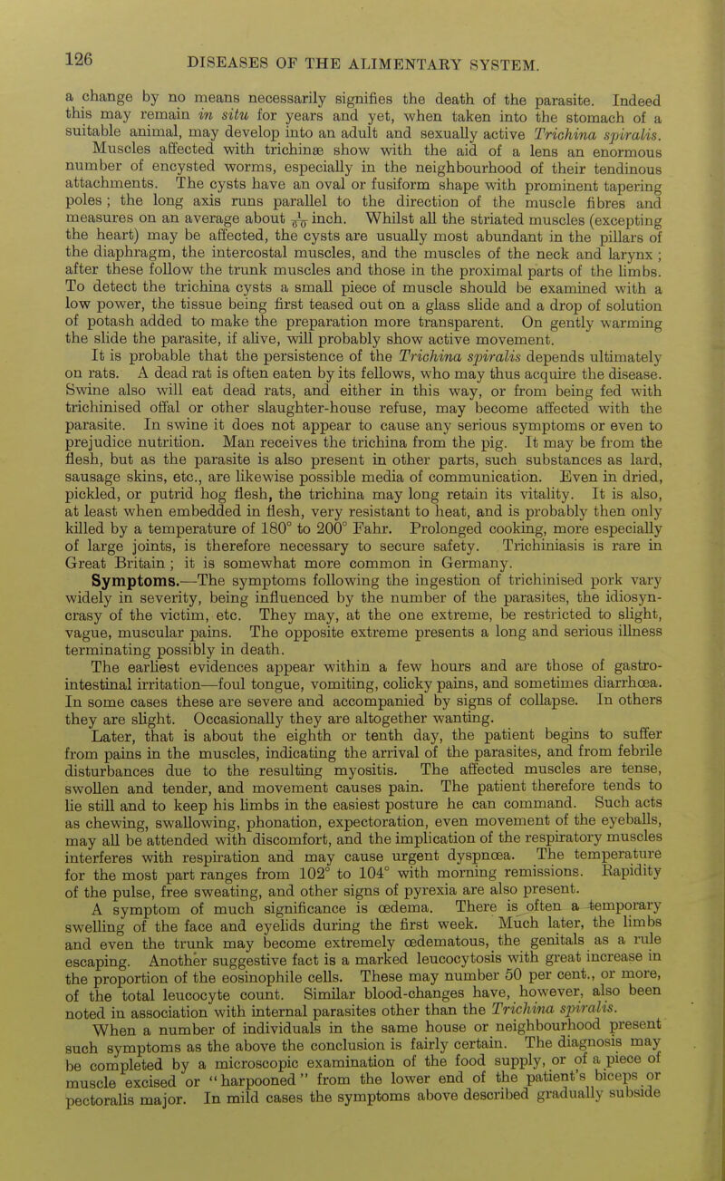 a change by no means necessarily signifies the death of the parasite. Indeed this may remain in situ for years and yet, when taken into the stomach of a suitable animal, may develop into an adult and sexually active Trichina spiralis. Muscles affected with trichinae show with the aid of a lens an enormous number of encysted worms, especially in the neighbourhood of their tendinous attachments. The cysts have an oval or fusiform shape with prominent tapering poles ; the long axis runs parallel to the direction of the muscle fibres and measures on an average about inch. Whilst all the striated muscles (excepting the heart) may be affected, the cysts are usually most abundant in the pillars of the diaphragm, the intercostal muscles, and the muscles of the neck and larynx ; after these follow the trunk muscles and those in the proximal parts of the hmbs. To detect the trichina cysts a small piece of muscle should be examined with a low power, the tissue being first teased out on a glass slide and a drop of solution of potash added to make the preparation more transparent. On gently warming the slide the parasite, if alive, will probably show active movement. It is probable that the persistence of the Trichina spiralis depends ultimately on rats. A dead rat is often eaten by its fellows, who may thus acquire the disease. Swine also will eat dead rats, and either in this way, or from being fed with trichinised offal or other slaughter-house refuse, may become affected with the parasite. In swine it does not appear to cause any serious symptoms or even to prejudice nutrition. Man receives the trichina from the pig. It may be from the flesh, but as the parasite is also present in other parts, such substances as lard, sausage skins, etc., are likewise possible media of communication. Even in dried, pickled, or putrid hog flesh, the trichina may long retain its vitality. It is also, at least when embedded in flesh, very resistant to heat, and is probably then only killed by a temperature of 180° to 200° Fahr. Prolonged cooking, more especiaUy of large joints, is therefore necessary to secure safety. Trichiniasis is rare in Great Britain ; it is somewhat more common in Germany. Symptoms.—The symptoms following the ingestion of trichinised pork vary widely in severity, being influenced by the number of the parasites, the idiosyn- crasy of the victim, etc. They may, at the one extreme, be restricted to shght, vague, muscular pains. The opposite extreme presents a long and serious illness terminating possibly in death. The earliest evidences appear within a few hours and are those of gastro- intestinal irritation—foul tongue, vomiting, colicky pains, and sometimes diarrhoea. In some cases these are severe and accompanied by signs of collapse. In others they are slight. Occasionally they are altogether wanting. Later, that is about the eighth or tenth day, the patient begins to suffer from pains in the muscles, indicating the arrival of the parasites, and from febrile disturbances due to the resulting myositis. The affected muscles are tense, swoUen and tender, and movement causes pain. The patient therefore tends to lie still and to keep his limbs in the easiest posture he can command. Such acts as chewing, swallowing, phonation, expectoration, even movement of the eyeballs, may all be attended with discomfort, and the implication of the respiratory muscles interferes with respiration and may cause urgent dyspncEa. The temperature for the most part ranges from 102° to 104° with morning remissions. Eapidity of the pulse, free sweating, and other signs of pyrexia are also present. A symptom of much significance is oedema. There is often a temporary swelling of the face and eyehds during the first week. Much later, the limbs and even the trunk may become extremely cedematous, the genitals as a rule escaping. Another suggestive fact is a marked leucocytosis with great increase in the proportion of the eosinophile cefls. These may number 50 per cent., or more, of the total leucocyte count. Similar blood-changes have, however, also been noted in association with internal parasites other than the Trichina spiralis. When a number of individuals in the same house or neighbourhood present such symptoms as the above the conclusion is fairly certain. The diagnosis may be completed by a microscopic examination of the food supply, or of a piece of muscle excised or harpooned from the lower end of the patient's biceps or pectoralis major. In mild cases the symptoms above described gradually subside