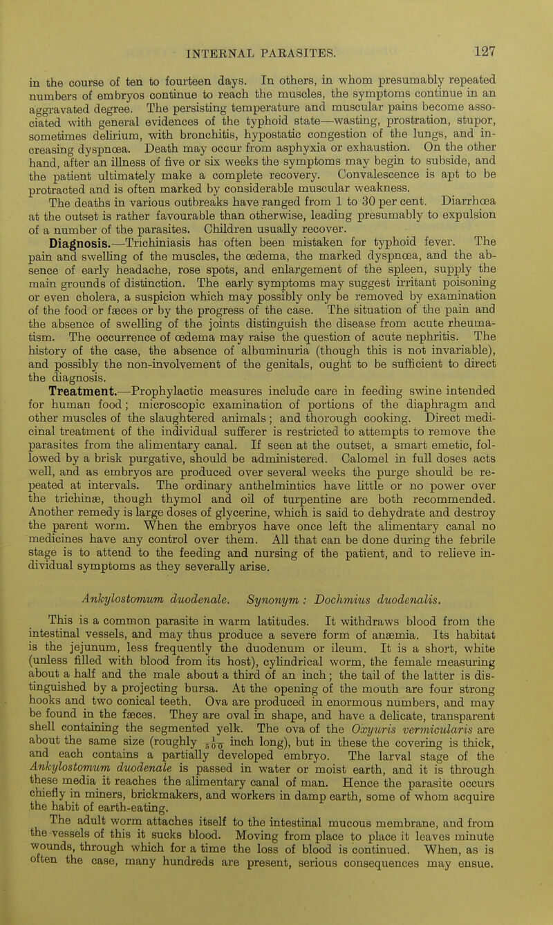 in the course of ten to fourteen days. In others, in whom presumably repeated numbers of embryos continue to reach the muscles, the symptoms continue in an at^gravated degree. The persisting temperature and muscular pains become asso- ciated with general evidences of the typhoid state—wasting, prostration, stupor, sometimes dehrium, with bronchitis, hypostatic congestion of the lungs, and in- creasing dyspnoea. Death may occur from asphyxia or exhaustion. On the other hand, after an illness of five or six weeks the symptoms may begin to subside, and the patient ultimately make a complete recovery. Convalescence is apt to be protracted and is often marked by considerable muscular weakness. The deaths in various outbreaks have ranged from 1 to 30 per cent. Diarrhoea at the outset is rather favourable than otherwise, leading presumably to expulsion of a number of the parasites. Children usually recover. Diagnosis.—Trichiniasis has often been mistaken for typhoid fever. The pain and swelling of the muscles, the oedema, the marked dyspnoea, and the ab- sence of early headache, rose spots, and enlargement of the spleen, supply the main grounds of distinction. The early symptoms may suggest irritant poisoning or even cholera, a suspicion which may possibly only be removed by examination of the food or faeces or by the progress of the case. The situation of the pain and the absence of swelling of the joints distinguish the disease from acute rheuma- tism. The occurrence of oedema may raise the question of acute nephritis. The history of the case, the absence of albuminuria (though this is not invariable), and possibly the non-involvement of the genitals, ought to be sufficient to direct the diagnosis. Treatment.—Prophylactic measures include care in feeding swine intended for human food; microscopic examination of portions of the diaphragm and other muscles of the slaughtered animals ; and thorough cooking. Direct medi- cinal treatment of the individual sufferer is restricted to attempts to remove the parasites from the alimentary canal. If seen at the outset, a smart emetic, fol- lowed by a brisk purgative, should be administered. Calomel in full doses acts well, and as embryos are produced over several weeks the purge should be re- peated at intervals. The ordinary anthelmintics have little or no power over the trichinae, though thymol and oil of turpentine are both recommended. Another remedy is large doses of glycerine, which is said to dehydrate and destroy the parent worm. When the embryos have once left the ahmentary canal no medicines have any control over them. All that can be done during the febrile stage is to attend to the feeding and nursing of the patient, and to relieve in- dividual symptoms as they severally arise. Anhylostomum duodenale. Synonym : Dochmius duodenalis. This is a common parasite in warm latitudes. It withdraws blood from the intestinal vessels, and may thus produce a severe form of anaemia. Its habitat is the jejunum, less frequently the duodenum or ileum. It is a short, white (unless filled with blood from its host), cylindrical worm, the female measuring about a half and the male about a third of an inch; the tail of the latter is dis- tinguished by a projecting bursa. At the opening of the mouth are four strong hooks and two conical teeth. Ova are produced in enormous numbers, and may be found in the faeces. They are oval in shape, and have a delicate, transparent shell containing the segmented yelk. The ova of the Oxytiris vermicularis are about the same size (roughly ^^J^ inch long), but in these the covering is thick, and each contains a partially developed embryo. The larval stage of the Ankylostomum duodenale is passed in water or moist earth, and it is through these media it reaches the alimentary canal of man. Hence the parasite occurs chiefly in miners, brickmakers, and workers in damp earth, some of whom acquire the habit of earth-eating. The adult worm attaches itself to the intestinal mucous membrane, and from the vessels of this it sucks blood. Moving from place to place it leaves minute wounds, through which for a time the loss of blood is continued. When, as is often the case, many hundreds are present, serious consequences may ensue.