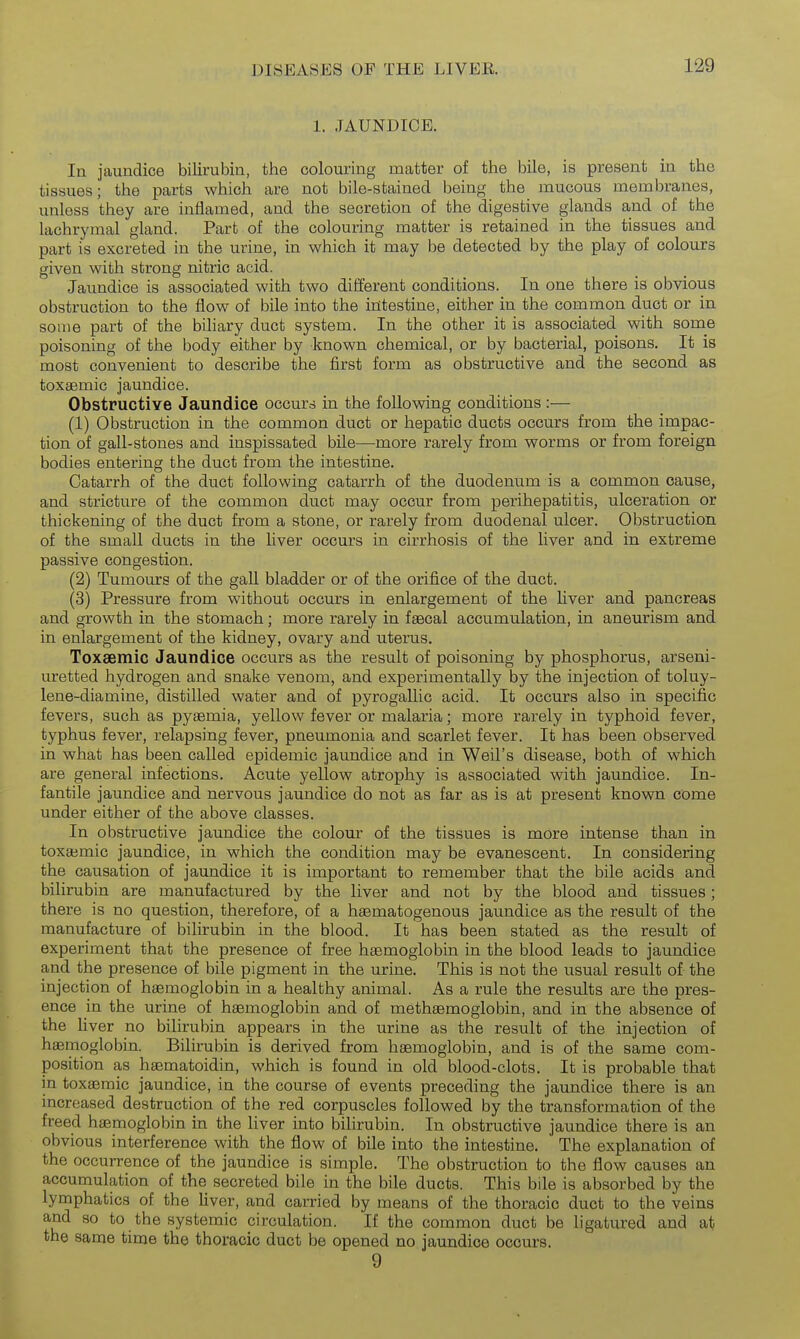 1. JAUNDICE. In jaundice bilirubin, the colouring matter of the bile, is present in the tissues; the parts which are not bile-stained being the mucous membranes, unless they are inflamed, and the secretion of the digestive glands and of the lachrymal gland. Part of the colouring matter is retained in the tissues and part is excreted in the urine, in which it may be detected by the play of colours given with strong nitric acid. Jaundice is associated with two different conditions. In one there is obvious obstruction to the flow of bile into the intestine, either in the common duct or in some part of the biliary duct system. In the other it is associated with some poisoning of the body either by known chemical, or by bacterial, poisons. It is most convenient to describe the first form as obstructive and the second as toxaemic jaundice. ObstructiYe Jaundice occurs in the following conditions :— (1) Obstruction in the common duct or hepatic ducts occurs from the impac- tion of gall-stones and inspissated bile—more rarely from worms or from foreign bodies entering the duct from the intestine. Catarrh of the duct following catarrh of the duodenum is a common cause, and stricture of the common duct may occur from perihepatitis, ulceration or thickening of the duct from a stone, or rarely from duodenal ulcer. Obstruction of the small ducts in the liver occurs in cirrhosis of the liver and in extreme passive congestion. (2) Tumours of the gaU bladder or of the orifice of the duct. (3) Pressure from without occurs in enlargement of the liver and pancreas and growth in the stomach; more rarely in faecal accumulation, in aneurism and in enlargement of the kidney, ovary and uterus. Toxaemic Jaundice occurs as the result of poisoning by phosphorus, arseni- uretted hydrogen and snake venom, and experimentally by the injection of toluy- lene-diamine, distilled water and of pyrogallic acid. It occurs also in specific fevers, such as pyaemia, yellow fever or malaria; more rarely in typhoid fever, typhus fever, relapsing fever, pneumonia and scarlet fever. It has been observed in what has been called epidemic jaundice and in Weil's disease, both of which are general infections. Acute yellow atrophy is associated with jaundice. In- fantile jaundice and nervous jaundice do not as far as is at present known come under either of the above classes. In obstructive jaundice the colour of the tissues is more intense than in toxaemic jaundice, in which the condition may be evanescent. In considering the causation of jaundice it is important to remember that the bile acids and bilirubin are manufactured by the liver and not by the blood and tissues; there is no question, therefore, of a haematogenous jaundice as the result of the manufacture of bilirubin in the blood. It has been stated as the result of experiment that the presence of free haemoglobin in the blood leads to jaundice and the presence of bile pigment in the urine. This is not the usual result of the injection of haemoglobin in a healthy animal. As a rule the results are the pres- ence in the urine of haemoglobin and of methaemoglobin, and in the absence of the fiver no bilirubin appears in the urine as the result of the injection of haemoglobin. Bilirubin is derived from haemoglobin, and is of the same com- position as haematoidin, which is found in old blood-clots. It is probable that in toxaemic jaundice, in the course of events preceding the jaundice there is an increased destruction of the red corpuscles followed by the transformation of the freed haemoglobin in the liver uito bilirubin. In obstructive jaundice there is an obvious interference with the fiow of bile into the intestine. The explanation of the occurrence of the jaundice is simple. The obstruction to the flow causes an accumulation of the secreted bile in the bile ducts. This bile is absorbed by the lymphatics of the fiver, and carried by means of the thoracic duct to the veins and so to the systemic circulation. If the common duct be ligatured and at the same time the thoracic duct be opened no jaundice occurs. 9