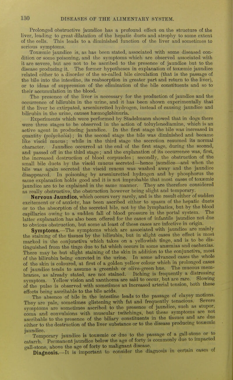 Prolonged obstructive jaundice has a profound effect on the structure of the liver, leading to great dilatation of the hepatic ducts and atrophy to some extent of the cells. This leads to a diminished function of the liver and sometimes to serious symptoms. Toxsemic jaundice is, as has been stated, associated with some diseased con- dition or some poisoning, and the symptoms which are observed associated with it are severe, but are not to be ascribed to the presence of jaundice but to the disease producing it. The former hypotheses in explanation of toxgemic jaundice related either to a disorder of the so-called bile circulation (that is the passage of the bile into the intestine, its reabsorption in greater part and return to the liver), or to ideas of suppression of the elimination of the bile constituents and so to their accumulation in the blood. The presence of the liver is necessary for the production of jaundice and the occurrence of bilirubin in the urine, and it has been shown experimentally that' if the liver be extirpated, arseniuretted hydrogen, instead of causing jaundice and bilirubin in the urine, causes hgemoglobinuria. Experiments which were performed by Stadelmann showed that in dogs there were three stages to be observed in the action of toluylenediamine, which is an active agent in producing jaundice. In the first stage the bile was increased in quantity (polycholia); in the second stage the bile was diminished and became like viscid mucus; while in the third stage the secretion resumed its normal character. Jaundice occurred at the end of the first stage, during the second, and passed off in the third stage; and the explanation of its occurrence was, first, the increased destruction of blood corpuscles ; secondly, the obstruction of the small bile ducts by the viscid mucus secreted—hence jaundice—and when the bile was again secreted the viscid mucus was washed away and the jaundice disappeared. In poisoning by arseniuretted hydrogen and by phosphorus the same explanation holds good and it is not improbable that most cases of toxaemic jaundice are to be explained in the same manner. They are therefore considered as really obstructive, the obstruction however being slight and temporary. Nervous Jaundice, which occurs very rarely, and is the result either of sudden excitement or of anxiety, has been ascribed either to spasm of the hepatic ducts or to the absorption of the secreted bile, not by the lymphatics, but by the blood capillaries owing to a sudden fall of blood pressure in the portal system. The latter explanation has also been offered for the cases of infantile jaundice not due to obvious obstruction, but some at least of these cases are infective in origin. ^ Symptoms.—The symptoms which are associated with jaundice are mainly the staining of the tissues by the bilirubin, but in sHght cases the effect is most marked in the conjunctiva which takes on a yellowish tinge, and is to be dis- tinguished from the tinge due to fat which occurs in some anaemias and cachexias. There may be but slight staining of the skin in addition to the conjunctiva, most of the bilirubin being excreted in the urine. In some advanced cases the whole of the skin is coloured, at first of a golden yellow colour which in prolonged cases of jaundice tends to assume a greenish or olive-green hue. The mucous mem- branes, as already stated, are not stained. Itching is frequently a distressing symptom. Yellow vision and xanthoma are said to occur, but are rare. Slowing of the pulse is observed with sometimes an increased arterial tension, both these effects being ascribable to the bile acids. The absence of bile in the intestine leads to the passage of clayey motions. They are pale, sometimes glistening with fat and frequently tenacious. Severe symptoms are sometimes ascribed to the presence of jaundice, such as stupor, coma and convulsions with muscular twitchings, but these symptoms are not ascribalDle to the presence of the biliary constituents in the tissues and are due either to the destruction of the Uver substance or to the disease producmg toxsemic ^^^'Smporary jaundice is toxsemic or due to the passage of a gall-stone or to catarrh. Permanent jaundice below the age of forty is commonly due to impacted gall-stone, above the age of forty to malignant disease. Diagnosis—It is important to consider the diagnosis \n certain cases ot