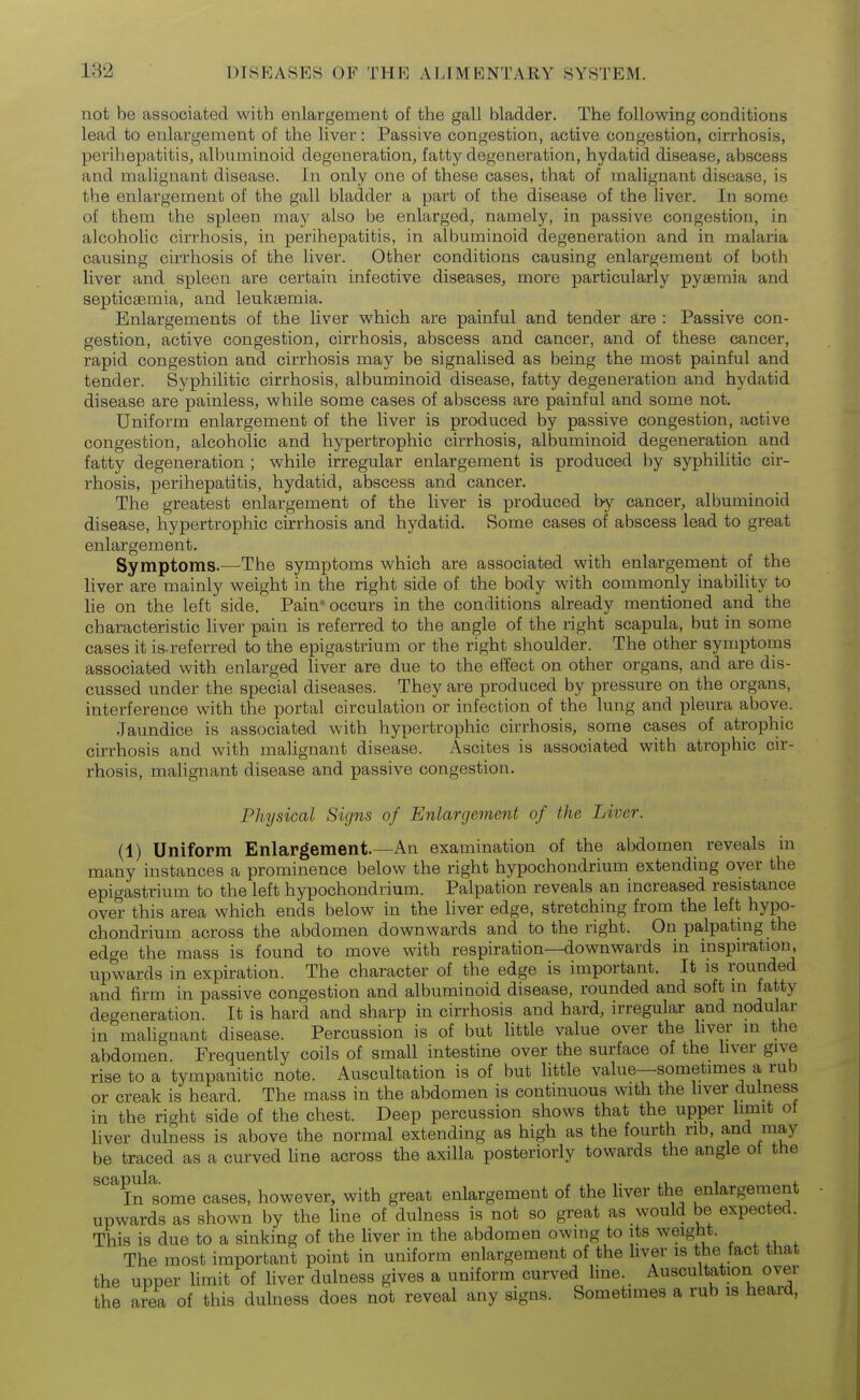 not be associated with enlargement of the gall bladder. The following conditions lead to enlargement of the liver: Passive congestion, active congestion, cirrhosis, perihepatitis, albuminoid degeneration, fatty degeneration, hydatid disease, abscess and malignant disease. In only one of these cases, that of malignant disease, is the enlargement of the gall bladder a part of the disease of the liver. In some of them the spleen may also be enlarged, namely, in passive congestion, in alcoholic cirrhosis, in perihepatitis, in albuminoid degeneration and in malaria causing cirrhosis of the liver. Other conditions causing enlargement of both liver and spleen are certain infective diseases^ more particularly pyaemia and septicaemia, and leukaemia. Enlargements of the liver which are painful and tender are : Passive con- gestion, active congestion, cirrhosis, abscess and cancer, and of these cancer, rapid congestion and cirrhosis may be signalised as being the most painful and tender. Syphilitic cirrhosis, albuminoid disease, fatty degeneration and hydatid disease are painless, while some cases of abscess are painful and some not. Uniform enlargement of the liver is produced by passive congestion, active congestion, alcoholic and hypertrophic cirrhosis, albuminoid degeneration and fatty degeneration ; while irregular enlargement is produced by syphilitic cir- rhosis, perihepatitis, hydatid, abscess and cancer. The greatest enlargement of the liver is produced by cancer, albuminoid disease, hypertrophic cirrhosis and hydatid. Some cases of abscess lead to great enlargement. Symptoms.—The symptoms which are associated with enlargement of the liver are mainly weight in the right side of the body with commonly inability to lie on the left side. Pain' occurs in the conditions already mentioned and the characteristic liver pain is referred to the angle of the right scapula, but in some cases it is-referred to the epigastrium or the right shoulder. The other symptoms associated with enlarged liver are due to the eifect on other organs, and are dis- cussed under the special diseases. They are produced by pressure on the organs, interference with the portal circulation or infection of the lung and pleura above. Jaundice is associated with hypertrophic cirrhosis, some cases of atrophic cirrhosis and with malignant disease. Ascites is associated with atrophic cu-- rhosis, malignant disease and passive congestion. Physical Signs of Enlargement of the Liver. (1) Uniform Enlargement.—An examination of the abdomen reveals in many instances a prominence below the right hypochondrium extending over the epigastrium to the left hypochondrium. Palpation reveals an increased resistance over this area which ends below in the liver edge, stretching from the left hypo- chondrium across the abdomen downwards and to the right. On palpating the edge the mass is found to move with respiration—downwards in inspiration, upwards in expiration. The character of the edge is important. It is rounded and firm in passive congestion and albuminoid disease, rounded and soft in fatty degeneration. It is hard and sharp in cirrhosis and hard, irregular and nodular in malignant disease. Percussion is of but little value over the hver m the abdomen Frequently coils of small intestine over the surface of the liver give rise to a tympanitic note. Auscultation is of but little value—sometimes a rub or creak is heard. The mass in the abdomen is continuous with the liver dulness in the right side of the chest. Deep percussion shows that the upper limit ot liver dulness is above the normal extending as high as the fourth rib, and may be traced as a curved line across the axilla posteriorly towards the angle ot the ^^ In some cases, however, with great enlargement of the liver the enlargement upwards as shown by the Une of dulness is not so great as would be expected. This is due to a sinking of the Uver in the abdomen owing to its weight. The most important point in uniform enlargement of the hver is the fact that the upper limit of liver dulness gives a uniform curved line. Auscultation over the area of this dulness does not reveal any signs. Sometimes a rub is heard,