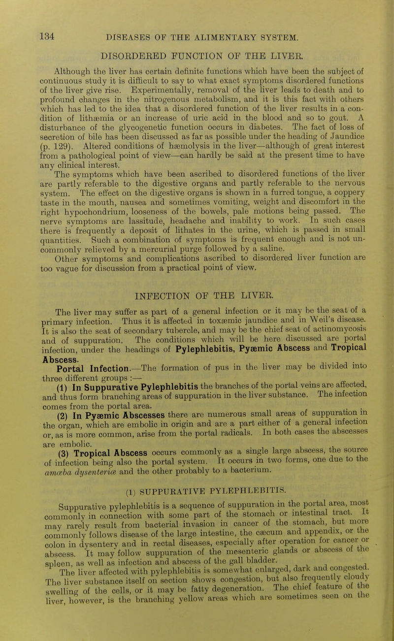 DISOEDERED FUNCTION OF THE LIVER Although the liver has certain definite functions which have been the subject of continuous study it is difficult to say to what exact symptoms disordered functions of the liver give rise. Experimentally, removal of the liver leads to death and to profound changes in the nitrogenous metabolism, and it is this fact with others which has led to the idea that a disordered function of the liver results in a con- dition of lithaemia or an increase of uric acid in the blood and so to gout. A disturbance of the glycogenetic function occurs in diabetes. The fact of loss of secretion of bile has been discussed as far as possible under the heading of Jaundice (p. 129). Altered conditions of haemolysis in the liver—although of great interest from a pathological point of view—can hardly be said at the present time to have any clinical interest. The symptoms which have been ascribed to disordered functions of the liver are partly referable to the digestive organs and partly referable to the nervous system. The efi'ect on the digestive organs is shown in a furred tongue, a coppery taste in the mouth, nausea and sometimes vomiting, weight and discomfort in the right hypochondrium, looseness of the bowels, pale motions being passed. The nerve symptoms are lassitude, headache and inability to work. In such cases there is frequently a deposit of lithates in the urine, which is passed in small quantities. Such a combination of symptoms is frequent enough and is not un- commonly relieved by a mercurial purge followed by a saline. Other symptoms and complications ascribed to disordered liver function are too vague for discussion from a practical point of view. INFECTION OF THE LIVER. The liver may suffer as part of a general infection or it may be the seat of a primary infection. Thus it is affected in toxaemic jaundice and in Weil's disease. It is also the seat of secondary tubercle, and may be the chief seat of actinomycosis and of suppuration. The conditions which will be here discussed are portal infection, under the headings of Pylephlebitis, Pyaemic Abscess and Tropical A13SC6SS* Portal Infection.—The formation of pus in the Hver may be divided mto three different groups:— . , j (1) In Suppurative Pylephlebitis the branches of the portal vems are affected, and thus form branching areas of suppuration in the hver substance. The infection comes from the portal area. (2) In Pyaemic Abscesses there are numerous small areas of suppuration m the organ, which are emboHc in origin and are a part either of a general infection or, as is more common, arise from the portal radicals. In both cases the abscesses are embolic. (3) Tropical Abscess occurs commonly as a single large abscess, the source of infection being also the portal system. It occurs in two forms, one due to the amceba dysmtericB and the other probably to a bacterium. (1) SUPPURATIVE PYLEPHLEBITIS. Suppurative pylephlebitis is a sequence of suppuration in the portal area, most commonly in connection with some part of the stomach or intestinal tract, it may rarely result from bacterial invasion in cancer of the stomach, but more commonly follows disease of the large intestine, the caecum and appendix, or the colon in dysentery and in rectal diseases, especially after operation for cancer or abscess. It may follow suppuration of the mesenteric glands or abscess of the spleen, as well as infection and abscess of the gall bladder. The liver affected with pylephlebitis is somewhat enlarged, dark and congested. The hver substance itself on section shows congestion, but also frequently cloudy swelling of the cells, or it may be fatty degeneration. The chief feature of he liver however, is the branching yellow areas which are sometimes seen on the