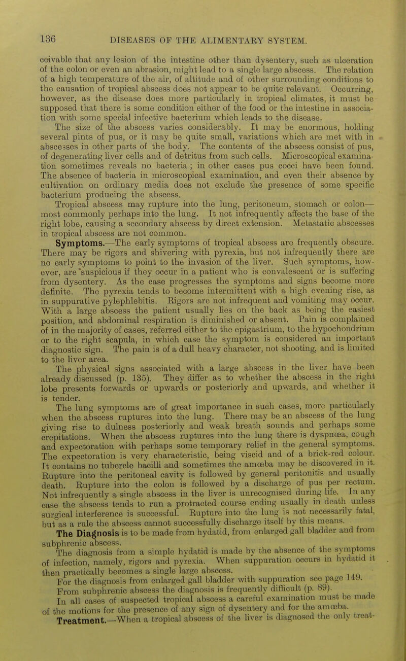 ceivable that any lesion of the intestine other than dysentery, such as ulceration of the colon or even an abrasion, might lead to a single large abscess. The relation of a high temperature of the air, of altitude and of other surrounding conditions to the causation of tropical abscess does not appear to be quite relevant. Occurring, however, as the disease does more particularly in tropical climates, it must be supposed that there is some condition either of the food or the intestine in associa- tion with some special infective bacterium which leads to the disease. The size of the abscess varies considerably. It may be enormous, holding several pints of pus, or it may be quite small, variations which are met with in abscesses in other parts of the body. The contents of the abscess consist of pus, of degenerating liver cells and of detritus from such cells. Microscopical examina- tion sometimes reveals no bacteria ; in other cases pus cocci have been found. The absence of bacteria in microscopical examination, and even their absence by cultivation on ordinary media does not exclude the presence of some specific bacterium producing the abscess. Tropical abscess may rupture into the lung, peritoneum, stomach or colon— most commonly perhaps into the lung. It not infrequently affects the base of the right lobe, causing a secondary abscess by direct extension. Metastatic abscesses in tropical abscess are not common. Symptoms.—The early symptoms of tropical abscess are frequently obscure. There may be rigors and shivering with pyrexia, but not infrequently there are no early symptoms to point to the invasion of the liver. Such symptoms, how- ever, are 'suspicious if they occur in a patient who is convalescent or is suffering from dysentery. As the case progresses the symptoms and signs become more definite. The pyrexia tends to become intermittent with a high evening rise, as in suppurative pylephlebitis. Rigors are not infrequent and vomiting may occur. With a large abscess the patient usually Ues on the back as being the easiest position, and abdominal respiration is diminished or absent. Pain is complained of in the majority of cases, referred either to the epigastrium, to the hypochondrium or to the right scapula, in which case the symptom is considered an important diagnostic sign. The pain is of a dull heavy character, not shooting, and is Hmited to the liver area. The physical signs associated with a large abscess in the Uver have been aheady discussed (p. 135). They differ as to whether the abscess in the right lobe presents forwards or upwards or posteriorly and upwards, and whether it is tender. The lung symptoms are of great importance in such cases, more particularly when the abscess ruptures into the lung. There may be an abscess of the lung giving rise to dulness posteriorly and weak breath sounds and perhaps some crepitations. When the abscess ruptures into the lung there is dyspnoea, cough and expectoration with perhaps some temporary relief in the general symptoms. The expectoration is very characteristic, being viscid and of a brick-red colour. It contains no tubercle bacilU and sometimes the amoeba may be discovered in it. Eupture into the peritoneal cavity is followed by general peritonitis and usually death. Rupture into the colon is followed by a discharge of pus per rectum. Not infrequently a single abscess in the liver is unrecognised during hfe. In any case the abscess tends to run a protracted course ending usually in death unless surgical interference is successful. Rupture into the lung is not necessarily fatal, but as a rule the abscess cannot successfully discharge itself by this means. The Diagnosis is to be made from hydatid, from enlarged gall bladder and from subphrenic abscess. The diagnosis from a simple hydatid is made by the absence of the syruptoms of infection, namely, rigors and pyrexia. When suppuration occurs in hydatid it then practically becomes a single large abscess. For the diagnosis from enlarged gall bladder with suppuration see page i4y. From subphrenic abscess the diagnosis is frequently diflicult (p. 89). In all cases of suspected tropical abscess a careful examination must be made of the motions for the presence of any sign of dysentery and for the amoeba. Treatment —When a tropical abscess of the liver is diagnosed the only treat-