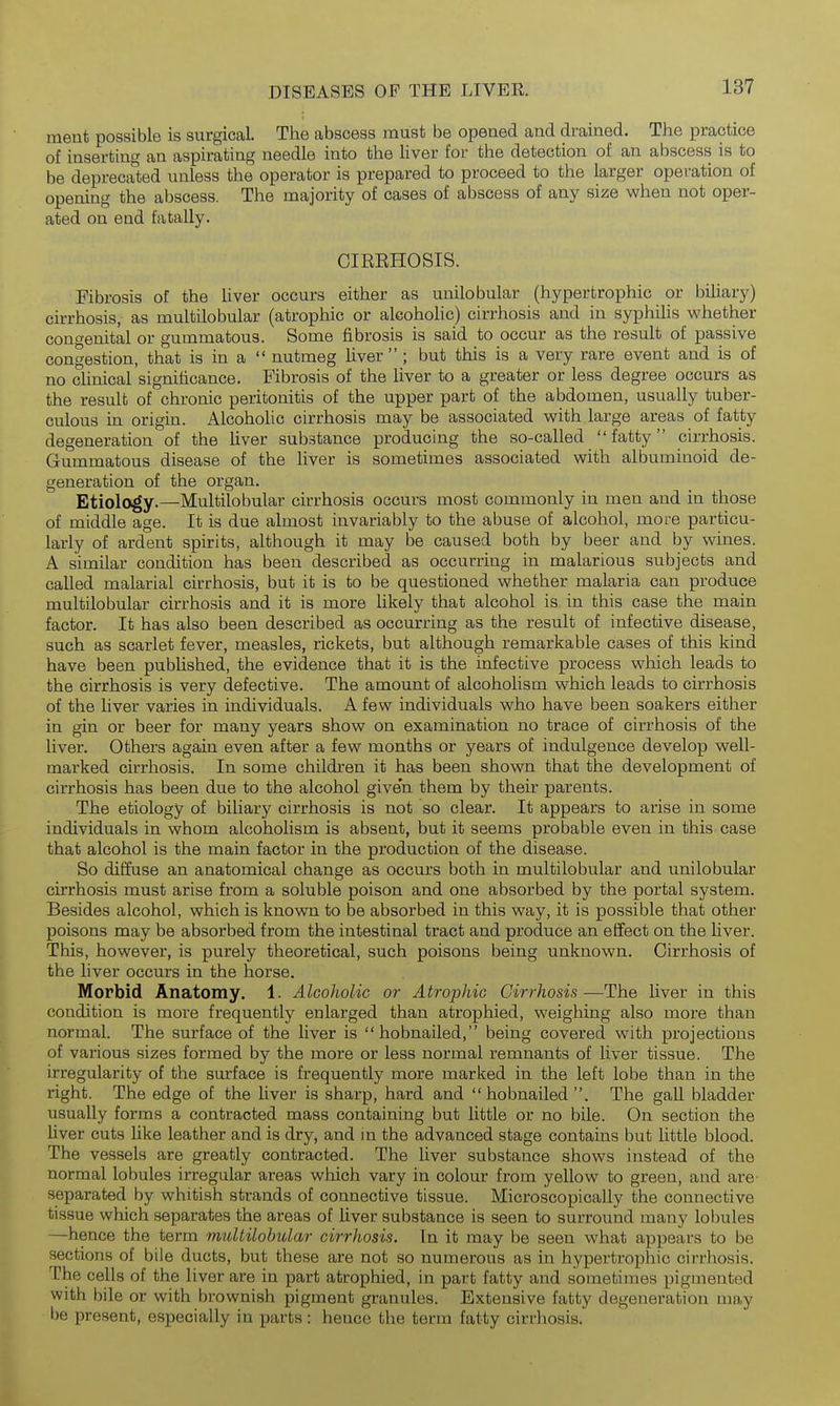 ment possible is surgical. The abscess must be opened and drained. The practice of inserting an aspirating needle into the liver for the detection of an abscess is to be deprecated unless the operator is prepared to proceed to the larger operation of opening the abscess. The majority of cases of abscess of any size when not oper- ated on end fatally. CIKEHOSIS. Fibrosis of the liver occurs either as unilobular (hypertrophic or biliary) cirrhosis, as multilobular (atrophic or alcoholic) cirrhosis and in syphilis whether cono-enital or gummatous. Some fibrosis is said to occur as the result of passive congestion, that is in a  nutmeg liver ; but this is a very rare event and is of no clinical significance. Fibrosis of the liver to a greater or less degree occurs as the result of chronic peritonitis of the upper part of the abdomen, usually tuber- culous in origin. Alcoholic cirrhosis may be associated with large areas of fatty degeneration of the liver substance producing the so-called  fatty cirrhosis. Gummatous disease of the liver is sometimes associated with albuminoid de- generation of the organ. Etiology.—Multilobular cirrhosis occurs most commonly in men and in those of middle age. It is due almost invariably to the abuse of alcohol, more particu- larly of ardent spirits, although it may be caused both by beer and by wines. A similar condition has been described as occurring in malarious subjects and called malarial cirrhosis, but it is to be questioned whether malaria can produce multilobular cirrhosis and it is more likely that alcohol is in this case the main factor. It has also been described as occurring as the result of infective disease, such as scarlet fever, measles, rickets, but although remarkable cases of this kind have been published, the evidence that it is the infective process which leads to the cirrhosis is very defective. The amount of alcoholism which leads to cirrhosis of the liver varies in individuals. A few individuals who have been soakers either in gin or beer for many years show on examination no trace of cirrhosis of the liver. Others again even after a few months or years of indulgence develop well- mai'ked cirrhosis. In some children it has been shown that the development of cirrhosis has been due to the alcohol given them by their parents. The etiology of biliary cirrhosis is not so clear. It appears to arise in some individuals in whom alcoholism is absent, but it seems probable even in this case that alcohol is the main factor in the production of the disease. So diffuse an anatomical change as occurs both in multilobular and unilobular cirrhosis must arise from a soluble poison and one absorbed by the portal system. Besides alcohol, which is known to be absorbed in this way, it is possible that other poisons may be absorbed from the intestinal tract and produce an effect on the liver. This, however, is purely theoretical, such poisons being unknown. Cirrhosis of the liver occurs in the horse. Morbid Anatomy. 1. Alcoholic or Atrophic Cirrhosis—The liver in this condition is more frequently enlarged than atrophied, weighing also more than normal. The surface of the liver is hobnailed, being covered with projections of various sizes formed by the more or less normal remnants of liver tissue. The irregularity of the surface is frequently more marked in the left lobe than in the right. The edge of the liver is sharp, hard and hobnailed. The gall bladder usually forms a contracted mass containing but little or no bile. On section the liver cuts like leather and is dry, and in the advanced stage contains but little blood. The vessels are greatly contracted. The liver substance shows instead of the normal lobules irregular areas which vary in colour from yellow to green, and are- separated by whitish strands of connective tissue. Microscopically the connective tissue which separates the areas of liver substance is seen to surround many lobules —hence the term multilohidar cirrhosis. In it may be seen what appears to be sections of bile ducts, but these are not so numerous as in hypertrophic cirrhosis. The cells of the liver are in part atrophied, in part fatty and sometimes pigmented with bile or with brownish pigment granules. Extensive fatty degeneration may be present, especially in parts: hence the term fatty cirrhosis.