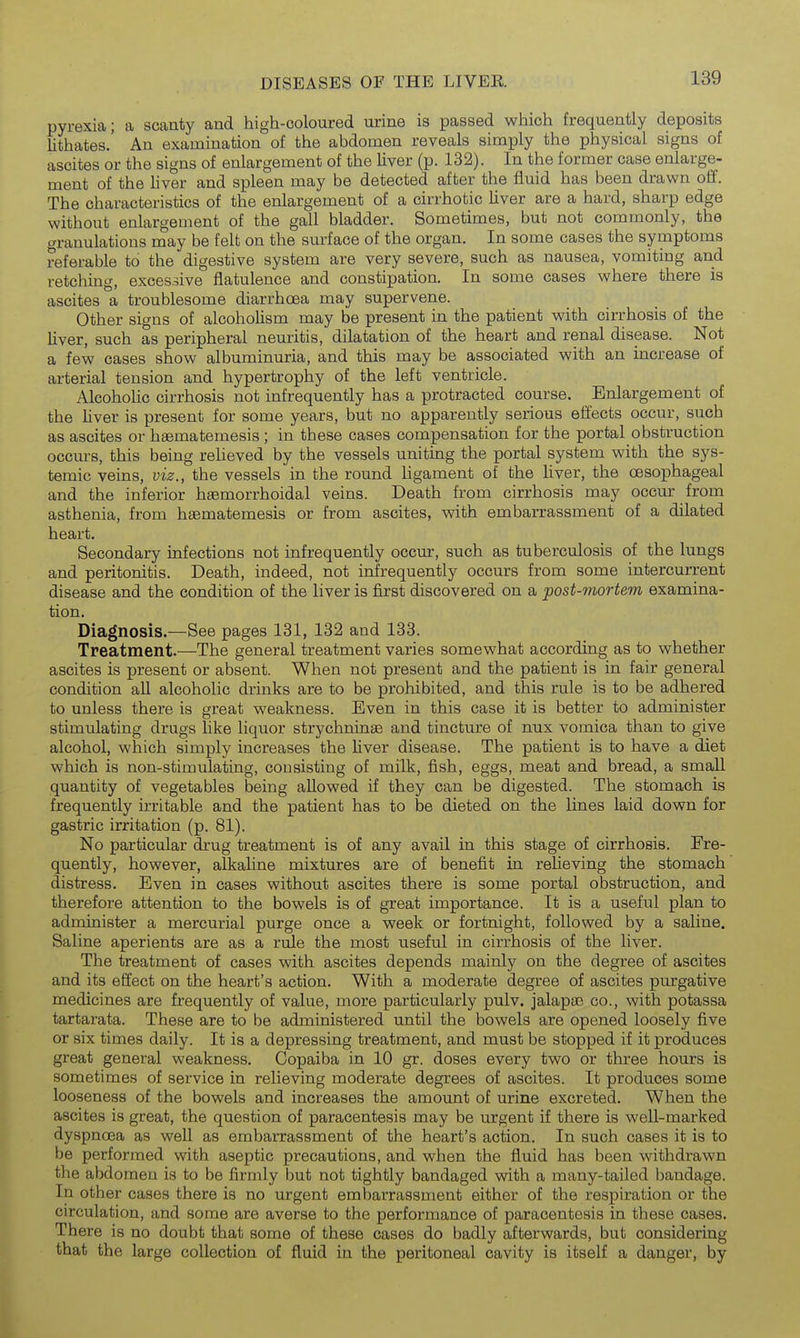 pyrexia; a scanty and high-coloured urine is passed which frequently deposits lithates.' An examination of the abdomen reveals simply the physical signs of ascites or the signs of enlargement of the liver (p. 132). In the former case enlarge- ment of the liver and spleen may be detected after the fluid has been drawn oif. The characteristics of the enlargement of a cirrhotic Uver are a hard, sharp edge without enlargement of the gall bladder. Sometimes, but not commonly, the granulations may be felt on the surface of the organ. In some cases the symptoms referable to the digestive system are very severe, such as nausea, vomiting and retching, excessive flatulence and constipation. In some cases where there is ascites a troublesome diarrhoea may supervene. Other signs of alcoholism may be present in the patient with cirrhosis of the liver, such as peripheral neuritis, dilatation of the heart and renal disease. Not a few cases show albuminuria, and this may be associated with an increase of arterial tension and hypertrophy of the left ventricle. Alcoholic cirrhosis not infrequently has a protracted course. Enlargement of the liver is present for some years, but no apparently serious eiiects occur, such as ascites or haematemesis ; in tbese cases compensation for the portal obstruction occurs, this being reheved by the vessels uniting the portal system with the sys- temic veins, viz., the vessels in the round ligament of the hver, the oesophageal and the inferior haemorrhoidal veins. Death from cirrhosis may occur from asthenia, from haematemesis or from ascites, with embarrassment of a dilated heart. Secondary infections not infrequently occur, such as tuberculosis of the lungs and peritonitis. Death, indeed, not infrequently occurs from some intercurrent disease and the condition of the liver is first discovered on a post-mortem examina- tion. Diagnosis.—See pages 131, 132 and 133. Treatment.—The general treatment varies somewhat according as to whether ascites is present or absent. When not present and the patient is in fair general condition all alcoholic drinks are to be prohibited, and this rule is to be adhered to unless there is great weakness. Even in this case it is better to administer stimulating drugs hke liquor strychninse and tincture of nux vomica than to give alcohol, which simply increases the liver disease. The patient is to have a diet which is non-stimulating, consisting of milk, fish, eggs, meat and bread, a small quantity of vegetables being allowed if they can be digested. The stomach is frequently irritable and the patient has to be dieted on the lines laid down for gastric irritation (p. 81). No particular drug treatment is of any avail in this stage of cirrhosis. Fre- quently, however, alkaline mixtures are of benefit in reheving the stomach distress. Even in cases without ascites there is some portal obstruction, and therefore attention to the bowels is of great importance. It is a useful plan to administer a mercurial purge once a week or fortnight, followed by a saline. Saline aperients are as a rule the most useful in cirrhosis of the liver. The treatment of cases with ascites depends mainly on the degree of ascites and its effect on the heart's action. With a moderate degree of ascites purgative medicines are frequently of value, more particularly pulv. jalapae co., with potassa tartarata. These are to be administered until the bowels are opened loosely five or six times daily. It is a depressing treatment, and must be stopped if it produces great general weakness. Copaiba in 10 gr. doses every two or three hours is sometimes of service in relieving moderate degrees of ascites. It produces some looseness of the bowels and increases the amount of urine excreted. When the ascites is great, the question of paracentesis may be urgent if there is well-marked dyspnoea as well as embarrassment of the heart's action. In such cases it is to be performed with aseptic precautions, and when the fluid has been withdrawn the abdomen is to be firmly but not tightly bandaged with a many-tailed bandage. In other cases there is no urgent embarrassment either of the respiration or the circulation, and some are averse to the performance of paracentesis in these cases. There is no doubt that some of these cases do badly afterwards, but considering that the large collection of fluid in the peritoneal cavity is itself a danger, by 1