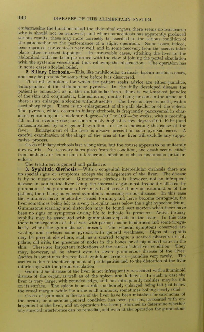 embarrassing the functions of all the abdominal organs, there seems no real reason why it should not be removed ; and where paracentesis has apparently produced serious results, these may more correctly be ascribed to the serious condition of the patient than to the performance of a sHght operation. Some cases, indeed, bear repeated paracentesis very well, and in some recovery from the ascites takes place after repeated tappings. In intractable cases, stitching the hver to the abdominal wall has been performed with the view of joining the portal circulation with the systemic vessels and thus relieving the obstruction. The operation has in some cases afforded relief. 2. Biliary Cirrhosis.—This, like multilobular cirrhosis, has an insidious onset, and may be present for some time before it is discovered. The first symptoms for which the patient seeks advice are either jaundice, enlargement of the abdomen or pyrexia. In the fully developed disease the patient is emaciated as in the multilobular form, there is well-marked jaundice of the skin and conjunctiva, bile colouring matter being present in the urine, and there is an enlarged abdomen without ascites. The liver is large, smooth, with a hard sharp edge. There is no enlargement of the gall bladder or of the spleen. The pyrexia, which occurs in biliary cirrhosis, is frequently paroxysmal in char- acter, continuing at a moderate degree—101° to 103°—for weeks, with a morning fall and an evening rise ; or continuously high at a low degree (100° Fahr.) and unaccompanied by any general symptoms or signs indicating the cause of the fever. Enlargement of the liver is always present in such pyrexial cases. A careful examination of the shape of the area of the liver will exclude any suppu- rative process. Cases of bihary cirrhosis last a long time, but the course appears to be uniformly downwards. No recovery takes place from the condition, and death occurs either from asthenia or from some intercurrent infection, such as pneumonia or tuber- culosis. The treatment is general and palliative. 3. Syphilitic Cirrhosis.—^With a congenital intercellular cirrhosis there are no special signs or symptoms except the enlargement of the liver. The disease is by no means common. Gummatous cirrhosis is, however, not an infrequent disease in adults, the Uver being the internal organ most frequently affected by gummata. The gummatous liver may be discovered only on examination of the patient, there being no general symptoms indicating serious disease. In this case the gummata have practically ceased forming, and have become retrograde, the liver sometimes being felt as a very irregular mass below the right hypochondrium. Gummatous scarring and distortion may be found j)ost mortem when there have been no signs or symptoms during Hfe to indicate its presence. Active tertiary syphihs may be associated with gummatous deposits in the hver. In this case there is enlargement of the liver, with perhaps some tenderness and some irregu- larity where the gummata are present. The general symptoms observed are wasting and perhaps some pyrexia with general weakness. Signs of syphilis may be pi-esent elsewhere, such as a scarred tongue, a scarred pharynx or soft palate, old iritis, the presence of nodes in the bones or of pigmented scars in the skin. These are important indications of the cause of the Uver condition. They may, however, all be absent even in severe gummatous disease of the liver. Ascites is sometimes the result of syphilitic cirrhosis—jaundice very rarely. The ascites is due to the development of perihepatitis and to the distortion of the liver interfering with the portal circulation. Gummatous disease of the Uver is not infrequently associated with albuminoid disease of the organ, as well as of the spleen and kidneys. In such a case the Uver is very large, with rounded edge, and not infrequently nodules may be felt on its surface. The spleen is, as a rule, moderately enlarged, being felt just below the costal margin, while the urine is albuminous, sometimes boiling nearly solid. Cases of gummatous disease of the Uver have been mistaken for carcinoma of the organ; or a serious general condition has been present, associated with en- largement of the Uver, and an operation has been performed to determine whether any surgical interference can be remedial, and even at the operation the gummatous