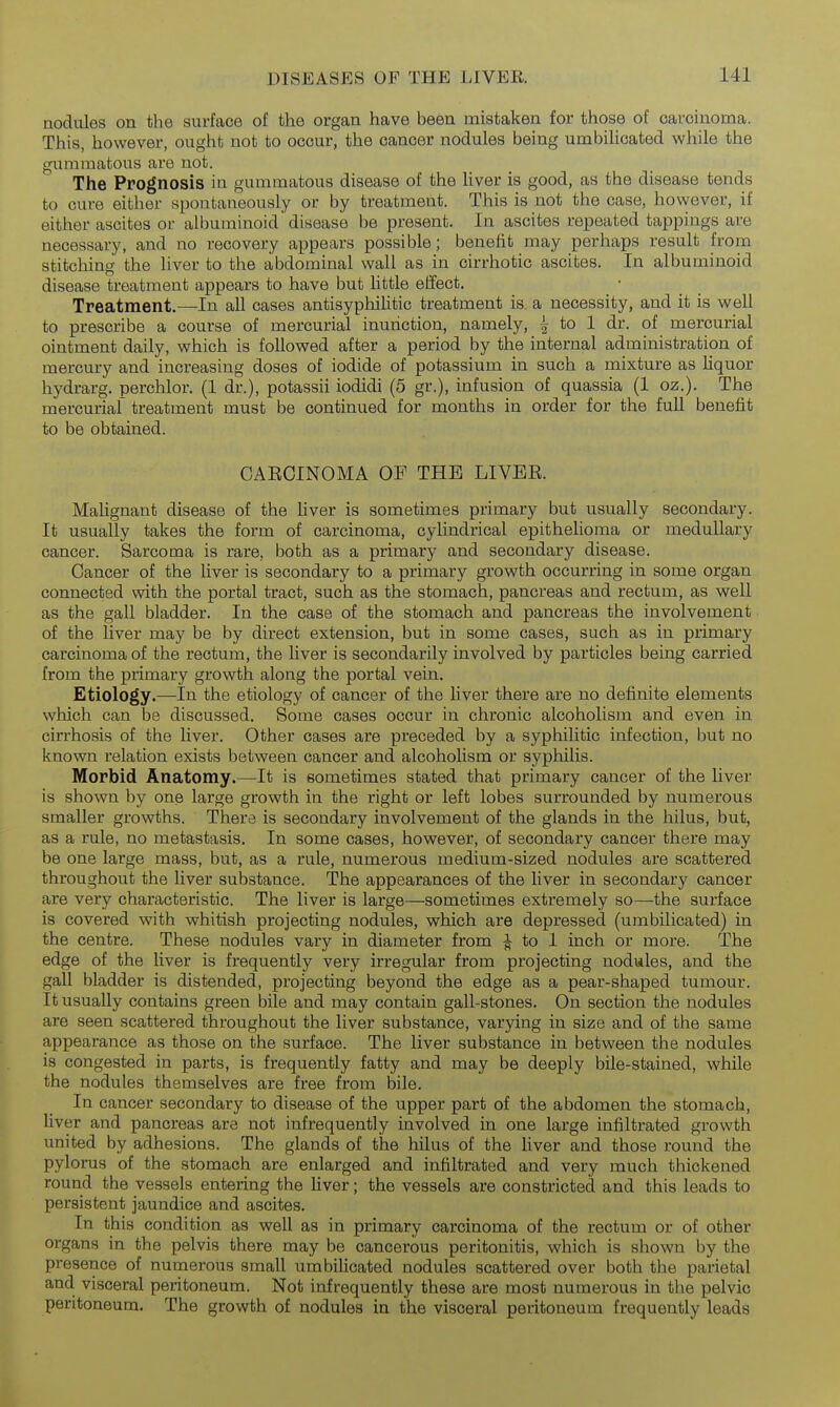 nodules on the surface of the organ have been mistaken for those of carcinoma. This, however, ought not to occur, the cancer nodules being umbilicated while the gummatous are not. The Prognosis ia gummatous disease of the liver is good, as the disease tends to cure either spontaneously or by treatment. This is not the case, however, if either ascites or albuminoid disease be present. In ascites repeated tappings are necessary, and no recovery appears possible; benefit may perhaps result from stitching the liver to the abdominal wall as in cirrhotic ascites. In albuminoid disease treatment appears to have but little effect. Treatment.—In all cases antisyphihtic treatment is a necessity, and it is well to prescribe a course of mercurial inunction, namely, i to 1 dr. of mercurial ointment daily, which is followed after a period by the internal administration of mercury and increasing doses of iodide of potassium in such a mixture as liquor hydrarg. perchlor. (1 dr.), potassii iodidi (5 gr.), infusion of quassia (1 oz.). The mercurial treatment must be continued for months in order for the full benefit to be obtained. CAECINOMA OF THE LIVEE. Malignant disease of the liver is sometimes primary but usually secondary. It usually takes the form of carcinoma, cylindrical epithelioma or medullary cancer. Sarcoma is rare, both as a primary and secondary disease. Cancer of the liver is secondary to a primary growth occurring in some organ connected with the portal tract, such as the stomach, pancreas and rectum, as well as the gall bladder. In the case of the stomach and pancreas the involvement of the liver may be by direct extension, but in some cases, such as in primary carcinoma of the rectum, the liver is secondarily involved by particles being carried from the primary growth along the portal vein. Etiology.—In the etiology of cancer of the liver there are no definite elements which can be discussed. Some cases occur in chronic alcoholism and even in cirrhosis of the liver. Other cases are preceded by a syphilitic infection, but no known relation exists between cancer and alcoholism or syphilis. Morbid Anatomy.—It is sometimes stated that primary cancer of the liver is shown by one large growth in the right or left lobes surrounded by numerous smaller growths. There is secondary involvement of the glands in the hilus, but, as a rule, no metastasis. In some cases, however, of secondary cancer there may be one large mass, but, as a rule, numerous medium-sized nodules are scattered throughout the liver substance. The appearances of the liver in secondary cancer are very characteristic. The liver is large—sometimes extremely so—-the surface is covered with whitish projecting nodules, which are depressed (umbilicated) in the centre. These nodules vary in diameter from ^ to 1 inch or more. The edge of the liver is frequently very irregular from projecting nodules, and the gall bladder is distended, projecting beyond the edge as a pear-shaped tumour. It usually contains green bile and may contain gall-stones. On section the nodules are seen scattered throughout the liver substance, varying in size and of the same appearance as those on the surface. The liver substance in between the nodules is congested in parts, is frequently fatty and may be deeply bile-stained, while the nodules themselves are free from bile. In cancer secondary to disease of the upper part of the abdomen the stomach, liver and pancreas are not infrequently involved in one large infiltrated growth united by adhesions. The glands of the hilus of the liver and those round the pylorus of the stomach are enlarged and infiltrated and very much thickened round the vessels entering the fiver; the vessels are constricted and this leads to persistent jaundice and ascites. In this condition as well as in primary carcinoma of the rectum or of other organs in the pelvis there may be cancerous peritonitis, which is shown by the presence of numerous small umbiUcated nodules scattered over both the parietal and visceral peritoneum. Not infrequently these are most numerous in the pelvic peritoneum. The growth of nodules in the visceral peritoneum frequently leads