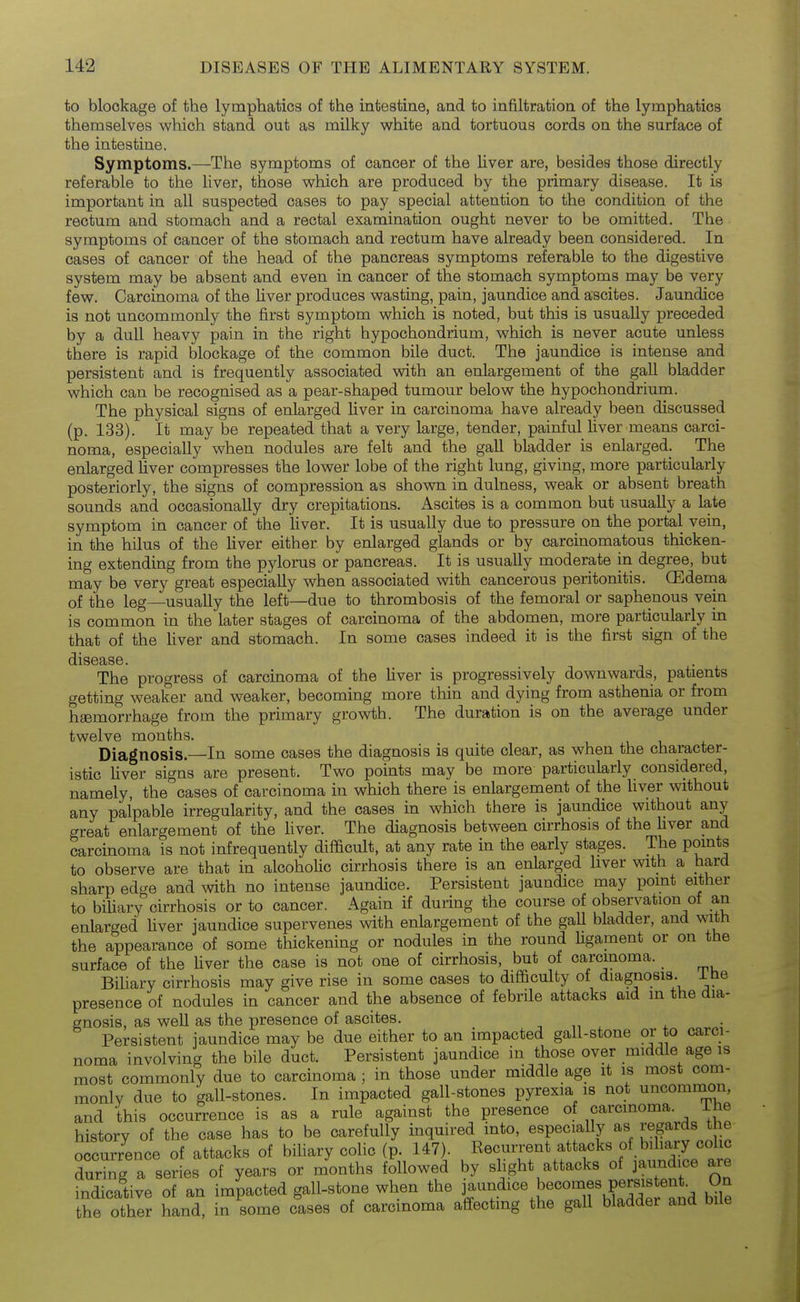 to blockage of the lymphatics of the intestine, and to infiltration of the lymphatics themselves which stand out as milky white and tortuous cords on the surface of the intestine. Symptoms.—The symptoms of cancer of the Uver are, besides those directly referable to the liver, those which are produced by the primary disease. It is important in all suspected cases to pay special attention to the condition of the rectum and stomach and a rectal examination ought never to be omitted. The symptoms of cancer of the stomach and rectum have already been considered. In cases of cancer of the head of the pancreas symptoms referable to the digestive system may be absent and even in cancer of the stomach symptoms may be very few. Carcinoma of the Uver produces wasting, pain, jaundice and ascites. Jaundice is not uncommonly the first symptom which is noted, but this is usually preceded by a dull heavy pain in the right hypochondrium, which is never acute unless there is rapid blockage of the common bile duct. The jaundice is intense and persistent and is frequently associated with an enlargement of the gall bladder which can be recognised as a pear-shaped tumour below the hypochondrium. The physical signs of enlarged liver in carcinoma have already been discussed (p. 133). It may be repeated that a very large, tender, painful liver means carci- noma, especially when nodules are felt and the gall bladder is enlarged. The enlarged Uver compresses the lower lobe of the right lung, giving, more particularly posteriorly, the signs of compression as shown in dulness, weak or absent breath sounds and occasionally dry crepitations. Ascites is a common but usuaUy a late symptom in cancer of the Uver. It is usually due to pressure on the portal vein, in the hilus of the Uver either by enlarged glands or by carcinomatous thicken- ing extending from the pylorus or pancreas. It is usuaUy moderate in degree, but may be very great especiaUy when associated with cancerous peritonitis. CEdenaa of the leg—usuaUy the left—due to thrombosis of the femoral or saphenous vein is common in the later stages of carcinoma of the abdomen, more particularly in that of the Uver and stomach. In some cases indeed it is the first sign of the disease. The progress of carcinoma of the Uver is progressively downwards, patients getting weaker and weaker, becoming more thin and dying from asthenia or from hgemorrhage from the primary growth. The duration is on the average under twelve months. Diagnosis.—In some cases the diagnosis is quite clear, as when the character- istic liver signs are present. Two points may be more particularly considered, namely, the cases of carcinoma in which there is enlargement of the Uver without any palpable irregularity, and the cases in which there is jaundice without any great enlargement of the Uver. The diagnosis between cirrhosis of the Uver and carcinoma is not infrequently difficult, at any rate in the early stages. The points to observe are that in alcohoUc cirrhosis there is an enlarged liver with a hard sharp edge and mth no intense jaundice. Persistent jaundice may point eitlier to biUary cirrhosis or to cancer. Again if during the course of observation of an enlarged Uver jaundice supervenes with enlargement of the gaU bladder, and with the appearance of some thickening or nodules in the round Ugament or on the surface of the Uver the case is not one of cirrhosis, but of carcinoma. Biliary cirrhosis may give rise in some cases to difficulty of diagnosis, ibe presence of nodules in cancer and the absence of febrile attacks aid in the dia- gnosis, as weU as the presence of ascites. -, „ , i Persistent jaundice may be due either to an impacted gall-stone or to carci- noma involving the bile duct. Persistent jaundice in those over middle age is most commonly due to carcinoma ; in those under middle age it is most com- monly due to gall-stones. In impacted gall-stones pyrexia is not uncommon, and this occurrence is as a rule against the presence of carcinoma. ihe history of the case has to be carefully inquired into, especially as regards the occurrence of attacks of biliary colic (p. 147). Eecurrent attacks of biUary colic during a series of years or months followed by slight attacks of jaundice are indicative of an impacted gall-stone when the !^«°°^f ^St'^nd bile the other hand, in some cases of carcinoma affectmg the gaU bladder and bile