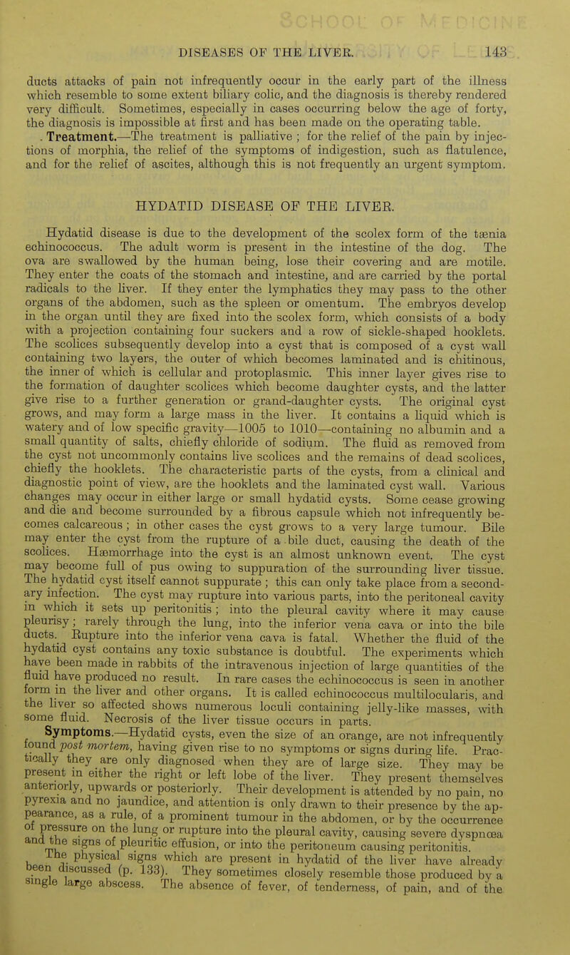 ducts attacks of pain not infrequently occur in the early part of the illness which resemble to some extent biliary colic, and the diagnosis is thereby rendered very difficult. Sometimes, especially in cases occurring below the age of forty, the diagnosis is impossible at first and has been made on the operating table. . Treatment.—The treatment is palliative ; for the relief of the pain by injec- tions of morphia, the relief of the symptoms of indigestion, such as flatulence, and for the relief of ascites, although this is not frequently an urgent symptom. HYDATID DISEASE OF THE LIVBE. Hydatid disease is due to the development of the scolex form of the taenia echinococcus. The adult worm is present in the intestine of the dog. The ova are swallowed by the human being, lose their covering and are motile. They enter the coats of the stomach and intestine, and are carried by the portal radicals to the liver. If they enter the lymphatics they may pass to the other organs of the abdomen, such as the spleen or omentum. The embryos develop in the organ until they are fixed into the scolex form, which consists of a body with a projection containing four suckers and a row of sickle-shaped hooklets. The scolices subsequently develop into a cyst that is composed of a cyst wall containing two layers, the outer of which becomes laminated and is chitinous, the inner of which is cellular and protoplasmic. This inner layer gives rise to the formation of daughter scohces which become daughter cysts, and the latter give rise to a further generation or grand-daughter cysts. The original cyst grows, and may form a large mass in the Hver. It contains a Uquid which is watery and of low specific gravity—1005 to 1010—containing no albumin and a small quantity of salts, chiefly chloride of sodium. The fluid as removed from the cyst not uncommonly contains live scohces and the remains of dead scolices, chiefly the hooklets. The characteristic parts of the cysts, from a clinical and diagnostic point of view, are the hooklets and the laminated cyst wall. Various changes may occur in either large or small hydatid cysts. Some cease growing and die and become surrounded by a fibrous capsule which not infrequently be- comes calcareous ; in other cases the cyst grows to a very large tumour. Bile may enter the cyst from the rupture of a bile duct, causing the death of the scolices. Haemorrhage into the cyst is an almost unknown event. The cyst may become full of pus owing to suppuration of the surrounding hver tissue. The hydatid cyst itself cannot suppurate ; this can only take place from a second- ary infection. The cyst may rupture into various parts, into the peritoneal cavity in which it sets up peritonitis ; into the pleural cavity where it may cause pleunsy; rarely through the lung, into the inferior vena cava or into the bile ducts._ Eupture into the inferior vena cava is fatal. Whether the fluid of the hydatid cyst contains any toxic substance is doubtful. The experiments which have been made in rabbits of the intravenous injection of large quantities of the fluid have produced no result. In rare cases the echinococcus is seen in another form m the hver and other organs. It is called echinococcus multilocularis, and the hver so affected shows numerous locuH containing jelly-hke masses, \vith some fluid. Necrosis of the Hver tissue occurs in parts. Symptoms.—Hydatid cysts, even the size of an orange, are not infrequently found post mortem, having given rise to no symptoms or signs during fife. Prac- tically they are only diagnosed when they are of large size. They may be present in either the right or left lobe of the hver. They present themselves antenorly, upwards or posteriorly. Their development is attended by no pain, no pyrexia and no jaundice, and attention is only drawn to their presence by the ap- pearance, as a rule, of a prominent tumour in the abdomen, or by the occurrence ssure on the lung or rupture into the pleural cavity, causing severe dyspnoea and the signs of pleuntic effusion, or into the peritoneum causing peritonitis. ihe physical signs which are present in hydatid of the hver have already been discussed (p. L33). They sometimes closely resemble those produced by a single large abscess. The absence of fever, of tenderness, of pain, and of the !