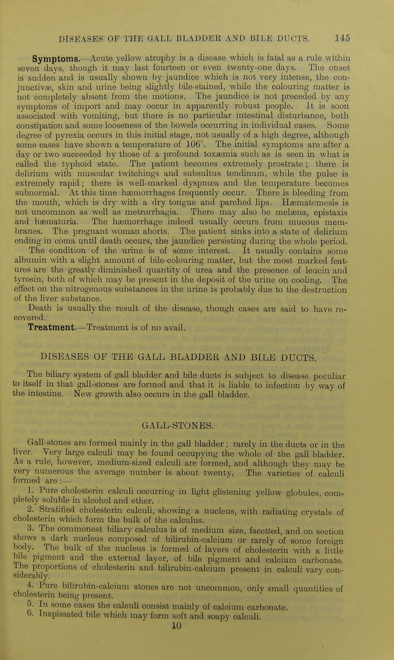 Symptoms.—Acute yellow atrophy is a disease which is fatal as a rule within seven days, though it may last fourteen or even twenty-one days. The onset is sudden and is usually shown by jaundice which is not very intense, the con- junctivEe, skin and urine being slightly bile-stained, while the colouring matter is not completely absent from the motions. The jaundice is not preceded by any symptoms of import and may occur in apparently robust people. It is soon associated with vomiting, but there is no particular intestinal disturbance, both constipation and some looseness of the bowels occurring in individual cases. Some degree of pyrexia occurs in this initial stage, not usually of a high degree, although some cases have shown a temperature of 106°. The initial symptoms are after a day or two succeeded by those of a profound toxgemia such as is seen in what is called the typhoid state. The patient becomes extremely prostrate ; there is delirium with muscular twitchings and subsultus tendinum, while the pulse is extremely rapid; there is well-marked dyspnoea and the temperature becomes subnormal. At this time haemorrhages frequently occur. There is bleeding from the mouth, which is dry with a dry tongue and parched lips. Hgematemesis is not uncommon as well as metrorrhagia. There may also be melsena, epistaxis and haematuria. The haemorrhage indeed usually occurs from mucous mem- branes. The pregnant woman aborts. The patient sinks into a state of delirium ending in coma until death occurs, the jaundice persisting during the whole period. The condition of the urine is of some interest. It usually contains some albumin with a sUght amount of bile-colouring matter, but the most marked feat- ures are the greatly diminished quantity of urea and the presence of leucin and tyrosin, both of which may be present in the deposit of the urine on cooling. The effect on the nitrogenous substances in the urine is probably due to the destruction of the Uver substance. Death is usually the result of the disease, though cases are said to have re- covered. Treatment.—Treatment is of no avail. DISEASES OF THE GALL BLADDER AND BILE DUCTS. The biliary system of gaU bladder and bile ducts is subject to disease peculiar to itself in that gall-stones are formed and that it is liable to infection by way of the intestine. New growth also occurs in the gall bladder. GALL-STONES. Gall-stones are formed mamly in the gall bladder; rarely in the ducts or in the liver. Very large calculi may be found occupying the whole of the gall bladder. As a rule, however, medium-sized calcuh are formed, and although they may be very numerous the average number is about twenty. The varieties of calcuh formed are:— 1. Pure cholesterin calculi occurring in hght gUstening yellow globules, com- pletely soluble in alcohol and ether. 2. Stratified cholesterin calcuh, showing a nucleus, with radiating crystals of cholesterin which form the bulk of the calculus. 3. The commonest bihary calculus is of medium size, facetted, and on section shows a dark nucleus composed of bilirubin-calcium or rarely of some foreign body. The bulk of the nucleus is formed of layers of cholesterin with a httle bile pigment and the external layer, of bile pigment and calcium carbonate, ihe proportions of cholesterin and bilirubin-calcium present in calculi vary con- siderably. 4. Pure bilirubin-calcium stones are not uncommon, only small quantities of cholesterin being present. 5. In some cases the calcuh consist mainly of calcium carbonate. 6. Inspissated bile which may form soft and soapy calculi. 10