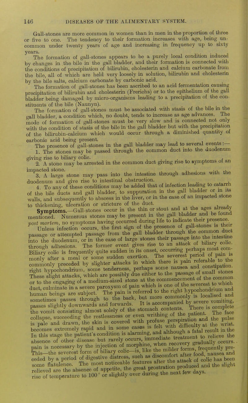 Gall-stones are more common in women than in men in the proportion of three or five to one. The tendency to their formation increases with age, being un- common under twenty years of age and increasing in frequency up to sixty years. The formation of gall-stones appears to be a purely local condition induced by changes in the bile in the gall bladder, and their formation is connected with the conations of precipitation of bihrubin, cholesterin and calcium carbonate froni the bile, all of which are held very loosely in solution, bilirubin and cholesterin by the bile salts, calcium carbonate by carbonic acid. The formation of gall-stones has been ascribed to an acid fermentation causing precipitation of bilirubin and cholesterin (Frerichs) or to the epithelium of the gall bladder being damaged by micro-organisms leading to a precipitation of the con- stituents of the bile (Naunyn). . r u-i • The formation of gall-stones must be associated with stasis ot the bile m me gall bladder, a condition which, no doubt, tends to increase as age advances. The mode of formation of gall-stones must be very slow and is connected not only with the condition of stasis of the bile in the gall bladder but with the precipitation of the bihrubin-calcium which would occur through a dimimshed quantity of carbonic acid being present. , -, ^ , + The presence of gall-stones in the gall bladder may lead to several events :— 1. The stones may be passed through the common duct into the duodenum giving rise to biliary colic. . , 2. A stone may be arrested in the common duct giving nse to symptoms of an impacted stone. ^^^^^ may pass into the intestine through adhesions with the duodenum and give rise to intestinal obstruction. „ . , ,. ^ ^ v, 4 To any of these conditions may be added that of mfection leading to catarrh of the bile ducts and gall bladder, to suppuration in the gall bladder or m its walls, and subsequently to abscess in the hver, or in the case of an impacted stone to thickening, ulceration or stricture of the duct. Symptoms.-Gall-stones occur in the thin or stout and at the ages already mentioned. Numerous stones may be present in the gall bladder and be found r>o,t mortem, no symptoms having occurred during life to ^^i^^^^,*^?;^^ f^^ir ^ Unless infection occurs, the first sign of the presence gaH-^^^^^^^^ ^^^'^ passage or attempted passage from the gall bladder through -ntes^Le ?nto the duodenum, or in the case of large stones P^^^^f^^^^f ^^^^^^^^^^^^ through adhesions. The former event gives nse to an of biliary col^. BiUarv coHc is frequently quite sudden in its onset, occurrmg perhaps most com- monly after a meal or sole sudden exertion. The severest period o pam is ^mmonlv preceded by sUghter attacks in which there is pam referable to the ngTCochond^ tenderness, perhaps some nausea const^^^^^^^^^^ ?hese sHght attacks, which are possibly due either to the P^^^^g^. or to the engaging o a medium-sized stone at the commencement of t^^e common duct, culminate' in a severe paroxysm of . pain which --^,.^tt~ l,nmpn hpinac, are subiect The pain is referred to the right hypochoncnium auu 'ZZl^^%:^. t^ll,^ to tL back, but more -mmonly 1^^^^^^^^^^^ passes sHghtly downwards and forwards It is accompanied by severej^^^^^^^^ ?he vomit%onsisting almost solely of the ^to^^^^^.^^^^J^^^^^^ ^^^^n/ Th^ face coUapse, succeeding the restlessness or even writhing of the patient. is pa'e 'and drawn'the skin is, covered with V-oi^^^^^^^^X^ St- becomes extremely rapid and n some cases is ^^^^ J/^^^^^^ In this stage the patient's condition is alarmmg, a^^. a though a^i^^^^^^^^^ absence of%ther disease but rarely occurs immediate t^^^^^^^^^ pain is necessary by the injection o .morphine ^^en eco^^^^^^ of temperature to 100° or slightly over durmg the next few aays. rise