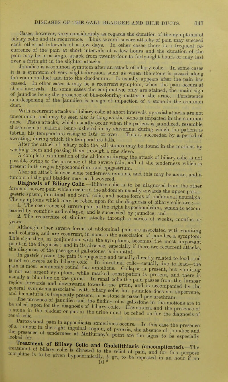 Cases, however, vary considerably as regards the duration of the symptoms of biliary coUc and its recurrence. Thus several severe attacks of pain may succeed each other at intervals of a few days. In other cases there is a frequent re- currence of the pain at short intervals of a few hours and the duration of the pain may be in a single attack from twenty-four to forty-eight hours or may last over a fortnight in the shghter attacks. _ Jaundice is a common symptom after an attack of biliary cohc. In some cases it is a symptom of very shght duration, such as when the stone is passed along the common duct and into the duodenum. It usually appears after the pain has ceased. In other cases it may be a recurrent symptom, when the pain occurs at short intervals. In some cases the conjunctivae only are stained, the main sign of jaundice being the presence of bile-colouring matter in the urine. Persistence and deepening of the jaundice is a sign of impaction of a stone in the common duct. With recurrent attacks of biUary coHc at short intervals pyrexial attacks are not uncommon, and may be seen also as long as the stone is impacted in the common duct. These attacks, which usually occur when the patient is jaundiced, resemble those seen m malaria, being ushered in by shivering, during which the patient is febrile, his temperature rismg to 102° or over. This is succeeded by a period of sweatmg, during which the temperature falls. After the attack of biliary cohc the gall-stones may be found in the motions by washing them and passing them through a fine sieve. A complete examination of the abdomen during the attack of bihary colic is not possible owing to the presence of the severe pain, and of the tenderness which is present m the right hypochondrium and epigastrium. After an attack is over some tenderness remains, and this may be acute, and a tumour of the gaU bladder may be discovered. Diagnosis of Biliary CoKc—Bihary colic is to be diagnosed from the other forms of severe pam which occur in the abdomen usuaUy towards the upper part- gastric spasm, mtestinal and renal cohc, and some forms of abdominal neuralgia Ihe symptoms which may be rehed upon for the diagnosis of biliary cohc are occurrence of severe pain in the right hypochondrium, which is accom- ^ o rr7 ^°™^*i^g and coUapse, and is succeeded by jaundice, and I. Ihe recurrence of similar attacks through a series of weeks, months or yG3ijrs, Although other severe forms of abdominal pain are associated with vomiting and collapse, and are recurrent, in none is the association of jaundice a symptom nn/ntT^'iK^^' «°^J^^^o^. ^i^li tl^e Symptoms, becomes the most important FbTH^l • ^/fu'''' ^^ ^V^^ ^hmncB, especiaUy if there are recurrent attacks, the diagnosis of the passage of gall-stones is doubtful k no? '^^^ ^ciB^^ixi is epigastric and usuaUy directly related to food, and Dain s m^T .^'^'^'^'.^t' cohc-usually due to lead-^-the fs not rt umbihcus. CoUapse is present, but vomiting usuaUvT ? symptom, while marked constipation is present, and there t Znn^n.wi ^^^^^ P^^^ P^^^^s from the lumbar region forwards and downwards towards the groin, and is accompanied bv the TdTimSSr^^'' biliary colic^ut jaundice doesTot supe'Lne and haematuria is frequently present, or a stone is passed per urethram be rlLd^ZoTfor tbl'T ^^ the finding of a gaU-stone in the motions are to a stonP .-n T Ki h bihary colic. Haematuria and the presence of renal colic. ^^^ '^^ '^^'^ the diagnosis of of a^tumouTin C v;'^>,f ^^'''^'f' sometimes occurs. In this case the presence pnme is to be given hypodermically, y gr., to be repeated in an hour if no 10