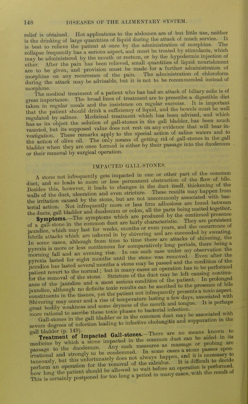 relief is obtained. Hot applications to the abdomen are of but little use, neither is the drinking of large quantities of hquid during the attack of much service. It is best to relieve the patient at once by the administration of morphme. The coUapse frequently has a serious aspect, and must be treated by stimulants, which may be administered by the mouth or rectum, or by the hypodermic injection of ether After the pain has been relieved, small quantities of liquid nourishment are to be given, and provision must be made for a further administration of morohine on any recurrence of the pain. The administration of chloroform during the attack may be advisable, but it is not to be recommended instead of The^medical treatment of a patient who has had an attack of biliary colic is of great importance. The broad hnes of treatment are to prescribe a digestible diet taken in regular meals and the insistence on regular exercise. It is important that the patient should drink a sufficiency of liquid, and the bowels must be well regulated by salines. Medicinal treatment which has been advised, and which has as its object the solution of gall-stones in the gall bladder has been much vaunted, but its supposed value does not rest on any evidence that will bear in- vestigation. These remarks apply to the specia action of sa me waters and to the action of olive oil. The only means of gettmg rid of gaU-stones m the gall bladder when they are once formed is either by their passage into the duodenum . or their removal by surgical operation. IMPACTED GALL-STONES. A stone not infrequently gets impacted in one or other part of thej'ommon duct and so leads to more or less permanent obstruction of the flow of bile. Bes des this however, it leads to changes in the duct itself, thickemng of the waUs of the ductrulcei'ation and even stricture. These results ^ay happen from re Lritation caused by the stone, but are not uncommonly associated with bac- the irritation ,, ^o^.^ i^ss firm adhesions are found between rdu^ttTall bldd rtnS^^^^^^^^^^ colon, all the parts being matted together. SvrS)toms-^^^^^ symptoms which are produced by the continued presence of a S stone in the common duct are fairly characteristic. They are persisten ln£ wWch may last for weeks, months or even years, and ^^^oo^^e^e oi patient revert to the normal; ^^^^^^^Jf ^^^u^ ^ left causing continu- for the removal of the stone, btiicture oi ^ r^atient In prolonged anceof the jaundice V^^'-^'lTts caf^^^^^^ 'ile Lore rational to ascribe these toxic P^^^f^^^^^^a^^^^^^^^^ associated with .eve^eXe:: S t^J^^^l^^^ medicine by which a stone impacted m ^^e common ^uct passage to the duodenum Any such ^^a^^^^f ^^^.^f^ ftone passes spon- frrational and strongly to be condemned^ .iwaThappen and it is necessary to