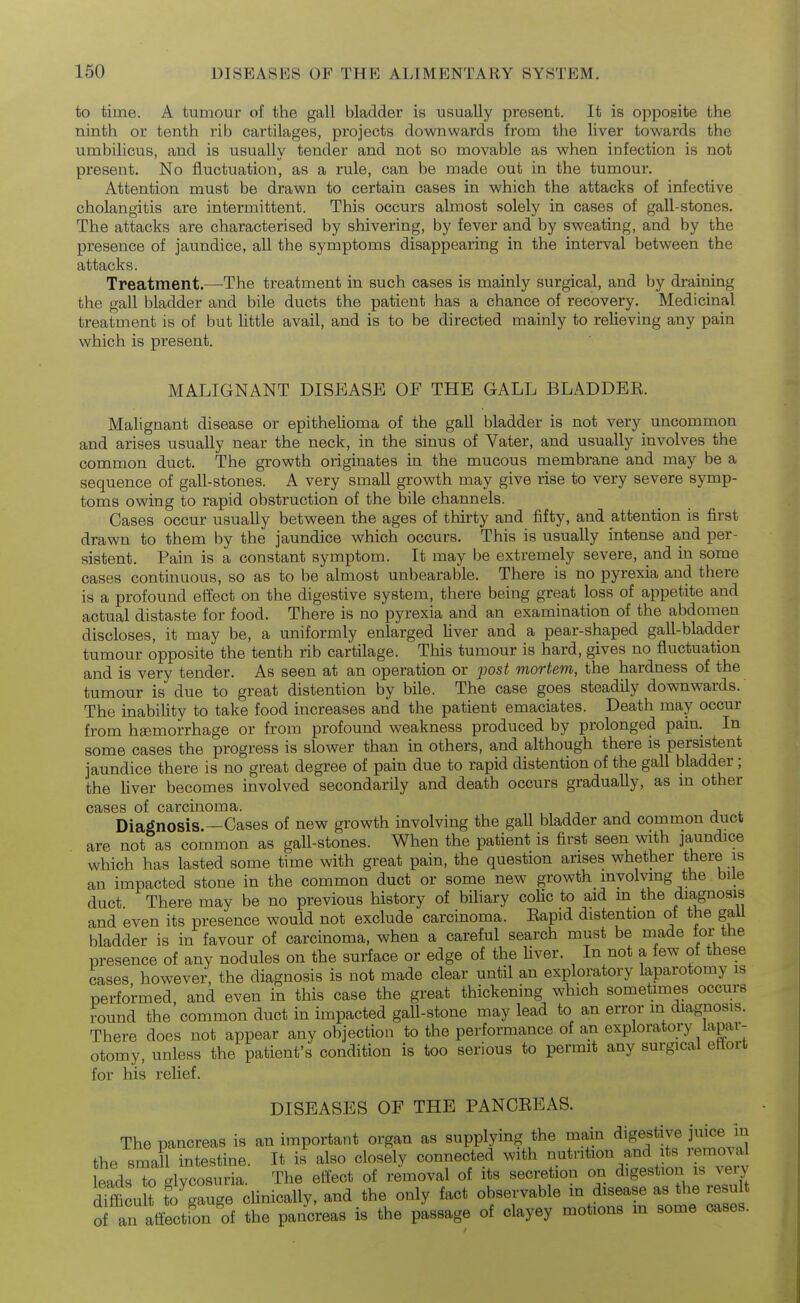 to time. A tumour of the gall bladder is usually present. It is opposite the ninth or tenth rib cartilages, projects downwards from the liver towards the umbilicus, and is usually tender and not so movable as when infection is not present. No fluctuation, as a rule, can be made out in the tumour. Attention must be drawn to certain cases in which the attacks of infective cholangitis are intermittent. This occurs almost solely in cases of gall-stones. The attacks are characterised by shivering, by fever and by sweating, and by the presence of jaundice, all the symptoms disappearing in the interval between the attacks. Treatment.^—The treatment in such cases is mainly surgical, and by draining the gall bladder and bile ducts the patient has a chance of recovery. Medicinal treatment is of but Uttle avail, and is to be directed mainly to relieving any pain which is present. MALIGNANT DISEASE OF THE GALL BLADDEE. Malignant disease or epithelioma of the gall bladder is not very uncommon and arises usually near the neck, in the sinus of Vater, and usually involves the common duct. The growth originates in the mucous membrane and may be a sequence of gall-stones. A very small growth may give rise to very severe symp- toms owing to rapid obstruction of the bile channels. Cases occur usually between the ages of thirty and fifty, and attention is first drawn to them by the jaundice which occurs. This is usually intense and per- sistent. Pain is a constant symptom. It may be extremely severe, and in some cases continuous, so as to be almost unbearable. There is no pyrexia and there is a profound effect on the digestive system, there being great loss of appetite and actual distaste for food. There is no pyrexia and an examination of the abdomen discloses, it may be, a uniformly enlarged liver and a pear-shaped gall-bladder tumour opposite the tenth rib cartilage. This tumour is hard, gives no fluctuation and is very tender. As seen at an operation or j^ost mortem, the hardness of the tumour is due to great distention by bile. The case goes steadily downwards.' The inability to take food increases and the patient emaciates. Death may occur from hEemorrhage or from profound weakness produced by prolonged pain. In some cases the progress is slower than in others, and although there is persistent jaundice there is no great degree of pain due to rapid distention of the gall bladder; the liver becomes involved secondarily and death occurs gradually, as m other cases of carcinoma. -, j Diagnosis.—Cases of new growth involving the gall bladder and common duct are not as common as gall-stones. When the patient is first seen with jaundice which has lasted some time with great pain, the question arises whether ttiere is an impacted stone in the common duct or some new growth involving the bile duct There may be no previous history of bihary coUc to aid m the diagnosis and even its presence would not exclude carcinoma. Eapid distention of the gall bladder is in favour of carcinoma, when a careful search must be made tor the presence of any nodules on the surface or edge of the Uver. In not a few of these cases however, the diagnosis is not made clear until an exploratory laparotomy is performed and even in this case the great thickening which sometimes occurs round the'common duct in impacted gall-stone may lead to an error m diagnosis. There does not appear any objection to the performance of an exploratory lapar- otomy, unless the patient's condition is too serious to permit any surgical etiort for his relief. DISEASES OF THE PANCEEAS. The pancreas is an important organ as supplying the main digestive juice in the small intestine. It is also closely connected with nutrition and its removal eads to glycosuria. The effect of removal of its secretion on digestion is very dtfficu t to^gauge cUnically, and the only fact observable in disease as the resu t o an affection of the pancreas is the passage of clayey motions m some cases.