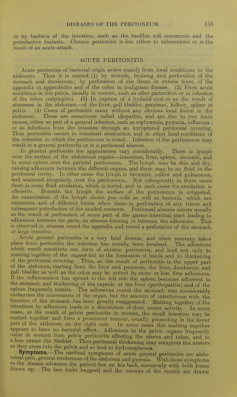 or by bacteria of the intestine, such as the bacillus coli communis and the putrefactive bacteria. Chronic peritonitis is due either to tuberculosis or is the result of an acute attack. ACUTE PEEITONITIS. Acute peritonitis of bacterial origin arises mainly from local conditions in the abdomen. Thus it is caused (1) by wounds, bruising and perforation of the stomach and duodenum; by perforation of the ileum in enteric fever, of the appendix in appendicitis and of the colon in malignant disease. (2) From acute conditions in the pelvis^ usually in women, such as after parturition or in infection of the tubes (salpingitis). (3) In rupture of a hydatid cyst or as the result of abscesses in the abdomen—of the liver, gall bladder, pancreas, kidney, spleen or pelvis. (4) Cases of peritonitis occur without any obvious local lesion in the abdomen. These are sometimes called idiopathic, and are due to two main causes, either as part of a general infection, such as septicaemia, pyaemia, influenza; or as infections from the intestine through an unruptured peritoneal covering. Thus peritonitis occurs in intestinal obstruction and in other local conditions of the intestine in which the peritoneum is intact. Infection of the peritoneum may result in a general peritonitis or in a peritoneal abscess. In general peritonitis the appearances vary considerably. There is lymph over the surface of the abdominal organs—intestines, liver, spleen, stomach, and to some extent over the parietal peritoneum. The lymph may be thin and dry, causing adhesions between the different organs, and there may be no fluid in the peritoneal cavity. In other cases the lymph is brownish yellow and pultaceous, and scattered irregularly over the peritoneum. Not infrequently in these cases there is some fluid exudation, which is turbid, and in such cases the exudation is offensive. Beneath the lymph the surface of the peritoneum is congested. An examination of the lymph shows pus cells as well as bacteria, which are numerous and of different forms when there is perforation of any viscus and subsequent putrefaction of the exuded contents. Peritoneal abscess occurs usually as the result of perforation of some part of the gastro-intestinal tract leading to adhesions between the parts, an abscess forming in between the adhesions. This is observed in abscess round the appendix and round a perforation of the stomach or large intestine. Acute general peritonitis is a very fatal disease, and when recovery takes place from peritonitis the infection has usually been locaUsed. The adhesions which result constitute one form of chronic peritonitis, and lead not only to matting together of the organs but to the formation of bands and to thickening of the peritoneal covering. Thus, as the result of peritonitis in the upper part of the abdomen, starting from the liver and pancreas, the liver, duodenum and gall bladder as well as the colon may be united by more or less firm adhesions. If the inflammation has spread to the left side the spleen becomes adherent to the stomach, and thickening of the capsule of the liver (perihepatitis) and of the spleen frequently results. The adhesions round the stomach may considerably embarrass the movements of the organ, but the amount of interference with the function of the stomach has been greatly exaggerated. Matting together of the intestines by adhesions leads to a diminution of their motor activity. In some cases, as the result of pelvic peritonitis in women, the small intestine may be matted together and form a prominent tumour, usually presenting in the lower part of the abdomen on the right side. In some cases this matting together appears to have no harmful effect. Adhesions to the pelvic organs frequently occur m women from pelvic peritonitis affecting the uterus and tubes, and to a less extent the bladder. Thus peritoneal thickening may compress the ureters as they cross mto the pelvis and so lead to hydronephrosis. Symptoms,—The cardinal symptoms of acute general peritonitis are abdo- mmal pam, general tenderness of the abdomen and pyrexia. With these symptoms as the disease advances the patient lies on his back, commonly with both knees drawn up. The face looks haggard and the corners of the mouth are drawu